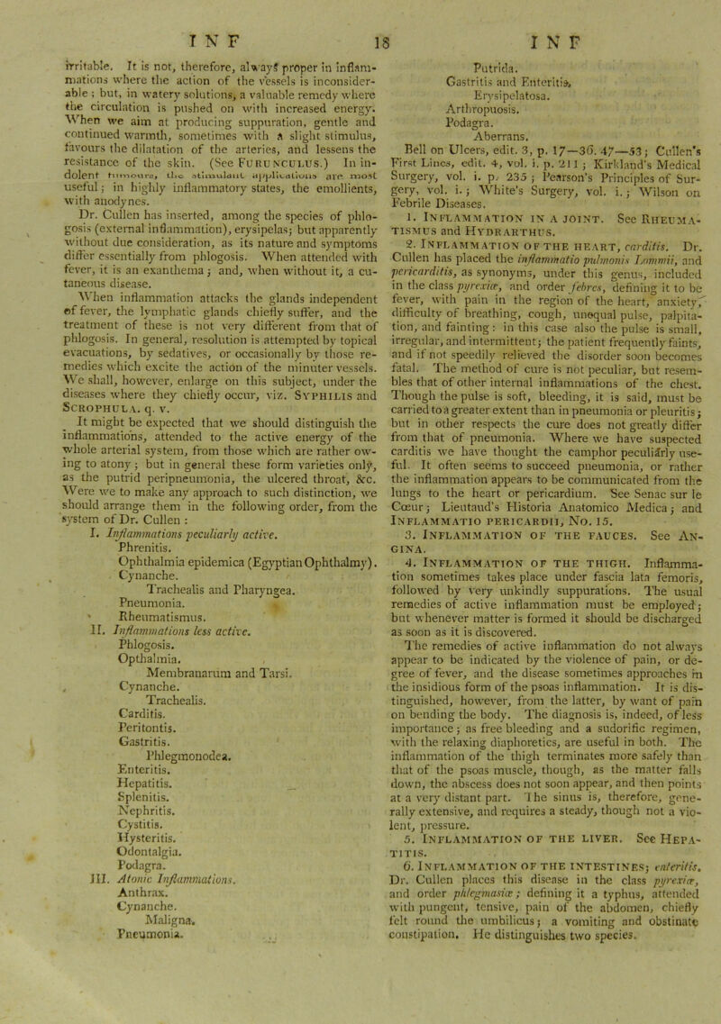 irritable. It is not, therefore, aW ayS proper in inflam- mations where tlic action of the vessels is inconsider- able ; but, in watery solutions, a valuable remedy where the circulation is pushed on with increased energy. When we aim at producing suppuration, gentle and continued wanntli, sometimes with a slight stimulus, tavours the dilatation of the arteries, and lessens the resistance of the skin. (See Fuuunculus.) In in- dolent ti the- (ijJpriL.ctlloii.') am rtlO.St useful; in highly inflammatory states, the emollients, with anodynes. Dr. Cullen has inserted, among the species of phlo- gosis (external inflammation), erysipelas; but apparently without due consideration, as its nature and symptoms clifter essentially from phlogosis. When attended with fever, it is an exanthema; and, when without it, a cu- taneous disease. When inflammation attacks the glands independent of fever, the lymphatic glands chiefly suffer, and the treatment of these is not very different from that of phlogosis. In general, resolution is attempted by topical evacuations, by sedatives, or occasionally by those re- medies which excite the action of the minuter vessels. We shall, however, enlarge on this subject, under the diseases where they chie% occur, viz. Syphilis and SCROPHULA. q. V. It might be expected that we should distinguish the inflammations, attended to the active energy of the whole arterial system, from those which are rather ow- ing to atony; but in general these form varieties only, as the putrid peripneumonia, the ulcered throat, &c. Were we to make any approach to such distinction, we should arrange them in the following order, from the system of Dr. Cullen : I. Infiammations ‘peculiarly active. Phrenitis. Ophthalmia epidemica (Egyptian Ophthalmy). Cynanche. I’rachealis and Pharyngea. Pneumonia. • Rheumatismus. II. Inflammations less active. Phlogosis. Optlialmia. Membranamm and Tarsi, , Cynanche. Trachealis. Carditis. Peritontis. Gastritis. Phlegmonodea. Enteritis. Hepatitis. __ Splenitis, Nephritis. Cystitis. Hysteritis. Odontalgia. Podagra. III. Atonic Inflammations. Anthrax. Cynanche. Maligna. Pneumonia. Putrida, Gastritis and Entcritisi Erysipelatosa. Arthropuosis. Podagra. Aberrans, Bell on Ulcers, edit. 3, p. 17—36. 47—5,3; Cuilen'.s First Lines, edit. 4, vol, i. p. 2J1 ; Kirkland’s Medical Surgery, vol. i. p.. 235 ; Pearson’s Principles of Sur- gery, vol. i.; White’s Surgery, vol. i.; Wilson on Febrile Diseases. 1. Inflammation in a joint. See Riieuma- TiSMUs and Hydrarthus. 2. Inflammation of the heart, carditis. Dr, Cullen has placed the inflammatio pulmonis Lommii, and pericarditis, as synonyms, under this genus, included in the class pyre,■ivrt’, and order febres, defining it to be fever, with pain in the region of the heart, anxietyr difficulty of breathing, cough, unequal pulse, palpita- tion, and fainting : in this case also the pulse is small, irregular, and intermittent; the patient frequently faints, and if not speedily relieved the disorder soon becomes fatal. The method of cure is not peculiar, but re.sem- bles that of other internal inflammations of the chest. Though the pulse is soft, bleeding, it is said, must be carried to a greater extent than in pneumonia or pleuritisj but in other respects the cure does not greatly differ from that of pneumonia. Where we have suspected carditis we have thought the camphor peculiarly use- ful. It often seems to succeed pneumonia, or rather the inflammation appears to be communicated from the lungs to the heart or pericardium. See Senac sur le Cceur; Lieutaud’s Flistoria Anatomico Medica; and Inflammatio pericardii. No. 15. 3. Inflammation of the fauces. See An- gina. 4. Inflammation of the thigh. Inflamma- tion sometimes takes place under fascia lata femoris, followed by very unkindly suppurations. The usual remedies of active inflammation must be employed; but whenever matter is formed it should be discharged as soon as it is discovered. The remedies of active inflammation do not always appear to be indicated by the violence of pain, or de- gree of fever, and the disease sometimes approaches m the insidious form of the psoas inflammation. It is dis- tinguished, however, from the latter, by want of pain on bending the body. The diagnosis is, indeed, of less importance; as free bleeding and a sudorific regimen, with the relaxing diaphoretics, are useful in both. The inflammation of the thigh terminates more safely than that of the psoas muscle, though, as the matter falls down, the abscess does not soon appear, and then points at a very distant part. 'I he sinus is, therefore, gene- rally extensive, and requires a steady, though not a vio- lent, pressure. 5. Inflammation of the liver. Sec Hepa- titis. 6. Inflammation of the intestines; enteritis. Dr. Cullen places this disease in the class pyrexicr, and order plilegmasice; defining it a typhus, attended with pungent, tensive, pain of the abdomen, chiefly felt round tlie umbilicus; a vomiting and obstinate constipation. He distinguishes two species.