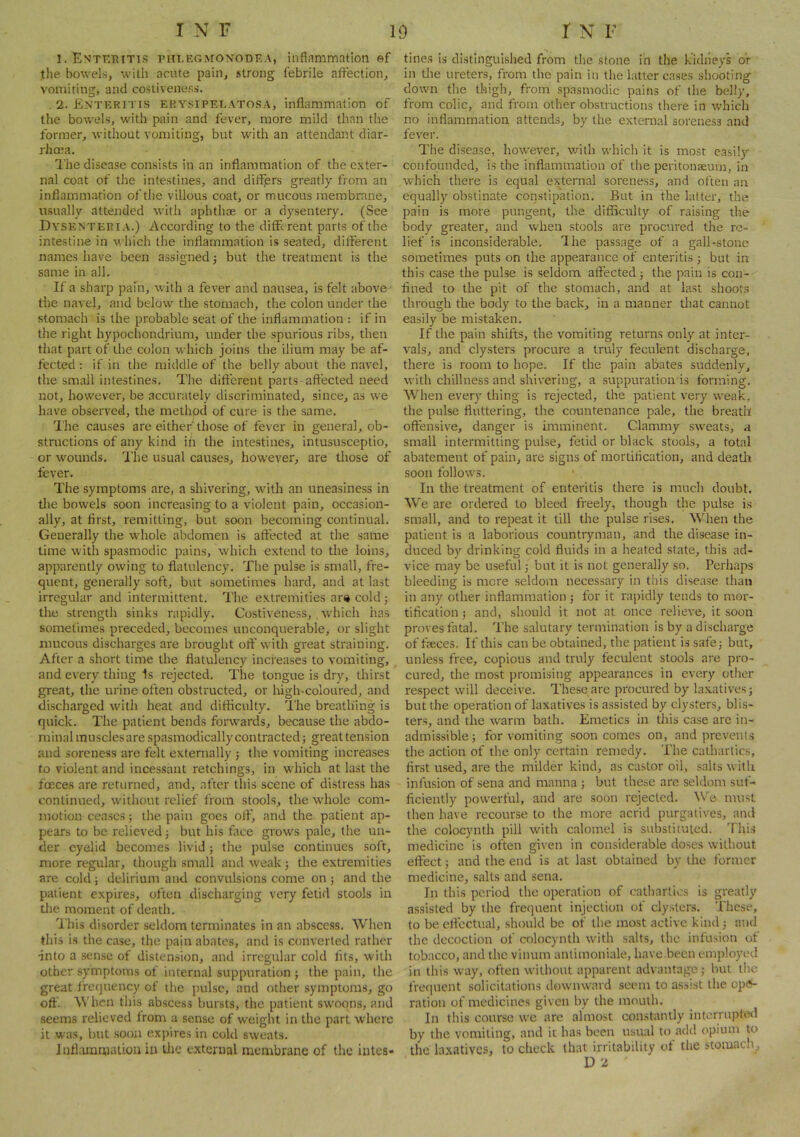 I.Entktiitts piiLEGjroNODF.A, inflammation ef tlie bowels, with acute pain, strong febrile afl’ection, vomiting, and costiveness. .2. Enteritis erysipelatosa. Inflammation of the bowels, with pain and fever, more mild than the former, without vomiting, but with an attendant diar- rhoea. The disease consists in an inflammation of the exter- nal coat of the intestines, and differs greatly from an inflammation of the villous coat, or mucous membrane, usually attended with aphthae or a dysentery. (See Dyskntebia.) According to the different parts of the intestine in u hich the inflammation is seated, different names have been assigned 5 but the treatment is the same in all. If a sharp pain, with a fever and nausea, is felt above the navel, and below the stomach, the colon under the stomach is the probable seat of the inflammation : if in the right hypochondrium, under the spurious ribs, then tiiat part of the colon which joins the ilium may be af- fected : if in the middle of the belly about the navel, the small intestines. The different parts-affected need not, however, be accurately discriminated, since, as we have observed, the method of cure is the same. I'he causes are either'those of fever in general, ob- structions of any kind ih the intestines, intususceptio, or wounds. I'he usual causes, however, are those of fever. The symptoms are, a shivering, with an uneasiness in tlie bowels soon increasing to a violent pain, occasion- ally, at first, remitting, but soon becoming continual. Generally the whole abdomen is affected at the same time with spasmodic pains, which extend to the loins, apparently owing to flatulency. The pulse is small, fre- quent, generally soft, but sometimes hard, and at last irregular and intermittent. The extremities ar» cold; the strength sinks rapidly. Costiveness, , which has sometimes preceded, becomes unconquerable, or slight mucous discharges are brought oft' w'ith great straining. After a short time the flatulency increases to vomiting, and every thing 1s rejected. The tongue is dry, thirst great, the urine often obstructed, or Irigh-coloured, and discharged wdth heat and difficulty. The breathing is quick. The patient bends forwards, because the abdo- minal muscles are spasmodically contracted; great tension and soreness are felt externally ; tlie vomiting increases to violent and incessant retchings, in w'hich at last the fceces are returned, and, after this scene of distress has continued, without relief from stools, the w'hole com- motion ceases 5 the pain goes off, and the patient ap- pears to be relieved 3 but his face growls pale, the un- der eyelid becomes livid j the pulse continues soft, more regular, though small and w'eak 3 the extremities are cold 3 delirium and convulsions come on 5 and the patient expires, often discharging very fetid stools in the moment of death. This disorder seldom terminates in an abscess. When this is the case, the pain abates, and is converted rather into a sense of distension, and irregular cold fits, with other symptoms of internal suppuration 3 the pain, the great frequency of the pulse, and other symptoms, go off. When this abscess bursts, the patient sw^oons, and seems relieved from a sense of weight in the part where it was, but soon expires in cold sweats. Jnfkmmiatiou in tlie external membrane of the intes- tines is distinguished from the stone in the kidneys or in tlie ureters, from the pain in the latter cases shooting down the thigh, from spasmodic pains of the belly, from colic, and from other obstructions there in which no inflammation attends, by the external soreness and fever. The disease, how'^ever, wdth which it is most easi!)’- confounded, is the inflammation of the peritonaeum, in which there is equal external soreness, and often an equally obstinate constipation. But in the latter, the pain is more pungent, the difficulty of raising the body greater, and when stools are procured the re- lief is inconsiderable. The passage of a gall-stone sometimes puts on the appearance of enteritis 3 but in this case the pulse is seldom affected 3 the pain is con- fined to the pit of the stomach, and at last shoots through the body to the back, in a manner that cannot easily be mistaken. If the pain shifts, the vomiting returns only at inter- vals, and clysters procure a truly feculent discharge, there is room to hope. If the pain abates suddenly, with chillness and shivering, a suppuration is forming. When every thing is rejected, the patient very weak, the pulse fluttering, the countenance pale, the breath offensive, danger is imminent. Clammy sw'eats, a small intermitting pulse, fetid or black stools, a total abatement of pain, are signs of mortification, and deatli soon follows. In the treatment of enteritis there is much doubt. We are ordered to bleed freely, though the pulse i.s small, and to repeat it till the pulse rises. When the patient is a laborious countryman, and the disease in- duced by drinking cold fluids in a heated state, this ad- vice may be useful 3 but it is not generally so. Perhaps bleeding is mere seldom necessary in this disease than in any other inflammation 3 for it rapidly tends to mor- tification 3 and, .should it not at once relieve, it soon proves fatal. The salutary termination is by a discharge of freces. If this can be obtained, the patient is safe3 but, unless free, copious and truly feculent stools are pro- cured, the most promising appearances in every otiicr respect will deceive. These are procured by laxatives 3 but the operation of laxatives is assisted by clysters, blis- ters, and the warm bath. Emetics in this case arc in- admissible 5 for vomiting soon comes on, and prevents the action of the only certain remedy. The cathartics, first used, are the milder kind, as castor oil, salts with infusion of sena and manna 3 but these are seldom suf- ficiently pow^erful, and are soon rejected. We must then have recourse to the more acrid purgatives, and the colocynth pill with calomel is substituted. This medicine is often given in considerable doses without effect 3 and the end is at last obtained by the former medicine, salts and sena. In this period the operation of cathartics is greatly assisted by the frequent injection of clysters. These, to be effectual, .should be of the most active kind 3 and the decoction of colocynth w'ith salt.s, the infusion of tobacco, and the vinum antimoniale, have been employed in this way, often without apparent advantages but the frequent solicitations downward seem to assist the opi*- ration of medicines given by the mouth. In this course W'e are almost constantly interrupted by the vomiting, and it has been usual to add opium to the laxatives, to check that irritability of the stoniacli^ D2 '