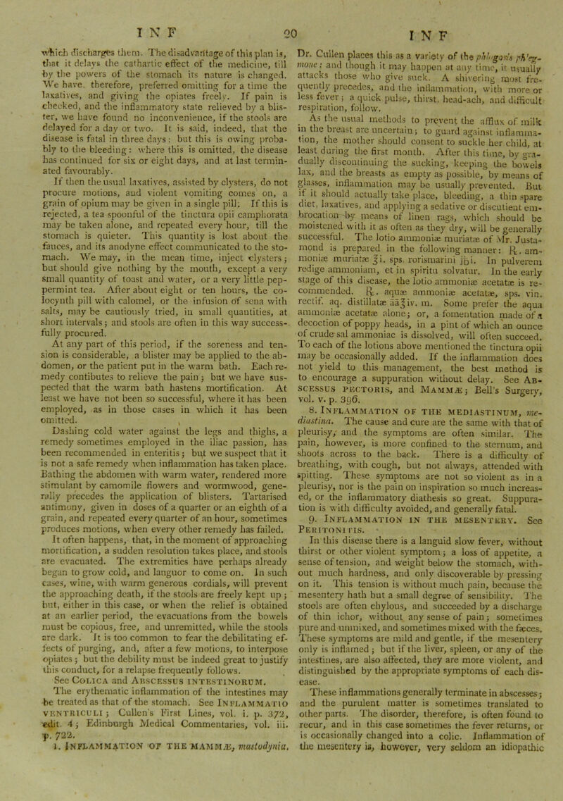 wtiich (.discharges them. The disadvantage of thi.s plan i.s, that it delays the cathartic effect of the medicine, till hy the powers of the stomach its nature is changed. We have, therefore, preferred omitting for a time the laxatives, and giving the opiates freely. If pain is checked, and the inflammatory state relieved by a blis- ter, we have found no inconvenience, if the stools are delayed fora day or two. It is said, indeed, that the di.sease is fatal in three days: but this is owing proba- bly to the bleeding: where this is omitted, the disease has continued for six or eight days, and at last termin- ated favourably. If then the usual laxatives, assisted by clysters, do not procure motions, aud violent vomiting comes on, a grain of opium may be given in a single pill; If this is rejected, a tea spoonful of the tinctura opii camphorata may be taken alone, and repeated every hour, till the .stomach is quieter. This quantity is lost about the fauces, and its anodyne effect communicated to the sto- mach. We may, in the mean time, inject clysters j but should give nothing by the mouth, except a very small quantity of toast and water, or a very little pep- permint tea. After about eight or ten hours, the co- locynth pill with calomel, or the infusion df sena with salts, may be cautiously tried, in small quantities, at short intervals; and stools are often in this way success-, fully procured. At any part of this period, if the soreness and ten- sion is considerable, a blister may be applied to the ab- domen, or the patient put in the warm bath. Each re- medy contibutes to relieve the pain j but we have sus- pected that the warm batlr hastens mortification. At least we have not been so successful, where it has been employed, as in those cases in which it has been omitted. , Dashing cold w-ater against the legs and thighs, a remedy sometimes employed in the iliac passion, has been recommended in enteritis; but we suspect that it is not a safe remedy when inflammation has taken place. Bathing the abdomen with warm water, rendered more stimulant by camomile flowers and wormwood, gene- rally precedes the application of blisters. Tartarised antimony, given in doses of a quarter or an eighth of a grain, and repeated every quarter of an hour, sometimes produces motions, when every other remedy has failed. It often happens, that, in the moment of approaching mortification, a sudden resolution takes place, and stools are evacuated. The extremities have perhaps already began to grow cold, and languor to come on. In such cases, wine, with warm generous cordials, will prevent the approaching death, if the stools are freely kept up ; but, either in this case, or when the relief is obtainecl at an earlier period, the evacuations from the bowels must be copious, free, and unremitted, v'hile the stools are dark. It is too common to fear the debilitating ef- fects of purging, and, after a few motions, to interpose opiates j but the debility must be indeed great to justify this conduct, for a relapse frequently follows. See CoLicA and Ah.scessus intestinorum. The erythematic inflammation of the intestines may be treated as that of the stomach. See Inelammatio VKNTRICULI ; Cullen's First Lines, vol. i. p. 3/2, edit. 4 j Edinburgh Medical Commentaries, vol. iii. T. 722. 1. JNFI.AMMATION 'OF THE MAlMMiE, mastodynia. I N F Dr. Cullen places this as a variety of the phl go^U mone; and though it may happen at any time, it usually attacks those who give suck. A shivering raejst fre- quently precedes, and the inflammation, with more or less fever j a quick pulse, thirst, head-ach, and difficult respiration, follow. .A.S the usual methods to prevent the afflux of milk in the breast are uncertain; to guard against inflamma- tion, the mother should consent to suckle her child, at least during the first month. After this time, by gra- dually discontinuing the sucking, keeping the bowels lax, and die breasts as empty as possible, by means of glasses, inflammation may be usually prevented. But if it shoujd actually take place, bleeding, a thin spare diet, laxatives, and applying a sedative or discutieut em- brocation-by^ means of linen rags, which should be moistened with it as often as they dry, will be generally successful. The lotio ammoniac muriatae of Mr. Justa- mond is prepared in the following manner: R. am- moniac muriatae Ji. sps. rorismarini j^i. In pulvereni redige ammoniam, et in spiritu solvatur. In the early stage of this disea.se, the lotio ammoniac acetatoe is re- commended. R. aquae ammoniae acetatae, sps. vin. rectif. aq. distillatae aa| iv. m. Some prefer the aqua ammoniae acetatae alone; or, a fomentation made of decoction of poppy heads, in a pint of which an ounce of crude sal ammoniac is dissolved, will often succeed. To each of the lotions above mentioned the tinctura opii may be occasionally added. If the inflammation does not yield to tliis management, the best method is to encourage a suppurafion without delay. See Ab- SCESSU.S PECTORIS, and Mamm.®; Bell’s Surgery, vol. V. p. 396. 8. Inflammation of the mediastinum, me- diastina. The cause and cure are the same with that of pleurisy, and the symptoms are often similar. The pain, however, is more confined to the sternum, and shoots across to the back. There is a difficulty of breathing, with cough, but not always, attended with spitting. These symptoms are not so violent as in a pleurisy, nor is the pain on inspiration so much increas- ed, or the inflammatory diathesis so great. Suppura- tion is with difficulty avoided, and generally fatal. 9. Inflamm.^lTion in the mesentery. See Peritoniits. In this disease there is a languid slow fever, without thirst or other violent symptom; a loss of appetite, a sense of tension, and weight below the stomach, with- out much hardness, and only discoverable by pressing on it. This tension is without much pain, because the mesentery hath but a small degree of sensibility. The stools are often chylous, and succeeded by a discharge of thin ichor, without any sense of pain; sometimes pure and unmixed, and sometimes mixed with the faeces. These .symptoms are mild and gentle, if the mesentery only is inflamed ; but if the liver, spleen, or any of the intestines, are also affected, they are more violent, and distinguished by the appropriate symptoms of each dis- ease. These inflammations generally terminate in abscesses; and the purulent matter is sometimes translated to other parts. The disorder, therefore, is often found to recur, and in this case sometimes the fever returns, or is occasionally changed into a colic. Inflammation of tlie mesentery is, however, very seldom an idiopatliic