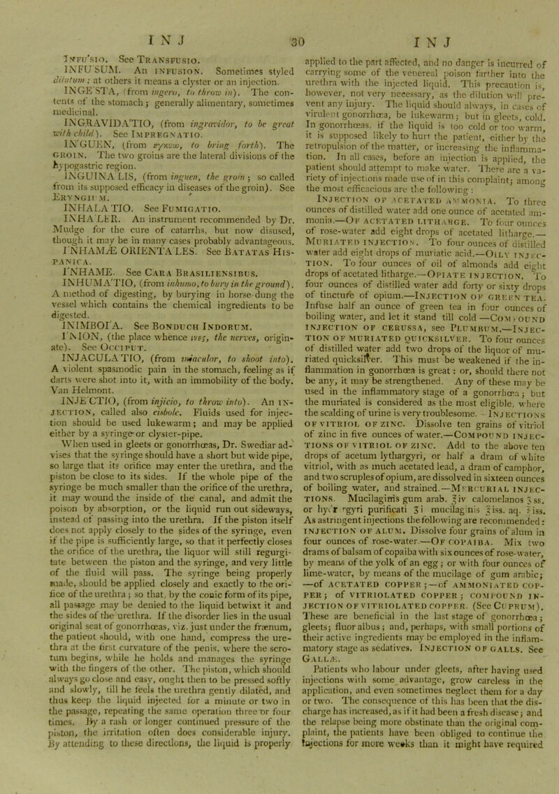 T^TFU^sIo. See Transfusio. INFQ'SUM, All INFUSION. Sometimes styled diiutum; at others it means a clyster or an injection. INGE S7'A, (from ingcro, to th row in). The con- tent.s ot the stomach j generally alimentary, sometimes medicinal. INGRAVIDA'TIO, (from ingravidor, to he great with child). See I.mpregnatio. IN'GUEN^ (from syKvw, to bring forth). The GROIN. The two groins are the lateral divisions of the ^lypogastric region. IjMGUINA'LIS, {from inguen, the groinso called from its supposed efficacy in diseases of the groin). See Eryngiim. ' INFIALA TIO. See Fumioatio. INHA'LFR. An instrument recommended by Dr. Mudge for the cure of catarrhs, but now disused, though it may be in many cases probably advantageous. J NHAMiE ORIENTA LES. See B.atatas His- PANICA. , I'NHAME. See Cara Brasiliensibus. INHUMA'TIO, (from inhnmo, to bury m the ground). A method of digesting, by burying in horse-dung the vessel which contains the chemical ingredients to be digested. JKIMBOTA. See Bonduch Indorum. TIMON, (the place whence ive;, the nerves, origin- ate). See Occiput. INJACULATIO, (from wfacnlor, to shoot into). A violent spasmodic pain in the stomach, feeling as if darts were shot into it, with an immobility of the body. Van Helmont. INJE CTIO, {from injicio, to throw into). An in- jection, called also eisbolc. Fluids used for injec- tion should be u.sed lukewarm; and may be applied either by a syringe-or clyster-pipe. When used in gleets or gonorrhoeas. Dr. Swediar ad- vises that the syringe should have a short but wide pipe, so large that its orifice may enter the urethra, and the piston be close to its sides. If the whole pipe of the syringe be much smaller than the orifice of the urethra, it may wound the inside of the canal, and admit the poison by absorption, or the liquid run out sideways, instead of passing into the urethra. If the piston itself does not apply closely to the sides of the syringe, even if the pipe is sufficiently large, so that it perfectly closes the orifice of the urethra, the liquor will still regurgi- tate between the piston and the syringe, and very little of tlie fluid will pass. The .syringe being properly made, .should be applied clo.sely and exactly to the ori- fice of the urethra ; so that, by the conic form of its pipe, all passage may be denied to the liquid betwixt it and the sides of the urethra, if the disorder lies in the usual original seat of gonorrheeas, viz. just under the fraenura, the patient should, with one hand, compress tlie ure- tlira at the fir.st curvature of the penis, where the scro- tum begins, while he holds and manages the syringe will) the fingers of the other. The piston, which should alwaysgoclo.se and easy, ought then to be pressed softly and slowly, till he feels the urethra gently dilated, and thus keep the liquid injected for a minute or two in the pa.ssage, repeating the .same operation threeTr four times. By a rash or longer continued pre.ssure of the piston, the irritation often does considerable injury. By attending to these directions, the licjuid is properly applied to the part affected, and no danger is incurred of carrying some of the venereal poison farther into the urethra with the injected liquid. This precaution is, however, not very necessary, as the dilution will pre- vent any injury. The liquid should always, iti cases of virulent gonorrhoea, be lukewarm 3 but in gleets, cold. In gonorrhoeas, if the liquid is too cold or too warmi it is supposed likely to hurt the patient, either by the retropulsion of the matter, or increasing the inflamma- tion. In all cases, before an injection is applied, the patient should attempt to make wafer. There are a va- riety of injections made use of in this complaint,- among the most efficacious are tlie following : Injection of .aceta i’ei) monia. To three ounces of distilled water add one ounce of acetated am- monia.—Of acetated mtharge. To four ounces of rose-water add eight drops of acetated litharge. Muriated injection. To four ounces of disiilled water add eight drops of muriatic acid.—Oily injec- tion. To four ounces of oil of almonds add eidit drops of acetated litharge.—Opiate injection, to four ounces of distilled water add forty or sixty drops of tincture of opium.—Injection ok green tea. Infuse half an ounce of green tea in four ounces of boiling water, and let it stand till cold —CoMrouND injection of cerussa, see Plumbum.—Injec- tion OF MURI-ATED QUICKSILVER. To four ounces of distilled water add two drops of the liquor of mu- riated quicksilt-er. I'his must be weakened if the in- flammation in gonorrhoea is great: or, should there not be any, it may be .strengthened. Any of these may be used in the inflammatory stage of a gonorrhoea; but the muriated is considered as the most eligible, where the scalding of urine is very troublesome. - Inj ections OF vitriol OF ZINC. Dissolve ten grains of vitriol of zinc in five ounces of water.—Compound injec- tions OF vitriol of zinc. Add to the above ten drops of acetum lythargyri, or half a dram of white vitriol, with as much acetated lead, a dram of camphor, and two scruples of opium, are dissolved in sixteen ounces of boiling water, and strained.—Mfrcurial injec- tions. Mucilagims gum arab. ^iv caloraelanos 3 ss. or hye’r ’’gyri purificati 3i mucilaginis Jiss. aq. ?iss. As astringent injections thefollowing are recommended: INJECTION OF ALUM. Dissolve four grains of alum in four ounces of rose-water.—Of copaiba. Mix two drams ofbalsamof copaiba with sixouncesof rose-water, by means of the yolk of an egg; or with four ounces of lime-water, by means of the mucilage of gum arabic; —of ACETATED COPPER ; —of AMMONIaTED COP- PER j of VITRIOLATED COPPER 5 COMI’OUND IN- JECTION OF VITRIOLATED COPPER. (SeeCuPRUM). These are beneficial in the last stage of gonorrhoea; gleets; fluor albus ; and, perhaps, with small portions of their active ingredients may be employed in the inflam- matory stage as sedatives. I.VJECTION OF GALLS. See GAI.LAi. Patients who labour under gleets, after having used injections with some advantage, grow careless in the application, and even sometimes neglect them for a day or two. Tlie consequence of this has been that the dis- charge has increased, as if it had been a fresh disease; and the relapse being more obstinate than the original corn- plaint, tire patients have been obliged to continue the lujectious for more we»ks than it might have required