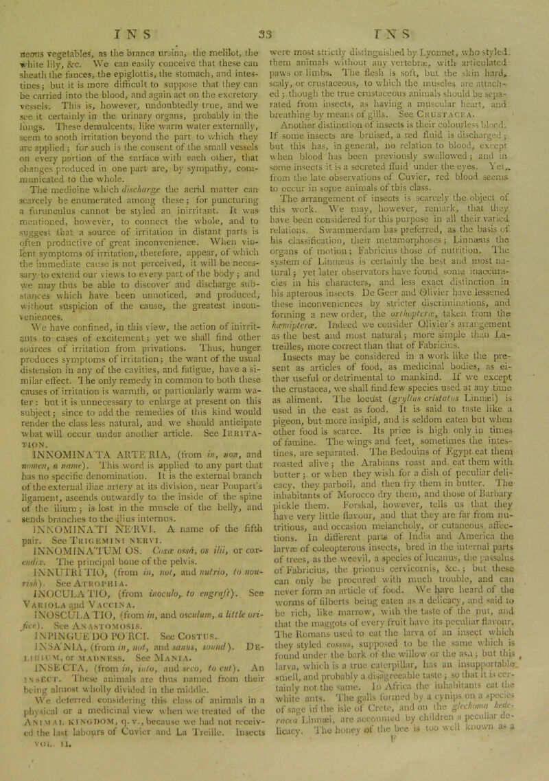 necnts vegetables, as the branca ursina, the melilot, the white lily, &:c. We can easily conceive that these can sheath the tances, the epiglottis, the stomach, and intes- tines j but it is more difficult to suppose that they can be carried into the blood, and again act on the excretory vessels. This is, however, undoubtedly true, and we see it certainly in the urinary organs, probably in the liings. These demulcents, like warm water externally, seem to sooth irritation beyond the part to which they are applied ; for such is- the consent of the small vessels on every portion of the surface with each other, that changes produced in one part' are, by sympatily, com- municated to the whole. The medicine which discharge the acrid matter can scarcely be enumerated among these ; for puncturing a furunculus cannot be styled an inirritant. It w'as mentioned, however, to connect the whole, and to suggest that a source of irritation in distant parts is often productive of great inconvenience. When vio- lent symptoms of irritation, therefore, appear, of which the immediate cause is not perceived, it will be neces- sary to extend our views to every part of the body'; and we may thus be able to discover and discharge sub- stances which have been unnoticed, and produced, without suspicion of the cause, the greatest incon- veniences. We have confined, in this view', the action of inirrit- ants to cases of excitement; yet we shall find other sources of irritation from privations. Thus, hunger produces symptoms of irritation; the w'ant of the usual distension in any of tlie cavities, and fatigue, have a si- milar effect. '1 he only remedy in common to both these causes of irritation is warmth, or particularly warm wa- ter : but it is unnecessary to enlarge at present on this subject; since to add the remedies of this kind would render the class less natural, and we should anticipate what will occur under another article. See Ikrita- TION. INNOMINA'TA ARTE RIA, (from i», von, and nomen, a name). This word is applied to any part that has no specific denomination. It is the external branch of the external iliac artery at its division, near Poupart’s ligament, ascends outwardly to. the inside of the spine of the ilium ; is lost in the muscle of the belly, and sends branches to the ilius internus. lX^OMINA'Tl NE'RVI. A name of the fifth pair. See TiiiGEMiNi NF.RVI. INNOMINA'T'UM OS. C,oxce ossn, os ilii, or tur- endix. The principal bone of the pelvis. IXNUTRITIO, (from in, not, sxid nutria, to nou- rish ). See A r R o r H i a . INOCULAl'lO, (from inocuio,. to engraft). See Variola a^id Vaccima. IXOSCUEA TIO, (from in, and osculum,.a little ori- fice). See An A.sTOMosis. INPIXTIUEDOPORCI. SeeCosTtis. 1 NSA'iVilA, (from/h, and ia/n/i', sound). De- l.lIllL>t,or MADNKS.S. SccMaNIA. INSECTA, (from/??, into, and ire??, to cut). An INnF.rr. Ihese animals are thus named from their being almost wholly divided in the middle. We deferred considering this class of animals in -a physical or a medicinal view when we. treated of the ANntAL KINGDOM, q. V., because we had not receiv- ed the last labours of Cuvier and La Treille. Insects VOL, 11. were most strictly distinguished by Lyonnet, who styled, them animals without any vertebrae, with articulated paws or limbs. The flesh is soft, but the skin hard, scaly, or crustaceous, to w'hich the imrscles are atladi- ed ; though the true crustaceous animals should be .sepa- rated from insects, as having a muscular heart, and breathing b)'means of gills. See Crustacp;a. ' Another distinction of insects is their colourless blocd; If some insects are bruised, a red fluid is discharged ; but this has, in general, no relation to blood, except when blood has been previously sw'allowed ; and in some insects it is a secreted fluid under the eye.s. Yet„ from the late observations eff Cuvier, red blood seems, to occur in sopie animals of this class. The arrangement of insects is scarcely the object of this work. We may, however, remark, that tlioy have been considered for tliis purpose in all their varied relations. Swammerdam has preferred, as the basis of. his classification, their metamorphoses; Linnaeus the organs of nwtion; Fabricius those of nutrition. I'he system of Linnaeus is certuiiily the best and most na- tural ; yet later observaters have found some inaccura- cies in his characters, and less exact distinction in his apterous imiects. De Geer and Olivier have le.ssened these inconveniences by stricter discriminations, and forming a new order, the ortlioptcrie, taken from the luciniptcrce. Indeed we consider Olivier’s arrangement as the best and most natural; more ample than .La- treilles, more correct than that of Fabricius. Insects may be considered in a work like the pre- sent as articles of food, as medicinal bodies, as ei- ther useful or detrimental to mankind. If we except the Crustacea, we shall find few species used at any time as aliment. The locust {gryltns cristatus Linnsei) is used in the east as food. It is- said to taste like a pigeon, but more insipid, and is seldom eaten but when other food is scarce. Its price is high only in times of famine. The wings and feet, sometimes the intes- tines, are separated. The Bedouins of Egypt, eat them roasted alive; the Arabians roast and. eat them with butter ;. or when they wish for a dish of peculiar deli- cacy, they parboil, and then fry them in butter. The inhabitants of Morocco dry them, and those of Barbary pickle them. Eorskal, however, tells us that they have very little flavour, and that they are far from nu- tritious, and occasion meiancholy., or cutaneous nflec- tions. In different partii of India and America Uie larvae of coleopterous insects, bred in the internal parts of trees, as the weevil, a species of lucanus, the passalns of Fabricius, the prionus cervicornis, &c.; but these can only be procured with much trouble, and can never form an article of food. We Iptyc heard of the worms of filberts being eaten as a delicacy, and said to be rich, like marrow, with the taste of the nut, and that the maggoLs of every fruit have its peculiar fla\'our. 'I'he Romans used to eat the larva of an insect which tliey styled cossus, supposed to be the same which is found under the bark of the willow or the as.i; but this , larva, which is a true cxUerpillar, has an insupportable smell, and probably a disagreeable taste; so that it is cer- tainly not the same. In Africa the inhabitants ciit the white ants. The galls formed by a cynips on a species of sage in the isle of Crete, and on the gtcchomi hetk- racLu Linniei, are accounted by children a peculiar de- licacy. The honey of the bee is too « cll known a.s a h'