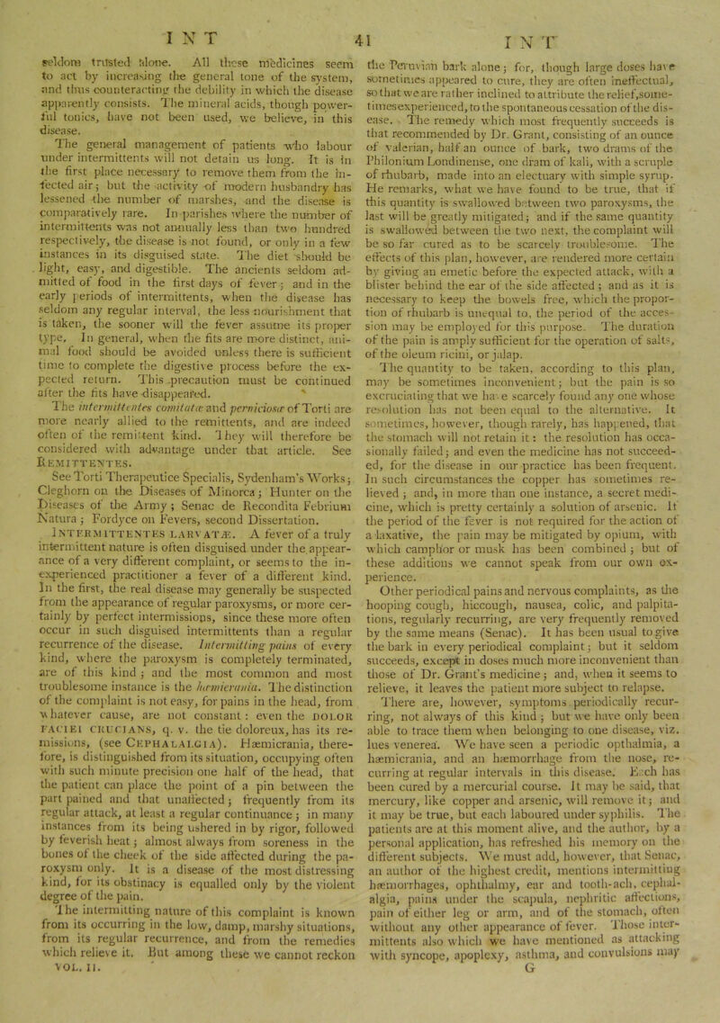 seldom tritsfed filono. All these mlidlclnes seem to act by iiicreasjng the general tone of the system, ;ind thus cxjunteracting the debility in which the disease apparently consists. The mineral acids, though power- ful tonics, have not been used, we believe, in this disease. The general management of patients who labour under intermittents will not detain its long. It is in the first place necessary to remove them from (he in- fected air i but the activity of modern husbandry has lessened tlie number of marshes, und the disease is comparatively rare. In parishes where the number of intermitte-nts was not annually less than two hundred respectively, the disease is not found, or only in a few instances in its disguised state. The diet 'slroukl be. light, easy, and digestible. The ancients seldom ad- mitted of food in the first days of fever; and in the early periods of intermittents, when the disease has seldom any regular interval, the less nourishment that is taken, the sooner will the fever assume its proper type. In general, when the fits are more distinct, ani- mal food should be avoided unless there is sufficient time to complete the digesti\e process before the ex- pected return. This .precaution must be continued al ter the fits have disappeared. ' The intertmtUntes comilatcez\'\A pernidosit oi Tcr{\ are more nearly allied to the remittents, and are indeed often of the remiUent kind. They will therefore be considered with advantage under that article. See Remittentes. See Torti Therapeutice Specialis, Sydenham’s Works; Cleghorn on the Diseases of Minorca; Hunter on the I)i.seases of the Army; Senac de Recondita Febrium Natura j Fordyce on Fevers, second Dissertation. Interm iTTENTEs L.\RVAT.a^. A fever of a truly intermittent nature is often disguised under the.appear- ance of a very difterent complaint, or seems to the in- experienced practitioner a fever of a difterent kind. In the first, the real disease may generally be suspected from the appearance of regular paroxysms, or more cer- tainly by perfect intermissions, since these more often occur in such disguised intermittents than a regular recurrence of the disease. Intermitting pains of every kind, where the pai'oxysm is completely terminated, are of this kind j and the most common and most troublesome instance is the hinnieraniu. 1 he distinction of the complaint is not easy, for pains in the head, from whatever cause, are not constant: even the not.OR FACIEI cuuriANS, cj. v. the tie doloreux,has its re- missions, (see Cephalai.gia). Haemicrania, there- fore, is distinguished from its situation, occupying often with such minute precision one lialf of the head, that the patient can place the point of a pin between the part pained and that unaliected 5 frequently from its regular attack, at least a regular continuance ; in many instances from its being ushered in by rigor, followed by feverish heat j almost always from soreness in the bones of the cheek of the side affected during the pa- roxysm only. It is a disea.se of the most distressing kind, for its obstinacy is equalled only by the violent degree of the pain. 1 he intermitting nature of this complaint is known from its occurring in the low, damp, marshy situations, from its regular recurrence, and from the remedies which relieve it. Rut among these we cannot reckon VOL. II. tlie T’cvuv'ian bark alone; for, though large doses ha\ e sornetiuaes appeared to cure, they are often ineftectual, SDtliatweare rather inclined to attribute the relief,some- timesexperienced, to tlie spontaneous cessation of the dis- ease. The remedy which most frequently succeeds is that recommended by Dr. Grant, consisting of an ounce of valerian, half an ounce of bark, two drams of the Philonium Londinense, one dram of kali, with a scruple of rhubarb, made into an electuary with simple syrup. He remarks, what we have found to be true, that if this quantity is swallowed b.etween two paroxysms, the last will be greatly mitigated; and if the same quantity is swallowed between the two next, the complaint will be so far cured as to be scarcely troublesome. I’lie eft’ects of this plan, however, are rendered more certain by giving an emetic before the expected attack, wilii a blister behind the ear of the side affected ; and as it is necessary to keep tlie bowels free, which the propor- tion of rhubarb is unequal to, the period of the acces- sion may he eniplo3 ed for this purpo.se. I'he duration of the pain is amply sufficient for the operation ot salt?, of the oleum ricini, or jalap. dhe quantity to be taken, according to this plan, may be sometimes inconvenient; but the pain is so excruciating that we ha- e scarcely found any one whose resolution has not been equal to the alternative. It sometimes, however, though rarely, has hapi.eued, that the .stomach will not retain it: the resolution has occa- sionally failed; and even the medicine has not succeed- ed, for the di.sease in our practice has been frequent. In such circumstances the copper has sometimes re- lieved ; and, in more than one instance, a secret medi- cine, which is pretty certainly a solution of arsenic. If the period of the fever is not required for the action ot a laxative, the pain may be mitigated by opium, with which camphor or musk has been combined ; but ot these additions we cannot speak from our own ex- perience. Other periodical pains and nervous complaints, as tlie hooping cough, hiccough, nausea, colic, and palpita- tions, regularly recurring, are very frequently removed by the same means (Senac). It has been usual togive the bark in every periodical complaint; but it seldom succeeds, except in doses much more inconvenient than those of Dr. Grant’s medicine ; and, when it seems to relieve, it leaves the patient more subject to relapse. 'I'here are, however, symptoms periodically recur- ring, not always of this kind ; but we have only been able to trace them when belonging to one disease, viz. lues venerea. We have seen a periodic opthalmia, a haemicrania, and an hfemorrhage from the nose, re- curring at regular intervals in this disease. Fl.:ch has been cured by a mercurial course. It may he said, that mercury, like copper and arsenic, will remove it; and it may be true, but each laboured under syphilis. I he patients are at this moment alive, atid the author, hy a personal application, has refreshed his memory on the difterent subjects. We must add, however, that Senac, an author of the highest credit, mentions intennittiug hfEiiiorrhages, opluhaliny, ear and tooth-ach, cephal- algia, pains utider the scajmla, nephritic affection.?, pain of either leg or arm, and ot the stomach, often without any other appearance of fever. Tho.se inter- niittents also which we have mentioned as attacking witlt syncope, apoplexy, asthma, and convulsions may G