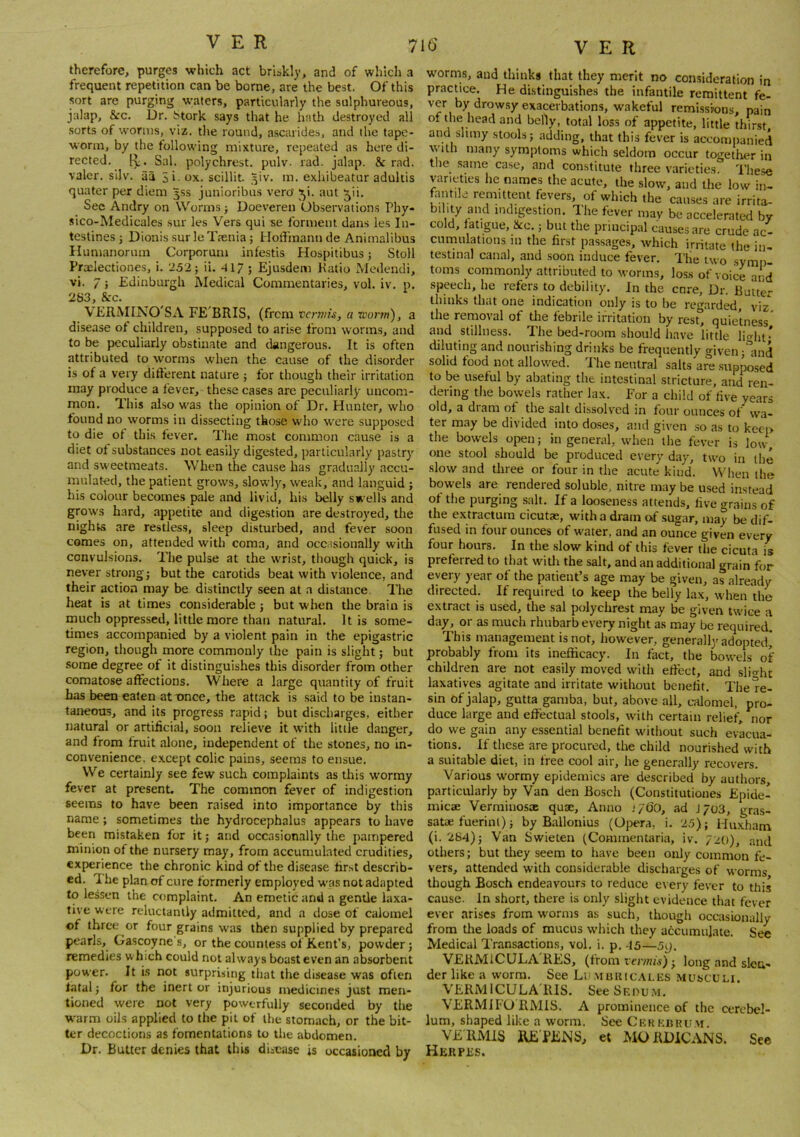 therefore, purges which act briskly, and of which a frequent repetition can be borne, are the best. Of this sort are purging wafers, particularly the sulphureous, jalap, &c. Dr. btork says that he hath destroyed all .sorts of worms, viz. the round, ascarides, and the tape- worm, by the following mixture, repeated as here di- rected. Sal. polychrest. pulv. rad. jalap. & rad. valor, silv. aa Si- ox. scillit. 5iv. m. exhibeatur adultis quater per diem 3SS junioribus vero' ^i. aut ^ii. Sec Andry on Worms j Doeveren Observations Phy- sico-Medicales .sur les Vers qui se forment dans les In- testines ; Dionis surleTrenia ; Hoffmann de Animalibus Ilumanonim Corporuni infestis Hospitibus j Stoll Praelectiones, i. 252; ii. 41/ ; Ejusdem Katio Medendi, vi. 7; Edinburgh Medical Commentaries, vol. iv. p. 283, &c. VERMINO'SA FE'BRIS, (frem vermis, a worm), a disease of children, supposed to arise from worms, and to be peculiarly obstinate and dangerous. It is often attributed to worms when the cause of the disorder is of a very different nature ; for though their irritation may produce a fever, these cases are peculiarly uncom- mon. This also was the opinion of Dr. Hunter, who found no worms in dissecting those w'ho were supposed to die ot this fever. The most common cause is a diet of substances not easily digested, particularly pastry and sweetmeats. When the cause has gradually accu- mulated, the patient grows, slowly, weak, and languid ; his colour becomes pale and livid, his belly swells and grows hard, appetite and digestion are destroyed, the nights are restless, sleep disturbed, and fever soon comes on, attended with coma, and occ.tsionally with convulsions. The pulse at the wrist, though quick, is never strong; but the carotids beat with violence, and their action may be distinctly seen at a distance. The heat is at times considerable ; but when the brain is much oppressed, little more than natural. It is some- times accompanied by a violent pain in the epigastric region, though more commonly the pain is slight; but some degree of it distinguishes this di.sorder from other comatose affections. Where a large quantity of fruit has been eaten at nnee, the attack is said to be instan- taneous, and its progress rapid; but discharges, either natural or artificial, soon relieve it with little danger, and from fruit alone, independent of the stones, no in- convenience. except colic pains, seems to ensue. VVe certainly see few such complaints as this wormy fever at present. The common fever of indigestion seems to have been raised into importance by this name; sometimes the hydrocephalus appears to have been mistaken for it; and occasionally the pampered minion of the nursery may, from accumulated crudities, experience the chronic kind of the disease first describ- ed. Ihe planof cure formerly employed wasnotadapted to lessen the complaint. An emetic and a gentle laxa- tive were reluctantly admitted, and a dose of calomel of three or four grains was then supplied by prepared pearls, Gascoyne's, or the countess of Kent’s, powder; remedies which could not always boast even an absorbent power. It is not surprising that the disease was often latal; for the inert or injurious medicines just men- tioned were not very powerfully seconded by the W'arm oils applied to the pit of the stomach, or the bit- ter decoctions as fomentations to the abdomen. Dr. Butter denies that this disease is occasioned by w'orms, and thinks that they merit no consideration in practice. He distinguishes the infantile remittent fe- ver by drowsy exacerbations, wakeful remissions, pain 01 the head and belly, total loss of appetite, little thirst and slimy stools; adding, that this fever is accomiianied vyith many symptoms which seldom occur together in the same case, and constitute three varieties. 'I'hese varieties he names the acute, the slow, and the low in- fantile remittent fevers, of which the causes are irrita- bility and indigestion. The fever may be accelerated by cold, fatigue, &c.; but the principal causes are crude ac- cumulations in the first passages, which irritate the in- testinal canal, and soon induce fever. The two symp- toms commonly attributed to worms, loss of voice and speech, he refers to debility. In the enre. Dr. Butter thinks that one indication only is to be re'nirded, viz the removal of tlie febrile irritation by rest° quietness' and stillness. The bed-room should have little li<rhi* diluting and nourishing drinks be frequently given ;md solid food not allowed. The neutral salts are .supposed to be useful by abating the intestinal stricture, and ren- dering the bowels rather lax. For a child of five years old, a dram of the salt dissolved in four ounces of wa- ter may be divided into do.ses, and given .so as to keep the bow'ds open; in general, when the fever is low- one stool should be produced every day, two in the slow and three or four in the acute kind. 'W'hen the bowels are rendered soluble, nitre may be u.sed instead of the purging salt. If a looseness attends, five grains of the extractum cicutae, with a dram of .sugar, may be dif- fused in four ounces of water, and an ounce given every four hours. In the slow kind of this fever the cicuta is preferred to that with the salt, and an additional grain for every year of the patient’s age may be given, as already directed. If required to keep the belly lax, when the extract is used, the sal polychrest may be given twice a day, or as much rhubarb every night as may be required. This management is not, however, generally adopted* probably from its inefficacy. In fact, the bowels of children are not easily moved with effect, and slit^ht laxatives agitate and irritate without benefit. The re- sin of jalap, gutta gamba, but, above all, calomel, pro- duce large and effectual stools, with certain relief, nor do we gain any essential benefit without such evacua- tions. If these are procured, the child nourished with a suitable diet, in free cool air, he generally recovers. Various wormy epidemics are described by authors, particularly by Van den Bosch (Constitutioues Epide- micae Verrainosae quae. Anno .‘/60, ad J/03, gras- satae fuerinl); by Ballonius (Opera, i. 25); Hu.xham (i. 284); Van Swieten (Commentaria, iv. /20), and others; but they seem to have been only common fe- vers, attended with considerable discharges of worms though Bosch endeavours to reduce every fever to this cause. In short, there is only slight evidence that fever ever arises from worms as such, though occasionally from tire loads of mucus which they accumulate. See Medical Transactions, vol. i. p. 45—5g. VERMICULA'RES, (from rmnis); long and slen- der like a worm. See Li),\ibuic.\les musculi. VERMICULA'RIS. See Sf.pu.m. VERMiFO RMIS. A prominence of the cerebel- lum, shaped like a worm. See Ckk k«rum. VERMIS RE'PENS, et MORDiCANS. See Herpes.