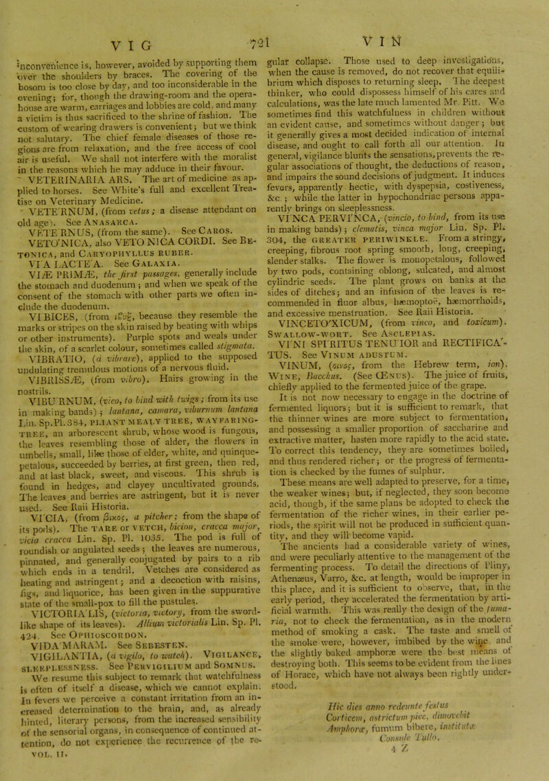 inconvenience is, however, avoided by supporting them over the shoulders by braces. The covering of the bosom is too close by daj^, and too inconsiderable in the evenino-; for, though the drawing-room and the opera- house are warm, carriages and lobbies aie cold, and many a victim is thus sacrificed to the shrine of fashion. The custom of wearing drawers is convenient} but we think not salutary. The chief female diseases of those re- gions are from relaxation, and the free access of cool air is useful. We shall not interfere with the moralist in the reasons which he may adduce in their favour. ~ VETERINARIA ARS. The art of medicine as ap- plied to horses. See White’s full and excellent Trea- tise on Veterinary Medicine. VETE'RNUM, (from vet us ; a disease attendant on old age). See Anasarca. VETE'RNUS, (from the same). See Caros. VETO'NICA, also VETO NICA CORDI. See Be- TONICA, and CAUYt)PHYLLUS RUBER. VT'ALACTE'A. See Galaxia. VI/E PRlMiE, the first passages, generally include the stomach and duodenum ; and when we speak of the consent of the stomach with other parts we often in- clude the duodenum. VI BICES, (from tfug, because they resemble the marks or stripes on the skin raised by beating with whips or other instruments). Purple spots and weals under the skin, of a scarlet colour, sometimes called stigmata. VIBRATIO, (d vibrate), applied to the supposed undulating tremulous motions of a nervous fluid. ViBRlSSiE, (from vibru). Hairs growing in the nostrils. VIBU RNUM, {vieo, to hind with twigs; from its use in making bands) ; lantana, camara, viburnum lantana I.in. Sp.Pl.384, Pl.lANT MEALY TREE, WAYFARING- TREE, an arborescent shrub, whose wood is fungous, the leaves resembling those of alder, the flowers in umbells, small, like those of elder, white, and quinque- petalous, succeeded by berries, at first green, then led, and at last black, sweet, and viscous. This shrub is found in hedges, and clayey uncultivated grounds. I'he leaves and berries are astringent, but it is never used. See Rail Historia. VrCIA, (from/Sixoj, a pitcher; from the shape of its pods). The tare or vetch, bkion, cracca major, Vida cracca Lin. Sp. PI. 1035. The pod is full of roundish or angulated seeds ; the leaves are numerous, pinnated, and generally conjugated by pairs to a rib which ends in a tendril. Vetches are considered as heating and astringent; and a decoction with raisins, figs, and liquorice, has been given in the suppurative state of the small-pox to fill the pustules. VICTOR I A'LIS, {victoria, victory, from the sword- like shape of its leaves). Allium victorialis Lin. Sp. PI. 424. See Ophioscordon. VIDA'MARAM. See SeeesteN. VIGILANTIA, (a vigilo, to watch). Vigilance, sleeplessness. See Pervigilium and Somnus. We resume this subject to remark that watchfulness is often of itself a disease, which we cannot explain. In fevers we perceive a constant irritation from an in- creased determination to the brain, and, as already hinted, literarj' persoms, from the increased sensibility of the sen.sorial organs, in consequence of continued at- tention, do not experience the recurience of the ro- VOL, II. I V I N gnlar collapse. Those used to deep investigations, when the cause is removed, do not recover that equili- brium which disposes to returning sleep. 1 he deepest thinker, who could dispossess himself of his cares and calculations, was the late much lamented Mr, Pitt. We sometimes find this watchfulness in children without an evident cause, and sometimes without danger; but it generally gives a most decided indication of internal disease, and ought to call forth all our attention, in general, vigilance blunts the sensations, prevents the re- gular associations of thought, the deductions of reason, and impairs the sound decisions of judgment. It induces fevers, apparently hectic, with dyspepsia, cosliveness, &c.; while the latter in hypochondriac persons appa- rently brings on sleeplessness. Vi'NCA PERVI'NCA, {vincio, to bind, from its use in making bands) ; clematis, vinca major Lin. Sp. Pi. 304, the greater periwinkle. From a stringy, creeping, fibrous root spring smooth, long, creeping, slender stalks. The flower is monopetalous, followed by two pods, containing oblong, sulcated, and almost cylindric seeds. The plant grows on banks at the sides of ditches; and an infusion of the leaves is re- commended in fluor albus, hiEmoptoe, haemorrhoids, and excessiv'e menstruation. See Rail Historia. VINCETO'XICUM, (from vinco, and toxicum). Swallow-wort. See Asclepias. Vl'NT SPI'RITUS TENU'IOR and RECTIFICA'- TUS. See ViNUM ADUSTUM. VIN'UM, {oivoc, from the Hebrew term, ion). Wine, LW/G/.S. (See CEnus). The juice of fruits, chiefly applied to the fermented juice of the grape. It is not now necessary to engage in the doctrine of fermented liquors; but it is sufficient to remark, that the thinner wines are more subject to fermentation, and possessing a smaller proportion of saccharine and extractive matter, hasten more rapidly to the acid state. To correct this tendency, they are sometimes boiled, and thus rendered richer; or the progress of fermenta- tion is checked by the fumes of sulphur. The.se means are well adapted to preserve, for a time, the weaker wines; but, if neglected, they soon become acid, though, if the same plans be adopted to check the fermentation of the richer wines, in their earlier pe- riods, the spirit will not be produced in sufficient quan- tity, and they will become vapid. The ancients had a considerable variety of wines, and were peculiarly attentive to the management of the fermenting process. To detail the directions of I’liny, Athenaeus, Varro, &c. at length, would be improper in this place, and it is sufficient to observe, that, in the early period, they accelerated the fermentation by arti- ficial warmth. This was really the design of the /wwa- ria, not to check the fermentation, as in the modern method of smoking a cask. The taste and smell of the smoke were, however, imbibed by the wine and tlie slightly baked amphorte were the b<^st means of destroying both. This seems to be evident from the lines of Horace, which have not always been rightly under- stood, Hie (lies anno redeunte festus Cort 'iccm, astrictum pice, dimovchit Amphoriv, fumum bibere, institute Consiilc. '1 ullo,