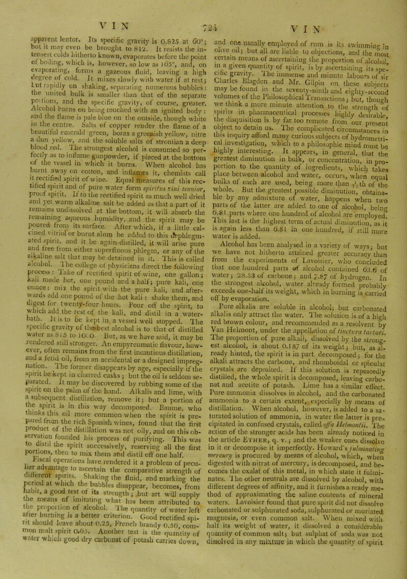 iipparent lentor. Its specific gravity is 0.825 at 60“; but it may even be brought to 812. It resists the in- tensest colds hitherto known, evaporates before the point of boiling, which is, however, so low as J6'5°, and, on evaporating, forms a gazeous fluid, leaving a high degice of cold. It mi.xes slowly with water if at rest; Lilt rapidly on shaking, separating numerous bubbles : the united bulk is smaller than that of the separate po:lions, and the specific gravity, of course, greater. Alcohol burns on being touched with an ignited body : and the flame is pale blue on tlie outside, though white in the centre. Salts of copper render the flame of a beautiful emerald green, borax a greenish yellow, nitre a dun yellow, and the soluble salts of stronlian a deep blood red. The strongest alcohol is consumed so per- fectly as to inflame gunpowder, if jilaced at the bottom ot the vessel in which it burns. When alcohol has burnt away on cotton, and inflames it, chemists call ]t rectified spirit of wine. Equal measures of this rec- tified spirit and of pure water form spiriti/s vini tcnnior, proof spirit. If to the rectified spirit as much well dried and jet warm alkaline salt be added as that a part of it lemains undissolved at the bottom, it will absorb the remaining aqueous humidity, and the spirit may be poured from its surfiice. After which, if a little cal- cined vitriol or burnt alum be added to this dbphlegni- ated spirit, and it be again distilled, it will arise pure either superfluous phlegm, or any of the a kaline salt that may be detained in it. This is called alcohol. Ihe college of physicians direct the followinir proce.ss ; lake of rectified spirit of wine, one gallon; kail made hot, one pound and a half; pure kali, one ounce; miy the spirit with the pure kali, and after- wards add one pound of the hot kali: shake them, and digest for twenty-four hours. Pour off the spirit, to which add the rest of the kali, and distil in a water- bath. It is to be kept in, a vessel well stopped. The specific gravity of the-best alcohol is to that of distilled ■water as 815 to iot.0. Eut, as we have said, it may be lendered still stronger. An empyreumatic flavour, how- e\er, often remains from the first incautious distillation, and a fetid oil, from an accidental or a designed impreg- nation. The former disappears by age, especially if the ^splrlt be kept in chai red casks; but the oil is seldom se- parated. It may be discovered by rubbing some of the spiiit on the palm of the hand. Alkalis and lime, with a subsequent distillation, remove it; but a portion of the spirit is in this way decomposed. Baume, who thinks this oil more common when the spirit is pre- pared from the rich Spanish wines, found that the first product of tile distillation was not oily, and on this ob- servation founded his process of purifying. This was o distil the spirit succe.ssively, reserving all the first portions, then to mix them and distil off one half, fiscal operations have rendered it a problem of pecu- lar advantage to ascertain the comparative strength of different spirits. Shaking the fluid, and marking the period at which the bubbles disappear, becomes, from habit, a good test of its strength ; but art will supply the means of imitating what has been attributed to the propoilion of alcohol. The quantity of water left after burning is a better criterion. Good rectified spi- rit should leave about 0,25, French brandy 0.50, com- mon malt .spirit 0.05. Another test is the quantity of water which good dry carbonat of potash carries down. and one usually employed of rum is its swimmino' in olive oil; but all are liable to objections, and the most certain means of ascertaining the proportion of alcohol m a given quantity of spirit, is by ascertaining its spc- ajic gravity. The immense and minute labours of sir Char es Elagden and Mr. Gilpin on these subjects may be found in the seventy-ninth and eighty-second volumes of the Philosophical Transactions; but, though we think a more minute attention to the strength of spirits in pharmaceutical processes highly desirable the disquisition is by far too remote from our present object to detain us. The complicated circumstances in this inquiry afford many curious subjects of hydrometri- cal investigation, which to a philosophic mind must b'* highly interesting. It appears, in general, that the greatest diminution in bulk, or concentration, in pro- portion to the quantity of ingredients, which takes place between alcohol and water, occurs, when equal bulks of each are used, being more than y^th of the whole. But the greatest possible diminution, obtaina- ble by any admixture of water, happens when two parts of the latter are added to one of alcohol, bein-r fi.81 parts where one hundred of alcohol are employed'^ This last is the highest term of actual diminution, L it is again less than O'.Sl in one hundred, if still more water is added. Alcohol has been analysed in a variety of waj'S; but we have not hitherto attained greater accuracy^han from the experiments of Lavoisier, who concluded that one hundred parts of alcohol contained of water; 28.53 of carbone; and 7.&7 of hydrogen. In the strongest alcohol, water already formed probably exceeds one-half its weight, which in burning is carried off by evaporation. Pure alkalis are soluble in alcohol; but carbonated alkalis only attract the water. The solution is of a high red brown colour, and recommended as a resolvent by Van Helmont, under the appellation of thicturatartari. The proportion of pure alkali, dissolved by the strong- est alcohol, is about 0.187 of its weight; but, as al- ready hinted, the spirit is in part decomposed; for the alkali attracts the carbone, and rhoraboidal or spicular crystals are deposited. If this solution is repeatedly distilled, the whole spirit is decomposed, leaving carbo- nat and acetite of potash. Lime has a similar effect. Pure ammonia dissolves in alcohol, and the carbonated ammonia to a certain extent, especially by means of distillation. When alcohol, however, is added to a sa- turated solution of ammonia, in water the latter is pre- cipitated in confused crystals, called uffa Helmontii. 'I'he action of the stronger acids has been already noticed in the article Ether, q. v.; and the weaker ones dissolve in it or decompose it imperfectly. Howard’s )ulininatiii<r inercury is procured by means of alcohol, which, when digested with nitrat of mercury, is decomposed, and be- comes the oxalat of this metal, in which state it fulmi- nates. 'I he other neutrals are dissolved by alcohol, with different degrees of affinity, and it lurnishesa ready me- thod of approximating the saline contents of mineral waters. Lavoisier found that pure spirit did not dissolve carbonated or sulphurated soda, sulphurated or min iated magnesia, or even common salt. When mixed with halt its weight of water, it dissolved a considerable quantity of common salt; but sulphat of soda was not dissolved in any mi.\ture in which the quantity of spirit