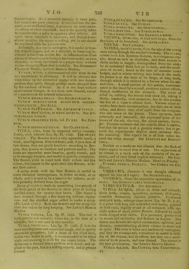 ■?irfiraorrhag(’s. As a powerful narcotic it cases pain, Lilt renders tJie parts paralytic If received into the sto- inacli in an undiluted state, it produces tlio same narco- tic effects so often described ; and if the quantity taken be considerable, a palsy or apoplexy often follows. All spirit taken internally is injurious; and though a mo- -tievate quantity, the injury is trifling, yet its use should be regulated with (he greatest care. Externally, as a topical astringent, it is useful in brac- ing relaxed organs, and, as a narcotic, in lessening in- creased action from strains, &c. In inflammations from excessof stimulus,as in burns,it has been useful, as aless stimulus, to bring the. vessels to a proper tone without* too far detracting from their irritability. See Neumann’s Chemical \S'’ork.s; Lewis’s Materia Medica. Vi'mim, wine, a pharmaceutical title from its nse as a menstruum in pharmacy. It will be obvious that wine takes up the extractive matter with less decom- position than spirit, though perhaps more changed than by the medium of water. As it is not kept without .spontaneous changes, it is a form now disused, except as a meustruum for mineral substances. Vi'nUM RHAnARUAi.l See ilHAUAKBARUM. Vi'nTIM HOKDEACIiliAl RbGlONUM SEPTEN- triona'lium. See Alla. Vt NUM FaLE'kNIL’M. See AMINffiUM vinum. Vi'num eme'ticum, et bene'dictum. See An- TIMONIALE VINUM. Vi'nlm chalybea'tum, vel Fe'rri. See Fer- R U M. Vi'num hippocra'ticum. SeeCLARExuM. VrOLA, {Ion, from its supposed native country, Ionia), viola odorafa Lin. Sp. Ifl. 1324. The sweet VIOLET. The flowers have a very agreeable smell, a weak, mucilaginous, bitterish taste; and, if in a dose of two drams, they are gently laxative: according to Ber- gius, they possess an anodyne and pectoral quality. I he seeds are somewhat more laxative, gently emetic, said to be .strongly diuretic, and useful in gravelly complaints. The flowers yield to water both their virtues and fine colour, but impart to the spirit their fine flavour, with- out their colour. A syrup made with the blue flowers is useful in some chemical investigations, to detect an acid, or an alkali, and it is said to be a laxative for infants; an ef- fect probably derived from the sugar. Syrup of violets is made by macerating two pounds of the fresh petals of the flowers in three pints of boiling distilled water, for twenty-four hours. The liquor is then strained through a fine linen rag without expres- .sion, and the clarified sugar added to make a syrup. (Ph. Lond. Ifyb.) Both the flowers and the syrup lose their flue colour by long keeping. See Lewis’s Materia Medica. Vi ola canina, Lin. Sp. PI. 1324. The root is both emetic and cathartic, when dry, in the dose of a gcrnple; but is not used in this country. VLola TRico 1,011, T.in. Sp. PI 1326, /3 is to the taste mucilaginous and somewhat rough, and in quality somewhat purgative; half a dram of the dried herb, boiled two hours in milk, is recommended to be taken night and morning in milk for the crusta lactca. 'I'he decoction is formed into a poultice with bread, and ap- plied to the part, bulls a trifling remedy, and at present disused. Vi'oLA luna'rls. Sec Bulbon'ach. Vi OLA i.ute'a. Sec Cdeiki, Vi oi,A maria'na. See Cervicaria. V IOLA mar'ina. See PIeerlaunus, palu stius. See Sanicula ebou. (trom vieo, to bind xotih ixeigs, from tlife flexibility of its branches). See Astuagene. V JPP. BA. SceCASSAOA. VI PERA, (quod vi pariut, from the tale of the vonng ones eating through the mother’s bowels). The v'iekr coluber bvrus I.in. Systema Naturae, is a viviparou.s rep- tile, about an inch in thicknfess, and from twenty to thirty inches in length; distinguished from the snake by an undulated black line on its back, and the small- ness ot its tail; found in the heal of summer under hedges, and in winter retiring into holes in the earth. Its poi.son is at the basis of its fangs, or long teetlr, through which it is emitted by a furrow wdien die ani- mal bites. A small portion of this poison, communi- cated to the blood by a wound, produces violent effects, though inoffensive in the stomach. The mode of relief i.s, rubbing the wound with olive oil, taking it freelyq internally, with ammonia; but in this country the bite of a viper is seldom fatal. Various other re- medies have beeti recommended, but they are of little value, and derive their chief credit from the compara- tive inn cence of the poison. These are acids, both externally and internally, the expressed*juice of the leaves of the ash, theriaca, the actual cautery, baum, &:c Fontana contends that the volatile alkali is useless,’ and that the poison is of a gummy nature; but in ge- neral his experiments deserve more attention than his reasoning. The viper’s fat is of little value be- yond any other axunge. See Serpens and Boicin- INGA, Neither as a medicine nor aliment does the flesh of vipers appear to excel that of eels. The supposition of its virtues is a mark only of the credulity of the an- cients, and of their blind implicit followers. See Cul- len’s and Lewis’s Materia Medica; Mead on Poisons. Vi'pera Indica, Pileata. See Cobra be Ca- PELI.O. yiPERA RIA, (because it was thought effectual against the bite of a viper). See Scorzonera. VfPERlN V, (from the .serpentine appearance of its roots). See Serpf.ntaria virginiana, VI RES NA'TURdE. See Archaiius. VI RGA AU'REA, (from its form and colour); dcria Iterba, conyza, syinpliilu/n, petretum, elichrysum, consolida Saraceinca, Jacuba'u palustris, Co.mmon golden rod, sohdugo virga aurca Lin. Sp. PI. K35, is a plant with long and somewhat oval leaves, pointed at both ends, slightly or not at all indented, with up- right spikes of small yellow flowers, followed by small seeds wdnged with down. It is perennial, grows wild in w'oods and on heaths, and flowers in August. I he leaves and flowers are styled corroborant, aperient, and diuretic, communicating all their virtues to water and to spirit. The taste is bitter and moderately astringent, and they are consequently considered as useful in debi- lity of the viscera, and its effects, but they are a medi- cine of weak powers, and now disused. The extract fs the best preparation. See Lewds’s Materia Medica. Vi'rga ma job. Sec Convsa mas Theophras- TI.