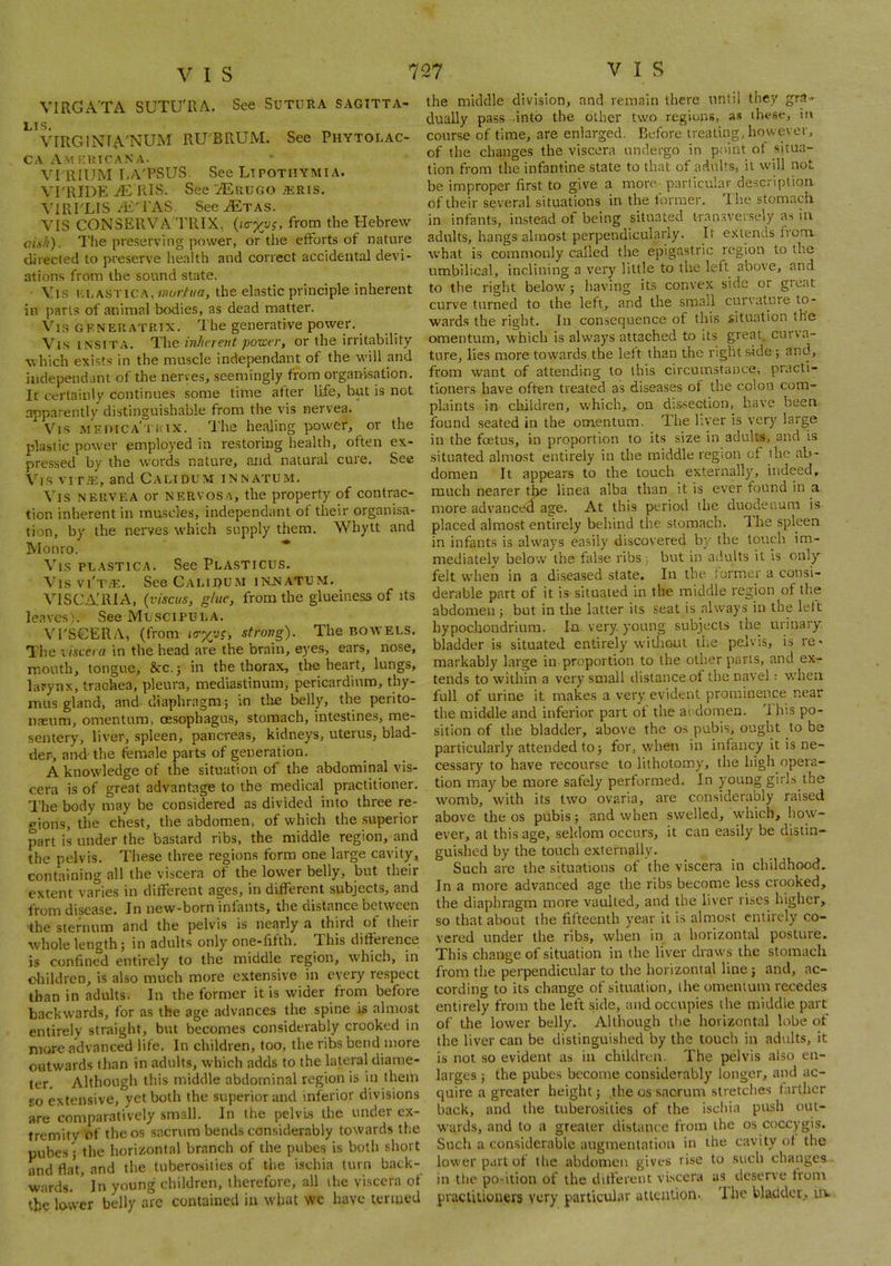 VIRGA'TA SUTUTvA. See SuTURA sagttta- LIS. VIRGlNfA'NUM RU'BRUM. See Phytolac- ca Amp.utcana. VI'RIUM liA'PSUS. See Ltpothymia. VI'RIDE iEms. See iEuuGO iERis. \'lRrLlS A£'1'AS SeeAiTAS. VIS CONSERVA'TRIX, {i<ryyg, from the Plebrew oixit). The preserving power, or the efforts of nature directed to preserve health and correct accidental devi- ations from the sound state. • Vi.s KLASTiCA, wor/wfl, the elastic principle inherent in parts of animal bodies, as dead matter. Vis GKNEIIATRIX. The generative power. Vi.s issiTA. lUhe inherent power, or the irritability which exists in the muscle independant of the will and iiidependant of the nerves, seemingly from organisation. It certainly continues some time after life, but is not apparently distinguishable from the vis nervea. Vis wEniCA'xaix. The healing power, or the plastic power employed in restoring health, often ex- pressed by the words nature, and natural cure. See Vis viT.'E, and Calidum innatum. Vis NERVEA or nervosa, the property of contrac- tion inherent in muscles, independant of their organisa- tion, by the nerves which supply them. Whytt and Monro. * Vis PLASTiCA. See Plasticus. A'is vi'tve. See Calidum iknatum. VISCA'RIA, {viscus, glue, from the glueiness of its leaves'!. See Muscipula. VrSCERA, (from strong). The bowels. The xiscera in the head are the brain, eyes, ears, nose, mouth, tongue, &C.5 in the thorax, the heart, lungs, larynx, trachea, pleura, mediastinum, pericardium, thy- mus gland, and diaphragm; in the belly, the perito- naeum, omentum, oesophagus, stomach, intestines, me- sentery, liver, spleen, pancreas, kidneys, uterus, blad- der, and' the female parts of generation. A knowledge of the situation of the abdominal vis- cera is of great advantage to the medical practitioner. The body may be considered as divided into three re- gions, the chest, the abdomen, of which the superior part is under the bastard ribs, the middle region, and the pelvis. These three regions form one large cavity, containing all the viscera of the lower belly, but their extent varies in different ages, in different subjects, and disease. In new-born infants, the distance between ihe sternum and the pelvis is nearly a third ot their whole length; in adults only one-fifth. This difference is confined entirely to the middle region, which, in children, is also much more extensive in every respect than in adults. In the former it is wider from before backwards, for as the age advances the spine is almost entirely straight, but becomes considerably crooked in more advanced life. In children, too, the ribs bend iiiore outwards than in adults, which adds to the lateral diame- ter. Although this middle abdominal region is in them so extensive, yet both the superior and inferior divisions are comparatively small. In the pelvis the under ex- tremity of the os sacrum bends considerably towards the pubes; the horizontal branch of the pubes is both short and fla\, and the tubero.sities of the ischia turn back- wards. ' In young children, therefore, all the viscera of the lovver belly arc contained in what we have temied the middle division, and remain there until they gra- dually pass into the other two regions, as these, in course of time, are enlarged. Pjefore treating, however, of the changes the viscera undergo in point of situa- tion from the infantine state to that of adults, it will not be improper first to give a more_ particular description of their several situations in the former. Rhe stomach in infants, instead of being situated iran.sversely as in adults, hangs almost perpendicularly. It extends from. what is commonly called the epigastric region to the umbilical, inclining a very little to the left above, and to the right below ; having its convex side or great curve turned to the left, and the small curvature to- wards the right. In consequence of this situation the omentum, which is always attached to its great, curva- ture, lies more towards the left than the right side; and, from want of attending to this circumstance, practi- tioners have often treated as diseases of the colon com- plaints in cliildren, which, on dissection, have been found seated in the omentum. The liver is very large in the feetus, in proportion to its size in adults, and is situated almost entirely in the middle region of the ab- domen It appears to the touch externally, indeed, much nearer the linea alba than it is ever found in a more advanced age. At this period the duodenum is placed almost entirely behind the stomach. The spleen in infants is always easily discovered b}' the touch im- mediately below the false ribs; but in adults it is only felt when in a diseased state. In the. former a consi- derable part of it is situated in the middle region of the abdomen ; but in the latter its seat is always in the left hypochondrium. In very, young subjects the urinary bladder is situated entirely widioul the pelvis, is re* markably large in proportion to the other parts, and exr tends to within a very small distance of the navel: when full of urine it makes a very evident prominence near the middle and inferior part ot the aodomen. Ihis po- sition of the bladder, above the os pubis, ought to be particularly attended to; for, when in infancy it is ne- cessary to have recourse to lithotomy, the high opera- tion may be more safely performed. In young girls the womb, with its two ovaria, are considerably raised above the os pubis; and when swelled, which, how- ever, at this age, seldom occurs, it can easily be distin- guished by the touch externally. Such are the situations of the viscera in childhood. In a more advanced age the ribs become less crooked, the diaphragm more vaulted, and the liver rises higher, so that about the fifteenth year it is almost entirely co- vered under the ribs, when in a horizontal posture. This change of situation in the liver draws the stomach from the perpendicular to the horizontal line; and, ac- cording to its change of situation, llie omentum recedes entirely from the left side, and occupies the middle part of the lower belly. Although tiie horizontal lobe of the liver can be distinguished by the touch in adults, it is not so evident as in children. The pelvis also en- larges ; the pubes become considerably longer, and ac- quire a greater height; the os sacrum stretches farther back, and the tuberosities of the ischia push out- wards, and to a greater distance from the os coccygis. Such a considerable augmentation in the cavity of the lower part of tlie abdomen gives rise to such changes- in the portion of the dillerent vUcera as deserve from pracliiioners very particular atiqution. The bladder, uv