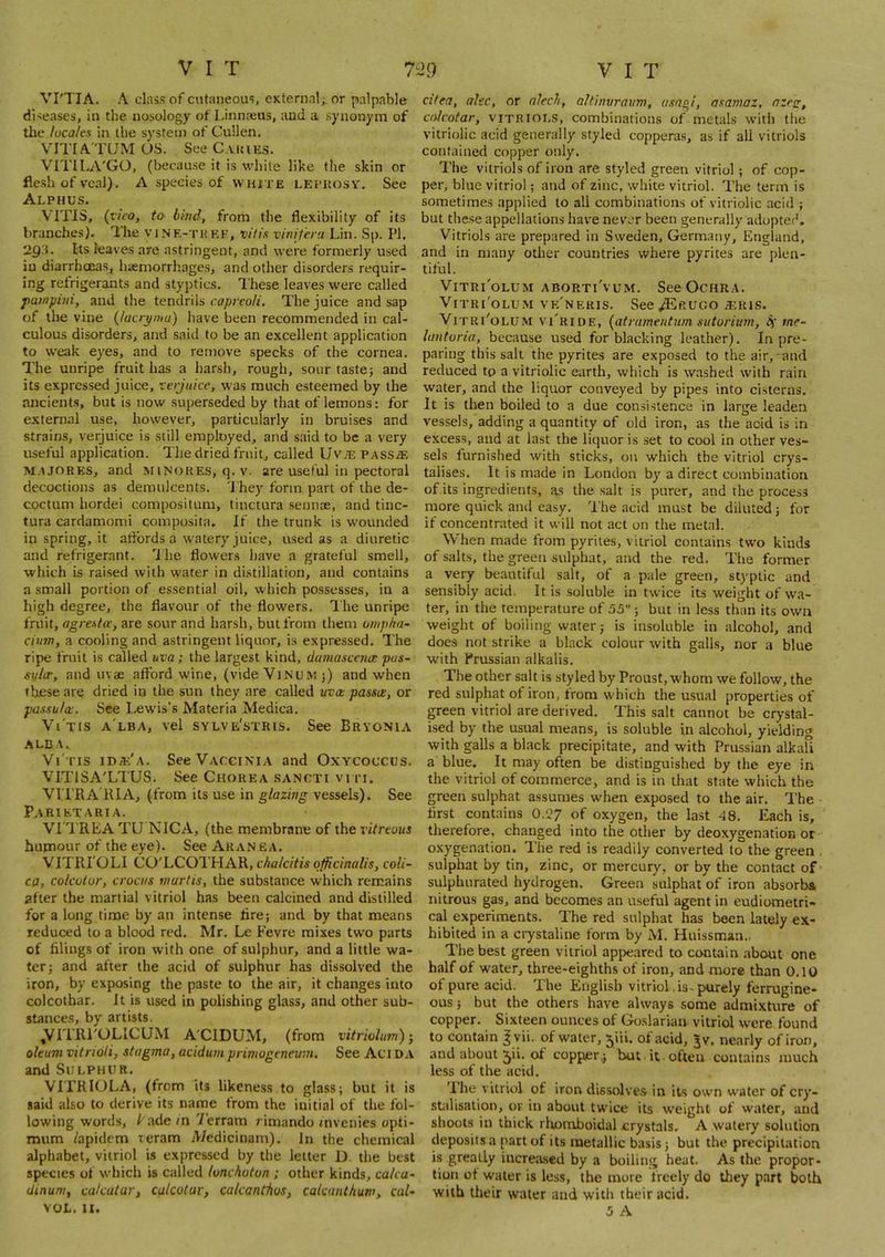 VI'TIA. A class of cutaneous, CKternal;, or palpable diseases, in the nosology of Linnaeus, and a synonym of the locales iti the system of Cullen. V^ITIA TUM OS. See CAiaE.s. VITILA'GO, (because it is white like the skin or flesh of veal). A species of white LEiTtosv. See Alphus. VITIS, (nVo, to btnd, from the flexibility of its branches). The vine-tkkf, vitis vimfera Lin. Sp. PI. 2Q'.i. Its leaves are astringent, and were formerly used iu diarrhoeas, haemorrhages, and other disorders requir- ing refrigerants and styptics. I'hese leaves were called painpiiii, and the tendrils The juice and sap of the vine {/aaymu) have been recommended in cal- culous disorders, and said to be an excellent application to weak eyes, and to remove specks of the cornea. The unripe fruit has a harsh, rough, sour taste; and its expressed juice, lerjuicc, was much esteemed by the ancients, but is now superseded by that of lemons: for external use, however, particularly in bruises and strains, verjuice is still employed, and said to be a very useful application. The dried fruit, called Uv;e pas.s;f, M.t JOKES, and minores, q.v. are useful in pectoral decoctions as demulcents. I'hey form part of the de- coctum hordei compositum, tinctura seuiitE, and tinc- tura cardamom! composita. If the trunk is wounded in spring, it aflbrds a watery juice, ased as a diuretic and refrigerant. Ihe flowers have a grateful smell, which is raised with water in distillation, and contains a small portion of essential oil, which possesses, in a high degree, the flavour of the flowers. I'he unripe fruit, agresfa’, are sour and harsh, but from them umpha- ciun, a cooling and astringent liquor, is expressed. The ripe fruit is called uva; the largest kind, damascenm pas- svlcr, and uvae afford wine, (vide Vjnum;) and when these are dried in the sun they are called uva passa, or passula. See Lew'is’s Materia Medica. Vi tis a lba, vel sylve'stris. See Bryonia ALDA. Vi'tis ida:'a. See Vaccinia and Oxycoccus. VITISA'LTUS. See Chorea sancti viti. VI'l’RA'KIA, (from its use in glazing vessels). See Parietaria. VI'TREA TU NICA, (the membrane of the ritreuus hupaour of the eye). See Aran ea. VITRI'OLI CO'LCOl'HAR, cbalcitis officinalis, coU- ca, colcvtur, crocus tnartis, the substance which remains after the martial vitriol has been calcined and distilled for a long time by an intense fire; and by that means reduced to a blood red. Mr. Le Fevre mixes two parts of filings of iron with one of sulphur, and a little wa- ter; and after the acid of sulphur has dissolved the iron, by exposing the paste to the air, it changes into colcothar. It is used in polishing glass, and other sub- stances, by artists. ,VITRi'OLICUM A'CIDUM, (from vitriohm)-, oleum vitrioli, stagma, acidum primogenevm. See Aci DA and Sulphur. VITRIOLA, (from its likeness to glass; but it is said also to derive its name from the initial of the fol- lowing words, Lade in Terram rimando mvenies opti- mum /apidem teram A/edicinam). in the chemical alphabet, vitriol is expressed by the letter D the best species of which is called lunchoton ; other kinds, ca/ca- dinum, cakaiar, calcotar, cakanthos, cakanthum, cal- cifea, alec, or alech, altimiraum, usagi, asamaz, nzeg, colcotar, vitriols, combinations of metals with tlie vitriolic acid generally styled copperas, as if all vitriols contained copper only. The vitriols of iron are styled green vitriol ; of cop- per, blue vitriol; and of zinc, white vitriol. The term is sometimes applied to all combinations of vitriolic acid ; but these appellations have nev'cr been generally adoptee’. Vitriols are prepared in Sweden, Germany, England, and in many other countries where pyrites are plen- tiful. VlTRl'oLUM ABORTl'vUM. See OCHRA. ViTRi'oLUM vk'neris. See ^kugo a^ris. ViTRi''oLUM vLride, {atrameutum sutorium, me- lantoria, because used for blacking leather). In pre- paring this salt the pyrites are exposed to the air, and reduced to a vitriolic earth, which is washed with rain water, and the liquor conveyed by pipes into cisterns. It is then boiled to a due consistence in large leaden ves.sels, adding a quantity of old iron, as the acid is in excess, and at last the liquor is set to cool in other ves- sels furnished with sticks, on which the vitriol crys- talises. It is made in London by a direct combination of its ingredients, as the salt is purer, and the process more quick and easy. The acid must be diluted; for if concentrated it will not act on the metal. When made from pyrites, vitriol contains two kinds of salts, the green sulphat, and the red. The former a very beautiful salt, of a pale green, styptic and sensibly acid. It is soluble in twice its weight of wa- ter, in the temperature of 55; but in less than its own weight of boiling water; is insoluble in alcohol, and does not strike a black colour with gall-s, nor a blue with Prussian alkalis. The other salt is styled by Proust, whom we follow, the red sulphat of iron, from which the usual properties of green vitriol are derived. This salt cannot be crystal- ised by the usual means, is soluble in alcohol, yielding with galls a black precipitate, and with Prussian alkaU a blue. It may often be distinguished by the eye in the vitriol of commerce, and is in that state which the green sulphat assumes when exposed to the air. The first contains 0.27 of oxygen, the last 48. Each is, therefore, changed into the other by deoxygenation or oxygenation. The red is readily converted to the green . sulphat by tin, zinc, or mercury, or by the contact of sulphurated hydrogen. Green sulphat of iron absorbs nitrous gas, and becomes an useful agent in eudiometri- cal experiments. The red sulphat has been lately ex- hibited in a crystaline form by M. Huissman.. The best green vitriol appeared to contain about one half of water, three-eighths of iron, and more than 0.10 of pure acid. The English vitriol, is-purely ferrugine- ous; but the others have always some admixture of copper. Sixteen ounces of Goslarian vitriol were found to contain ^yii. of water, 5jii. of acid, ^v. nearly of iron, and about ^ii. of copper^ but it often contains much less of the acid. Ihe vitriol of iron dissolves in its own water of cry- stalisation, or in about twice its weight of water, and shoots in thick rlwmboidal crystals. A watery solution deposits a part of its metallic basis; but the precipitation is greatly increased by a boiling heat. As the propor- tion of water is less, the more freely do tliey part both with their water and with their acid.