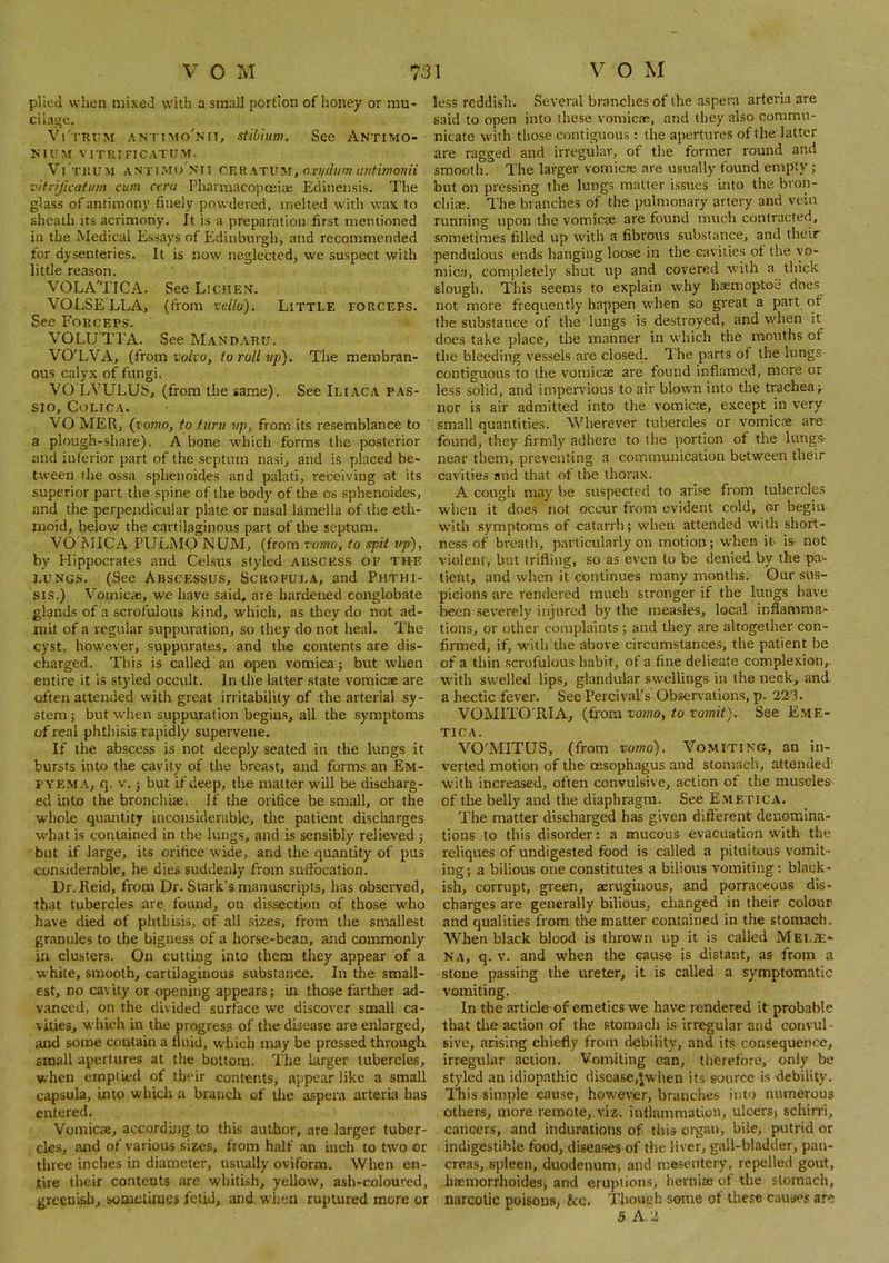 plied when mixed with a small portion of honey or mu* cilaoe, Vi'trum antimo'nit, stibium. See Antimo- NIUM VITRIFICATUM. Vi'tuu.m ANTiMo Nil , nxpdum untimonii vitrijicatum cum ctra I'harmacopceice Edinensis. The glass of antimony finely powdered, melted with wax to sheath its acrimony. It is a preparation first mentioned in the Medical Essays of Edinburgh, and recommended for dysenteries. It is now neglected, we suspect with little reason. VOLA'TICA. See Lichen. VOLSELLA, (from tdlu). Little torceps. See Forceps. VOLU'TTA. See Mandaru. VO'LVA, (from I'o/io, to roll vp). The membran- ous calyx of fungi. VO LVULUb, (from the same). See Iliaca pas- SIO, COLTCA. VO MER, (vomo, to turn vp, from its resemblance to a plough-share). A bone which forms the posterior and inferior part of the septum nasi, and is placed be- tAveen the ossa sphenoides and palati, receiving at its superior part the spine of the body of the os sphenoides, and the perpendicular plate or nasal lamella of the eth- moid, below the cartilaginous part of the septum. VO i\IICA PULMO NUM, (from vomo, to spit up), by Hippocrates and Celsus styled absces.s of th-e i.uNGS. (See Abscesses, Scrofula, and Phthi- sis.) Vomicae, we hav'e said, are hardened conglobate glands of a scrofulous kind, which, as they do not ad- mit of a regular suppuration, so they do not heal. The cyst, however, suppurates, and the contents are dis- charged. This is called an open vomica; but when entire it is styled occult. In the latter state vomicae are often attended with great irritability of the arterial sy- stem ; but when suppuration begin.s, all the symptoms of real phthisis rapidly supervene. If the abscess is not deeply seated in the lungs it bursts into the cavity of the breast, and forms an Em- pyema, q. V,; but if deep, the matter will be discharg- ed into the bronchiae. If the orifice be small, or the whole quantity inconsiderable, the patient discharges what is contained in the lungs, and is sensibly relieved ; but if large, its orifice wide, and the quantity of pus considerable, he dies suddenly from suffocation, Dr.Eeid, from Dr. Stark’s manascripts, has observed, that tubercles are found, on dis.section of those w'ho have died of phthisis, of all .sizes, from the smallest granules to the bigness of a horse-bean, and commonly in clusters. On cutting into them they appear of a white, smooth, cartilaginous substance. In the small- est, no cavity or opening appears; iir those farther ad- vanced, on the divided surface we discover small ca- vities, w'hich in the progress of the disease are enlarged, and some contain a fluid, which may be pressed through small apertures at the bottom. The larger tubercles, when emptied of their contents, appear like a small capsula, into w'hicli a branch of ilie aspera arteria has entered. Vomicae, according to this author, are larger tuber- cles, and of various sizes, from half an inch to two or three inches in diameter, usually oviform. When en- tire their conteuts are whitish, yellow, ash-coloured, greenish, sooieiime* fetid, and, when ruptured more or less reddish. Several branches of the aspera arteria are said to open into these vomicie, and they also commu- nicate with those contiguous: the apertures of the latter are ragged and irregular, of the former round and smooth. The larger vomicre are usually found empty ; but on pressing the lungs matter issues into the bron- chiae. The branches of the pulmonary artery and vein running upon the vomicae are found much contracted, sometimes filled up with a fibrous substance, and their pendulous ends hanging loose in the cavities ot the vo- mica, completely shut up and covered with a thick slough. This seems to explain why baemoptoe does not more frequently happen when so great a part of the substance of the lungs is destroyed, and when it does take place, the manner in which the mouths of the bleeding vessels are closed. Ihe parts of the lungs contiguous to the vomicae are found inflamed, more or less solid, and impervious to air blown into the trachea; nor is air admitted into the vomicae, except in very small quantities. Wherever tubercles or vomicae are found, they firmly adhere to the portion of the lung.s- near them, preventing a communication between their cavities and that of the thorax. A cough may be suspected to arl.se from tubercles when it does not occur from evident cold, or begin w'itli symptoms of catarrh; when attended with short- ness of breath, particularly on motion; when it is not violent, but trifling, so as even to be denied by the pa- tient, and when it continues many months. Our sus- picion.s are rendered much stronger if the lungs have been severely injured by the measles, local inflamma- tions, or other complaints; and they are altogether con- firmed, if, with the above circumstances, the patient be of a thin .scrofulous habit, of a fine delicate complexion,, with swelled lips, glandular swellings in the neck, and a hectic fever. See Percival’s Observations, p. 223. VOMITO'RIA, (fiom vomo^ to vomit). See Eme- TICA. VO'MITQS, (from vomo). Vomiting, an in- verted motion of the oesophagus and stomach, attended' with increased, often convulsive, action of the muscles- of the belly and the diaphragm. See Eme riCA. The matter discharged has given difierent denomina- tions to this disorder: a mucous evacuation w'ith the reliques of undigested food is called a pituitous vomit- ing; a bilious one constitutes a bilious vomiting: black- ish, corrupt, green, seruginous, and porraceous dis- charges are generally bilious, changed in their colour and qualities from the matter contained in tlie stomach. When black bloorl is thrown up it is called Mei./E* NA, q. V. and w’hen the cause is distant, as from a stone passing the ureter, it is called a symptomatic vomiting. In the article of emetics we have rendered it probable that the action of the stomach is irregular and convul- sive, arising chiefly from debility, and its consequence, irregular action. Vomiting can, therefore, only be styled an idiopathic clisea8e,twhen its source is debility. This simple cause, however, brandies into numerous others, more remote,.viz. inflammation, ulcers) schirri, cancers, and indurations of tliis organ, bile, putrid or indigestible food, diseases of the liver, gall-bladder, pan- crea.s, spleen, duodenum, and mesentery, repelled gout, haemorrhoides, and eruptions, hernia: of the stomach, narcotic poisons, &c. Thouch some of these causes are