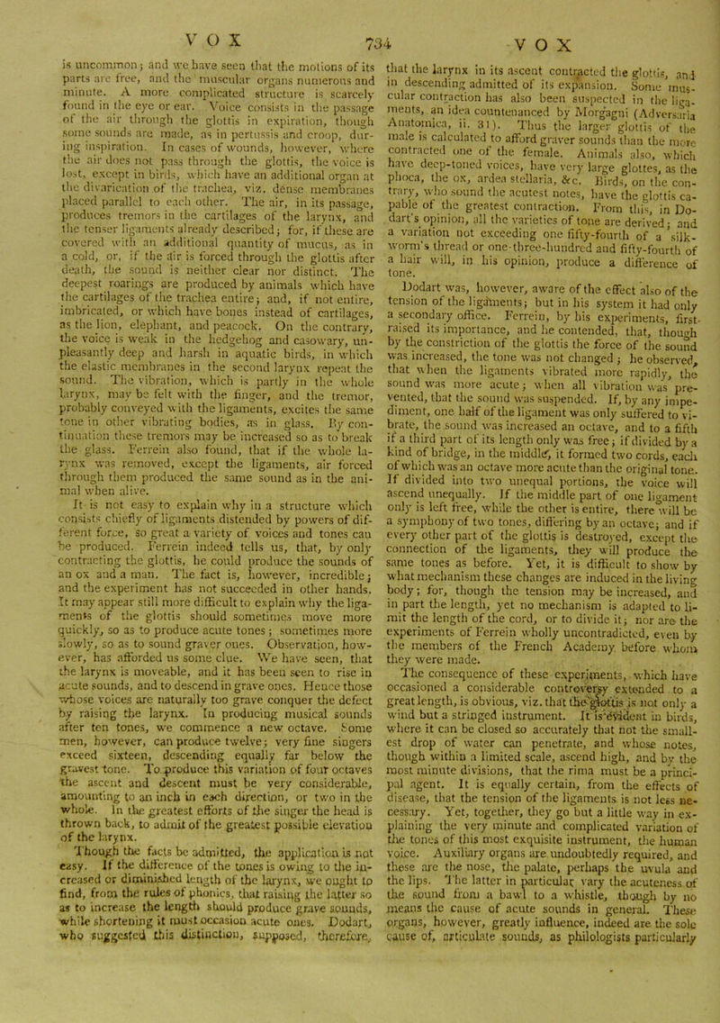 V' C) X is uncommon j and we have seen that tlie motions of its parts are free, and the muscular organs numerous and minute. A more complicated structure is scarcely found in tlie eye or ear. Voice consists in the passage ot the air through the glottis in expiration, though some sounds are made, as in pertussis and croop, dur- ing inspiration. In ca.ses of wounds, liowever, where the air does not pass through the glottis, the voice is lost, except in birds, which have an additional organ at the divarication of the trachea, viz. dense membranes placed parallel to each other. The air, in its passage, produces tremors in the cartilages of the larynx, and the tenser ligaments already described; for, if these are covered with an additional quantity of mucus, as in a cold, or, if the dir is forced through the glottis after death, the sound is neither clear nor distinct. The deepest roarings are produced by animals which have the cartilages of the trachea entire; and, if not entire, imbricated, or which have bones instead of cartilages, as the lion, elephant, and peacock. On the contrary, the voice is weak in the hedgehog and casowary, un- pleasantly deep and harsh in aquatic birds, in which the elastic membranes in the second larynx repeat the sound. The vibration, which is partly in the whole larynx, may be felt with the finger, and the tremor, probably conveyed with the ligaments, excites the same tone in other vibrating bodies, as in glass. Ily con- tinuation these tremors may be increased so as to break the glass. Ferrein also found, that if the whole la- rynx was removed, except the ligaments, air forced through them produced the same sound as in the ani- mal when alive. It is not easy to explain why in a structure which con.sists chiefly of ligaments distended by powers of dif- ferent force, so great a variety of voices and tones can be produced. Ferrein indeed fells us, that, by only contracting the glottis, he could produce the sounds of an ox and a man. The fact is, however, incredible; and the experiment has not succeeded in other hands. It may appear still more difficult to e.xplain why the liga- ments of the glottis should sometime.s move more quickly, so as to produce acute tones; sometimes more slowly, so as to sound graver ones. Observation, how- ever, has afforded us some clue. We have seen, that the larynx is moveable, and it has been seen to rise in acute sounds, and to descend in grave ones. Hence those whose voices are naturally too grave conquer tlie defect by raising the larynx. In producing musical sounds after ten tones, we commence a new octave. Some men, however, can produce twelve; very fine singers exceed sixteen, descending equally far below the gravest tone. To. produce this variation of four octaves the ascent and descent must be very considerable, amounting to an inch in each direction, or two in the whole. In the greatest efforts of ijie siqgea- the head is thrown back, to admit of the greatest possible elevation of the larynx. 't hough tlie facts be admitted, tlte application Is not easy. If the difference of the tones is owing to Uie in- creased or diminished length of the larynx, we ought to find, from the rules of phonics. Unit raising ihe latter so as to increase the lengtli should produce grave sounds, while shortening it must occasion acute ones. Dodart, who suggesfeti tliis distinction, supposed, thcrefluxe. that the larynx in its ascent contracted tlie glotti.s, and in descending admitted of its expansion. Some mus- cular contraction has also been suspected in the liga- ments, an idea countenanced by Morgagni (Adversaria Anatomica, ii. 31). Thus the larger glotti.s of the male is calculated to afford graver sounds than the more contracted one of the female. Animals also, which have deep-toned voices, have very large gloltes, as the phoca, the ox, ardea stellaria, &c. Birds, on the con- trary, who .sound the acutes I notes, have the glottis ca- pable of the greatest contraction. From this, in Do- dart’s opinion, all the varieties of tone are derived; and a variation not exceeding one fifty-fourth of a ’silk- worm’s tliread or one-three-hundred and fifty-fourth of a hair will, in his opinion, produce a difference of tone. Dodart was, however, aware of the effect also of the tension of the ligaments; but in his system it had only a secondary office. Ferrein, by his experiments, first- raised its importance, and he contended, that, thouHi by the constriction of the glottis the force of the sound was increased, the tone was not changed ; he observed that when the ligaments vibrated more rapidly, the sound was more acute; when all vibration waspre- vented, that the sound was suspended. If, by any impe- diment, one half of the ligament was only sulfered to vi- brate, the sound was increased an octave, and to a fifth if a third part of its length only was free; if divided by a kind of bridge, in the middlcf, it formed two cords, eacli ofwhichwasan octave more acute than the original tone. If divided into two unequal portions, the voice will ascend unequally. If the middle part of one ligament only is left free, while the other is entire, theretvill be a symphony of two tones, difl’ering by an octave; and if every other part of the glottis is destroyed, except the connection of the ligaments, they will produce the same tones as before. Yet, it is difficult to show by what mechanism these changes are induced in the living body; for, though the tension may be increased, and in part the length, yet no mechanism is adapted to li- mit the length of the cord, or to divide it; nor are the experiments of Ferrein wholly uncontradicted, even by the members of the French Academy before whom they were made. The consequence of these experiments, which have occasioned a considerable controversy extended to a great length, is obvious, viz.thatthe^^^tis is not only a wind but a stringed instrument. It is'dS'iient in birds, where it can be closed so accurately that not the small- est drop of water can penetrate, and whose notes, though within a limited scale, ascend high, and by the most minute divisions, that the rima must be a princi- pal agent. It is equally certain, from the effects of disease, that the tension of the ligaments is not less ne- cessary. Yet, together, they go but a little way in ex- plaining the very minute and complicated variation of tlie tones of this most exquisite instrument, the liuman voice. Auxiliary organs are undoubtedly required, and these aie the nose, tlie pakite, perhaps the uvula and the lips. 'J’he latter in particulai: vary the acuteness of tke sound ffnm a bawl to a whistle, thwgh by no means the cause of acute sounds in general. These organs, however, greatly influence, indeed are the sole cause of, articulate sounds, as philologists particularly