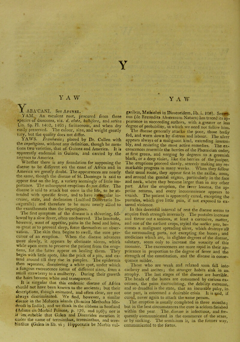 Y Y A W Y ABA'CANI. SeeApiNEr. y AM._ An esculent root, procured from tliree species of dioscorea, viz. d. alata, bulbifera, and sativa Lin. Sp. PI. 1402, M63; farinaceous, and wlien dry easily preserved. The colour, size, and weight greatly vary, but the quality does not differ. YAWS. Frambasia] placed by Dr. Cullen with the impetigines, without any definition, though he men- tions two varieties, that of Guinea and America. It is apparently endemial in Guinea, and carried by the negroes to America. Whether there is any foundation for supposing the disease to be different on the coast of Africa and in America we greatly doubt. The appearances are nearly the same, though the disease of St. Domingo is said to appear first on the leg, a variety seemingly oflitde im- portance. The subsequent eruptions do not differ. The disease is said to attack but once in the life, to be at- tended with specific fever, and to have itiwegular in- crease, state, and declension (Ludford DisTertatio In- auguralis); and therefore to be more nearly allied to the exanthemata than the impetigines. 'The first symptom of the disease is a shivering, fol- lowed by a slow fever, often unobserved. I'he lassitude, however, want of appetite, pains in the head and loins, so great as to prevent sleep, force themselves on obser- vation. The skin then begins to swell, the sure pre- cursor of an eruption. When the disease advances more slowly, it appears by obstinate ulcers, which while open seem to preserve the patient from the erup- tions, for the latter appear on healing them. They begin with little spots, like the prick of a pin, and ex- tend around till they rise in pimples. The epidermis then separates, discovering a white spot, under which a fungous excrescence forms of different sizes, from a small strawberry to a mulberry. During their growth the hairs become white and transparent. It is singular that this endemic disease of Africa should not have been known to the ancients; but their descriptions, though animated, and often clear, are not always discriminated. We find, however, a similar disease in the Molucca islands (Bomius Methodus Me- dendi in Indiis), and we think in the sibbens in Scotland (Adams on Morbid Poisons, p. 17C, and 1(,0); nor is it im,.-robable that Galen and Discorides mention it under the name of terminthus, lereminthus, and tere- binthus (Galen in lib. vi ; fiippocralis be Morbis vul- Y A W garibus, Malhiolus in Dioscoridem, lib. i. 108). Severt- nus (de Recondita Abscessum Natura) has traced its ap- pearance in succeeding authors, with a greater or less degr ee of probability, in which we need not follow him. The disease generally attacks the poor, those badly fed, and worn down by distress and labour. The ulcer appears always of a malignant kind, extending insensi- bly, and resisting the most active remedies. The ex- crescences resemble the berries of the Phoenician cedar, at first green, and verging by degrees to a greenish black, or a deep violet, like the berries of the juniper. The eruptions proceed slowly, scarcely making any re- markable progress in many weeks. When they follow their usual route, they appear first in the axillae, anus, and around the genital organs, particularly in the face and neck, where they become larger than in any other part. After the eruption, the fever lessens, the ap- petite returns, and every inconvenience appears to vanish. The patient is apparently cured, excepting the pustules, which give little pain, if not exposed to ex- ternal violence. In this deceitful interval of rest the disease seems to ac([uire fresh strength internally. The pustules increase and throw out a sanious, at least a corrosive, matter, and one of the earliest crops, styled the mother yaxo, be- comes a malignant spreading ulcer, which destroys all the surrounding parts, not excepting the bones; and medicines which are, in slighter degrees of the disease, salutary, seem only to increase the voracity of this monster. The excrescences are more rapid in their ap- pearance in proportion to the degree of fever and the strength of the constitution, and the disease in conse- quence milder. Those who are weak and relaxed .soon fall in(o> cachexy and ascites; the stronger habits sink in an atrophy. Tlie last stages of the disease are horrible. The heads of tlie bones are consumed by carious ex- ostoses, the pains excruciating, the debility extreme, and so dreadful is the state, that an incurable palsy, in one part, is esteemed a desirable crisis It is ^id, if curqd, never again to attack the same person. The eruption is usually completed in three months; but in the best circumstances the cure is seldom finished within the year. The disease is infectious, and fre- quently communicated in the commerce of the sexe.s, or by sucking. The semii.ium is, in the former way, communicated to the foetus.