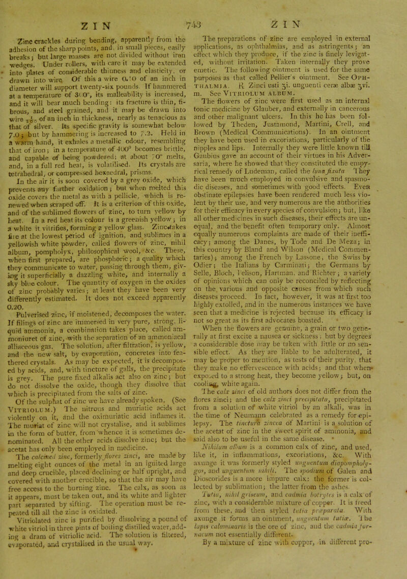 Zinc crac\?les during bending, apparently from the adhesion of tlie sharp points, and. in small pieces, easily breaks j but large masses are not divided without iron wedges. Under rollers, with rare it may be extended into plates of considerable thinness and elasticity, or drawn into wire Of this a wire ().!0 of an inch in diameter will support twenty-six pounds. If hammered at a temperature of 3( 0, its malleability is increased, and it will bear much bending: its fracture is thin, fi- brous, and steel grained, and it may be drawn into wire of an inch in thickness, nearly as tenacious as that of silver. Us specific gravity is somewhat below 7.0 ; but by hammering is increased to ,'.2. Held in a warm hand, it exhales a metallic odour, resembling that of iron; in a terope<rature of becomes brittle, and capable of being powdered; at about 70 melts, and, in a full red heat, is volatili.sed. Its crystals are tetrahedral, or compressed hexaedral, prisms. In the air it is soon covered by a grey oxide, which prevents any farther oxidation ; but when melted this oxide covers the metal as with a pellicle, wdiich is re- newed when scraped oflf. It is a criterion of this oxide, and of the sublimed flowers of zinc, to turn yellow by heat. In a red heat its colour is a greenish yellow ; in a white it vitrifies, forming a yellow glass. Zinc«takes fire at the lowest period of ignition, and sublimes in a yellowish white powder, called flowers of zinc, nihil album, pompholyx, philosophical wool, ixc. These, when first prepared, are phosphoric; a quality which they communicate to water, passing through them, giv- ing it superficially a dazzling white, and internally a sky bine colour. The quantity of oxygen in the oxides of zinc probably varies; at least they have been very differently estimated. It does not exceed apparently 0.20. Pulverised zinc, if moistened, decomposes the water. If filings of zinc are immersed in very pure, strong, li- quid ammonia, a combination takes place, called am- moniuret of zinc, -with the separation of an ammoniacal alliaceous gas. The solution, after filtration! is yellow, and the new salt, by evaporation, concretes into fea- thered crystals. As may be expected, it is decompos- ed by acids, and, with tincture of galls, the precipitate is grey. The pure fixed alkalis act also on zinc; but do not dissolve the oxide, though they dissolve that which is precipitated from the salts of zinc. Of the sulphat of zinc we have already spoken. (See ViTRioi.UM.) Ihe nitrous and muriatic acids act violently on it, and the oximuriatic acid inflames it. The muriat of zinc will not crystalise, and it sublimes in the form of butter, from whence it is sometimes de- nominated. All the other acids dissolve zinc; but the acetat has only been employed in medicine. The calcined zinc, formerly jiarcs zinci, are made by melting eight ounces of the metal in an ignited large and deep crucible, placed declining or half upright, and covered with another crucible, so that the air may have free access to the burning zinc. The calx, as soon as it appears, must be taken out, and its white and lighter part separated by sifting. The operation must be re- peated till all the zinc is oxidated. Vitriolated zinc is purified by di.ssolving a pound of white vitriol in three pints of boiling distilled water,add- ing a dram of vitriolic acid. The solution is filtered, evaporated, and crystaliscd in the usual^way. The preparation.s of zinc are employed in external applications, as ophthalmias, and as astringents; an effect which they produce, if the zinc is finely levigat- ed, without irritation. Taken internally they prove emetic. The following ointment is used for the same purposes as that called Pellier's ointment. See Oph- thalmia. H: Zinci usti 5i. unguenti cerae albae ^vi. m. See VrruiOLUM ALBU-M. The flowers of zinc were first u.sed as an internal tonic medicine by Glauber, and externally in cancerous and other malignant ulcers. In this he has been fol- lowed by Iheden, Justamond, Martini, Crell, and Brown (Medical Communications). In an ointment they have been used in excoriations, particularly of the nipples and lips. Internally they were little known till, Ganbins gave an account of their virtues in his Adver- saria, where he showed that they constituted the empy- rical remedy of Ludeman, called the hina jixata I hey have been much employed in convulsive and spasmo- dic diseases, and sometimes with good effects. Even obstinate epilepsies have been rendered much less vio- lent by their use, and very numerous are the authorities for their efficacy in every species of convulsion; but, like all other medicines in such diseases, their effects are un- equal, and the benefit often temporary only. Almost equally numerous complaints are made of their iueffi- cacy; among the Danes, by Tode and De Meza; in this country by Bland and Wilson (Medical Commen- taries); among the French by Lassone, the Swiss by Odier; the Italians by Carminati; the Germans by Selle, Bloch, 1 elison, Hartman, and Richter; a variety of opinions which can only be reconciled by reflecting on the. various and opposite causes from which such diseases proceed. In fact, however, it was at first too highly extolled, and in the numerous instances we have seen that a medicine is rejected because its efficacy is not so great .as its first advocates boasted. When the flow'ers are genuine, a grain or two gene- rally at first excite a nausea or sickness ; but by degrees a considerable dose may be taken with little or no sen- sible effect. As they are liable to be adulterated. It may be proper to mention, as tests of their purity, that they make no effervescence with acids; and that when* expo.,ed to a strong heat, they become yellow; but, on cooliug, white again. The calx zinci of old authors does not differ from the flores zinci; and the calx zinci pncijnlala, precipitated from a solution of while vitriol by an alkali, was in the time of Neumann celebrated as a remedy for epi- lep.sy. The tinctufa zineca of Martini is a solution of the acetat of zinc in the sweet spirit of ammonia, and said also to be u.seful in the same disease. • Nihilum allium is a common calx of zinc, and used, like it, in inflammations, excoriations, &c. With axunge it was formerly styled ungucntuin diapompholtj- gos, and unguentum mtuli. The spodium of Galen and Dioscorides is a more impure calx: the former is col- lected by sublimation; the latter from the ashes. Tu>iu, iiilitl grineum, and cudmia hotiyfas is a calx of zinc, with a considerable mixture of coppsr. It is freed from these, and Uren styled tiilla praparata. With axunge it fomis an ointment, tuticc. 'J he lapi'i catumiuaris is the ore of zinc, and the cadmiu Jur- nucum not essentially dilferent. By a mixture of zinc with copper, in different pro-