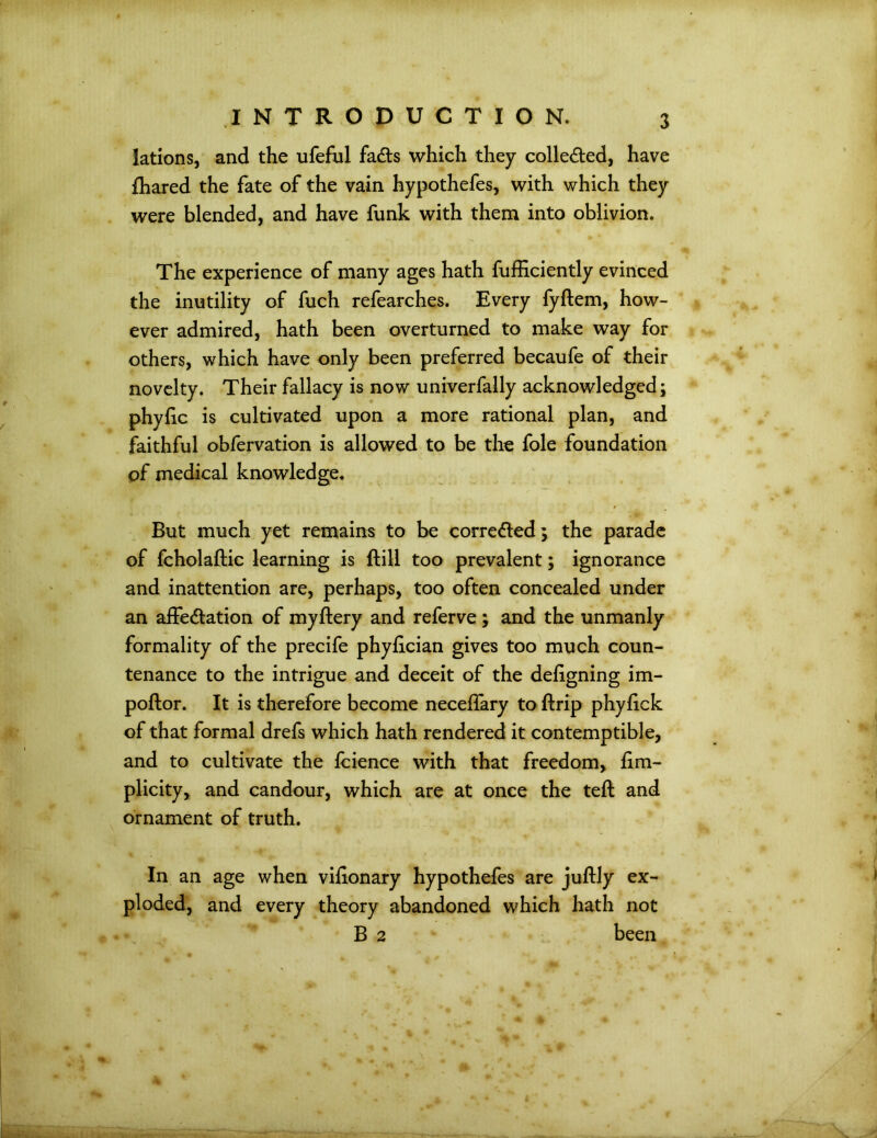 lations, and the ufeful fads which they colleded, have {hared the fate of the vain hypothefes, with which they were blended, and have funk with them into oblivion. The experience of many ages hath fufficiently evinced the inutility of fuch refearches. Every fyftem, how- ever admired, hath been overturned to make way for others, which have only been preferred becaufe of their novelty. Their fallacy is now univerfally acknowledged; phyfic is cultivated upon a more rational plan, and faithful obfervation is allowed to be the foie foundation of medical knowledge. But much yet remains to be correded; the parade of fcholaftic learning is ftill too prevalent; ignorance and inattention are, perhaps, too often concealed under an affedation of myflery and referve ; and the unmanly formality of the precife phylician gives too much coun- tenance to the intrigue and deceit of the deligning im- poftor. It is therefore become neceflary to ftrip phyfick of that formal drefs which hath rendered it contemptible, and to cultivate the Icience with that freedom, lim- plicity, and candour, which are at once the teft and ornament of truth. In an age when vilionary hypothefes are juftly ex- ploded, and every theory abandoned which hath not B 2 been