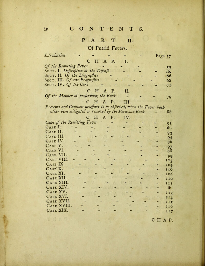 PART II. Of Putrid Fevers. Introduction - - - - - Page 57 C H A P. I. Of the Remitting Fever - - - - Sect. I. Defcription of the Difeafe - - - ib. Sect. II. Of the Diagnofics - - - - 66 Sect. III. Of the Prognofics - - - 68 Sect. IV. Of the Cure yi CHAP. II. Qf the Manner of preferring the Bark - - _ yg CHAP. III. Precepts and Cautions necefary to be obferved, when the Fever hath either been mitigated or removed by the Peruvian Bark - 88 CHAP. IV. Cafes of the Remitting Fever Case I. - Case II. Case III. - Case IV. - Case V. Case VI. - - - - Case VII. - Case VIII. Case IX. - Case X. - Case XI. - Case XII. - Case XIII. - - Case XIV. Case XV. - Case XVI. - Case XVII. - Case XVIII. - Case XIX. - 91 ib. 93 94 96 99 io3 10.4 106 108 110 111 ib-. JI3 114 115 116 117 CHAP.
