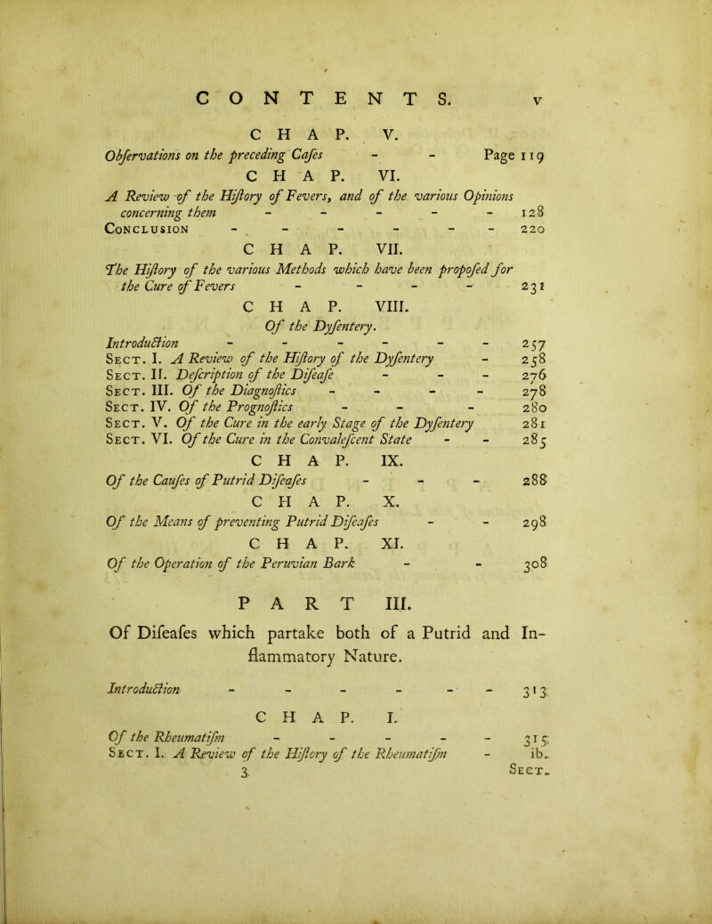 CHAP. V. Obfervations on the preceding Cafes - - Page 119 CHAP. VI. A Review of the Hifory of Fevers, and of the various Opinions concerning them - - - - -128 Conclusion - - - - - - 220 CHAP. VII. fhe Hijlory of the various Methods which have been propofed for the Cure of Fevers - - - -• 231 CHAP. VIII. Of the Dyfentery. Introduction - - - - - - 257 Sect. I. A Review of the Hiftory of the Dyfentery - 258 Sect. II. Defcription of the Difeafe - - 276 Sect. III. Of the Diagnofics - - - - 278 Sect. IV. Of the Prog?iofics - - - 280 Sect. V. Of the Cure in the early Stage of the Dyfentery 281 Sect. VI. Of the Cure in the Convalefcent State - - 285 CHAP. IX. Of the Caufes of Putrid Difeafes - - - 288 CHAP. X. Of the Means of preventing Putrid Difeafes - - 298 CHAP. XJ. Of the Operation of the Peruvian Bark - - ^08 PART III. Of Difeafes which partake both of a Putrid and In- flammatory Nature. Introduction ~ - - - 313 CHAP. I. Of the Rheumatifrn - - - - - 315. Sect. I. A Review of the Hiftory of the Rheumatifn - ib. 3. Sect* kfc . •fr... •