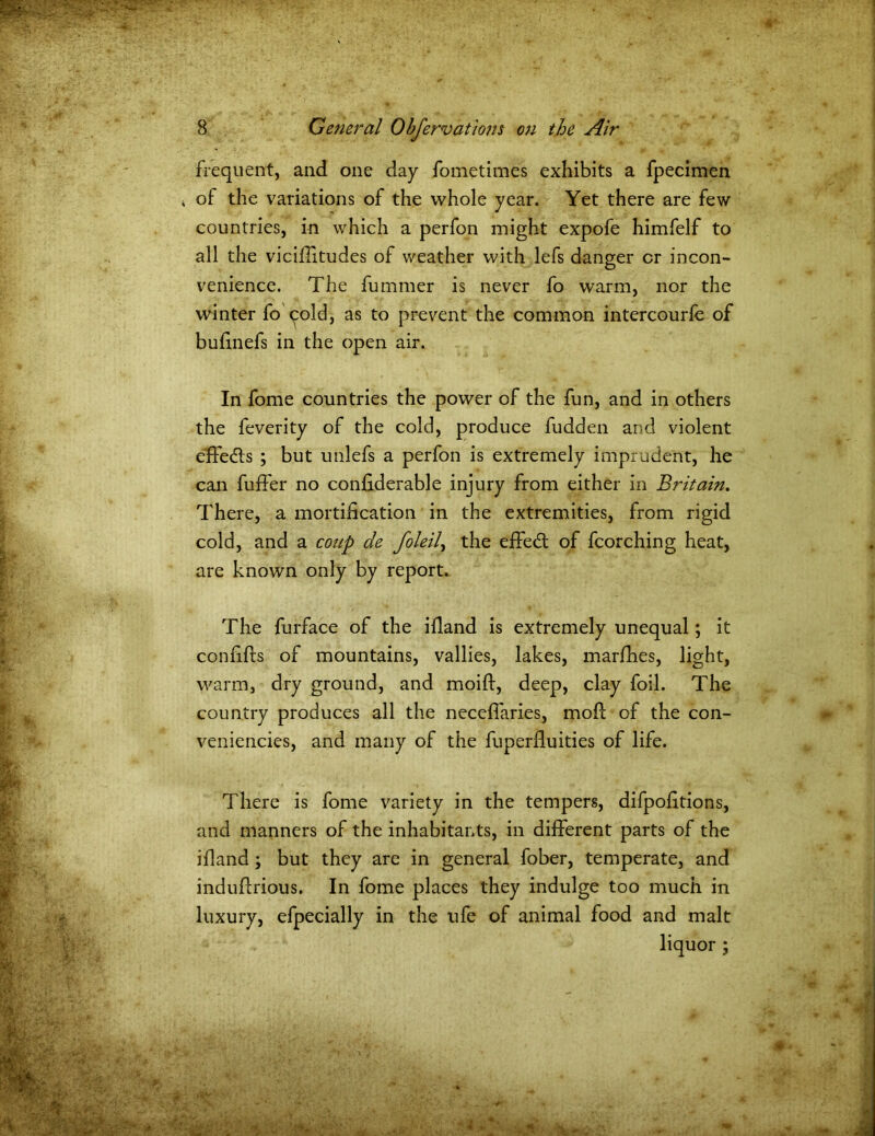 frequent, and one day fometimes exhibits a fpecimen of the variations of the whole year. Yet there are few countries, in which a perfon might expofe himfelf to all the viciflitudes of weather with lefs danger or incon- venience. The fummer is never fo warm, nor the winter fo cold, as to prevent the common intercourfe of bufmefs in the open air. In fome countries the power of the fun, and in others the feverity of the cold, produce fudden and violent effedls ; but unlefs a perfon is extremely imprudent, he can fuffer no confiderable injury from either in Britain. There, a mortification in the extremities, from rigid cold, and a coup de foleil, the effedt of fcorching heat, are known only by report. The furface of the ifland is extremely unequal; it confifts of mountains, vallies, lakes, marfhes, light, warm, dry ground, and moift, deep, clay foil. The country produces all the neceffaries, mod: of the con- veniences, and many of the fuperfluities of life. There is fome variety in the tempers, difpofitions, and manners of the inhabitants, in different parts of the ifland ; but they are in general fober, temperate, and induflrious. In fome places they indulge too much in luxury, efpecially in the ufe of animal food and malt