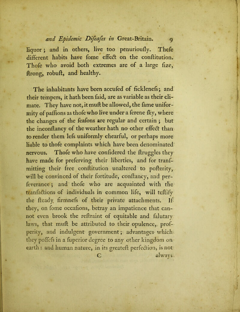 liquor; and in others, live too penurioully. Thefe different habits have fome effe<ft on the conftitution. Thofe who avoid both extremes are of a large fize, ftrong, robuft, and healthy. The inhabitants have been accufed of ficklenefs; and their tempers, it hath been faid, are as variable as their cli- mate. They have not, it mu ft be allowed, the fame unifor- mity of paffions as thofe who live under a ferene fky, where the changes of the feafons are regular and certain ; but the inconftancy of the weather hath no other effect than to render them lefs uniformly chearful, or perhaps more liable to thofe complaints which have been denominated nervous. Thofe who have conftdered the ftruggles they have made for preferving their liberties, and for tranf- mitting their free conftitution unaltered to pofterity, will be convinced of their fortitude, conftancy, and per- feverance; and thofe who are acquainted with the tranfa&ions of individuals in common life, will teftify the fteady firmnefs of their private attachments. If they, on fome occaftons,, betray an impatience that can- not even brook the reftraint of equitable and falutary laws, that muft be attributed to their opulence, prof- perity, and indulgent government; advantages which, they poffefs in a fuperior degree to any other kingdom on earth : and human nature, in its greateft perfection, is not G always-.