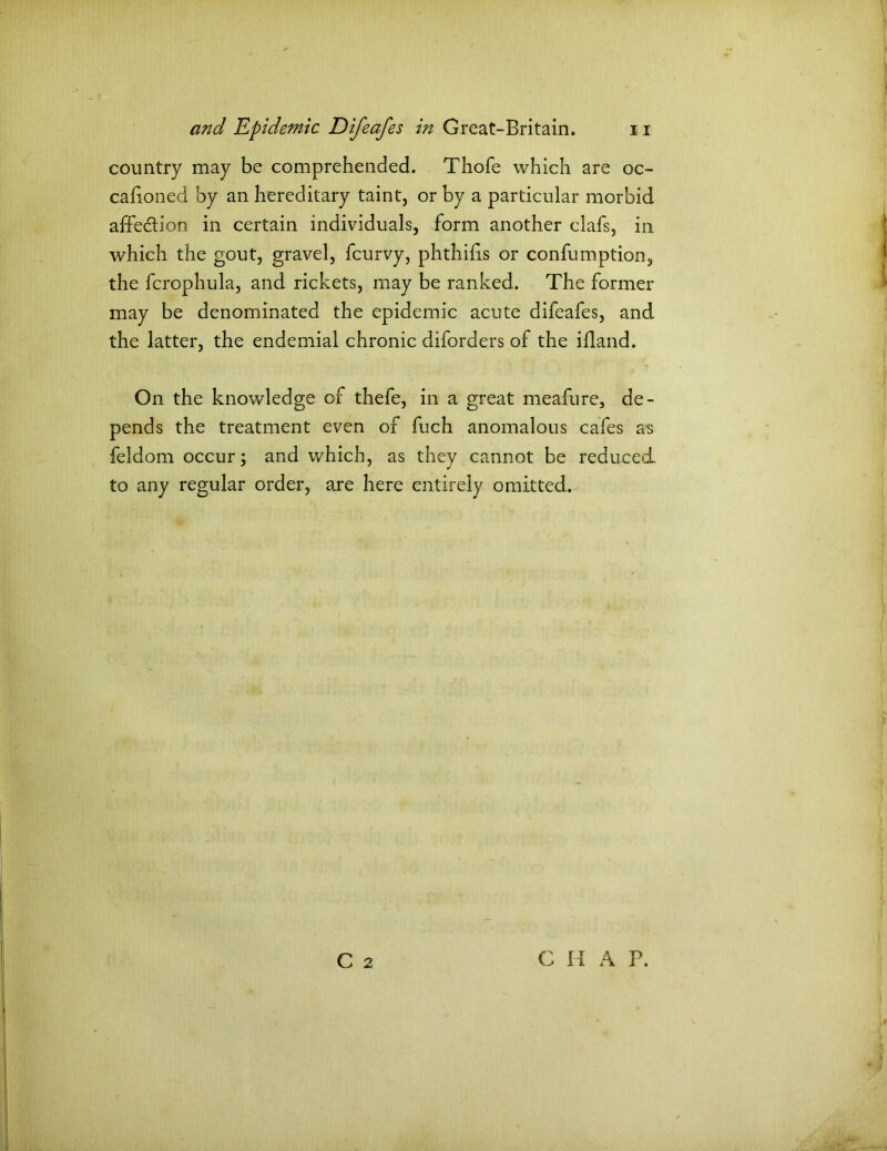 country may be comprehended. Thofe which are oc- cafioned by an hereditary taint, or by a particular morbid affe&ion in certain individuals, form another clafs, in which the gout, gravel, fcurvy, phthifis or confumption, the fcrophula, and rickets, may be ranked. The former may be denominated the epidemic acute difeafes, and the latter, the endemial chronic diforders of the ifland. On the knowledge of thefe, in a great meafure, de- pends the treatment even of fuch anomalous cafes as feldom occur; and which, as they cannot be reduced to any regular order, are here entirely omitted.