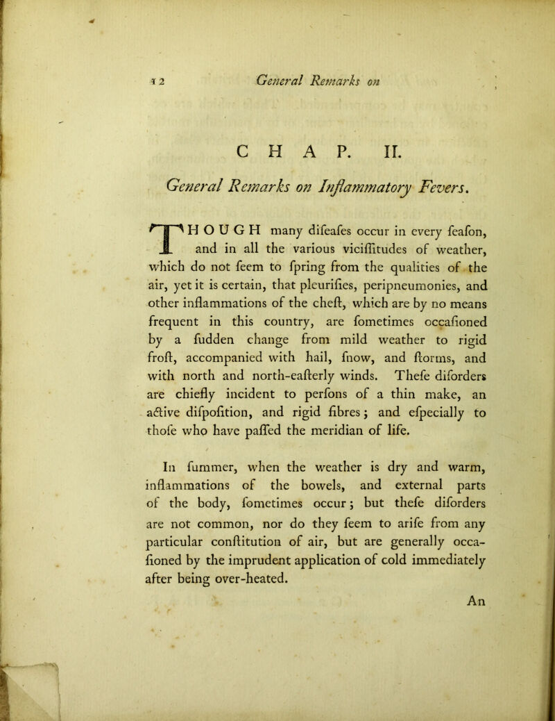 CHAP. IT. General Remarks on Inflammatory Fevers. ^TT^ HOUGH many difeafes occur in every feafon, JL and in all the various viciflitudes of weather, which do not feem to fpring from the qualities of the air, yet it is certain, that pleurifies, peripneumonies, and other inflammations of the cheft, which are by no means frequent in this country, are fometimes occafioned by a fudden change from mild weather to rigid froft, accompanied with hail, fnow, and florins, and with north and north-eafterly winds. Thefe diforders are chiefly incident to perfons of a thin make, an adiive difpofltion, and rigid fibres; and efpecially to thofe who have pafled the meridian of life. In fummer, when the weather is dry and warm, inflammations of the bowels, and external parts of the body, fometimes occur; but thefe diforders are not common, nor do they feem to arife from any particular conftitution of air, but are generally occa- fioned by the imprudent application of cold immediately after being over-heated. An