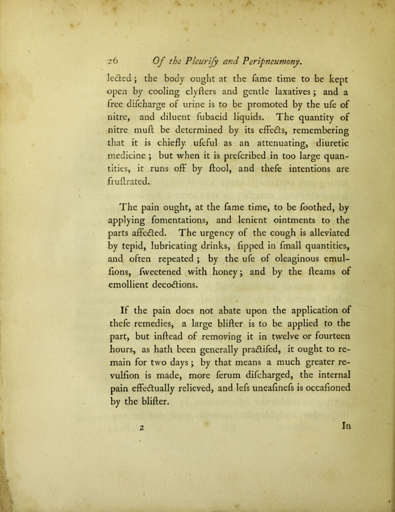* 2 6 Of the Pleurify and Peripneumony. lecied ; the body ought at the fame time to be kept open by cooling clyfters and gentle laxatives; and a free difcharge of urine is to be promoted by the ufe of nitre, and diluent fubacid liquids. The quantity of nitre mud: be determined by its eftedts, remembering that it is chiefly ufeful as an attenuating, diuretic medicine ; but when it is prefcribed in too large quan- tities, it runs off by ftool, and thefe intentions are fruflrated. The pain ought, at the fame time, to be foothed, by applying fomentations, and lenient ointments to the parts affedled. The urgency of the cough is alleviated by tepid, lubricating drinks, lipped in fmall quantities, and often repeated ; by the ufe of oleaginous emul- flons, fweetened with honey; and by the fleams of emollient decodtions. If the pain does not abate upon the application of thefe remedies, a large blifter is to be applied to the part, but inftead of removing it in twelve or fourteen hours, as hath been generally pradtifed, it ought to re- main for two days; by that means a much greater re- vulflon is made, more ferum difcharged, the internal pain effedtually relieved, and lefs uneaflnefs is occafloned by the blifter. 2 In
