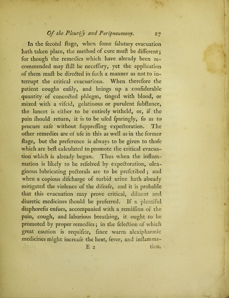 In the fecond dage, when fome falutary evacuation hath taken place, the method of cure mud be different; for though the remedies which have already been re- commended may dill be necedary, yet the application of them mud be directed in fuch a manner as not to in- terrupt the critical evacuations. When therefore the patient coughs eadly, and brings up a condderable quantity of concocded phlegm, tinged with blood, or mixed with a vifeid, gelatinous or purulent fubdance, the lancet is either to be entirely witheld, or, if the pain fhould return, it is to be ufed fparingly, fo as to procure eafe without fuppreding expectoration. The other remedies are of ufe in this as well as in the former dage, but the preference is always to be given to thofe which are bed calculated to promote the critical evacua- tion which is already begun. Thus when the indam- mation is likely to be refolved by expectoration, olea- ginous lubricating pectorals are to be preferibed ; and when a copious difeharge of turbid urine hath already mitigated the violence of the difeafe, and it is probable that this evacuation may prove critical, diluent and diuretic medicines fhould be preferred. If a plentiful diaphoreds enfues, accompanied with a remiflion of the pain, cough, and laborious breathing, it ought to be promoted by proper remedies; in the felection of which great caution is requifite, dnee warm alexipharmic medicines might increafe the heat, fever, and indamma- E 2 tion.