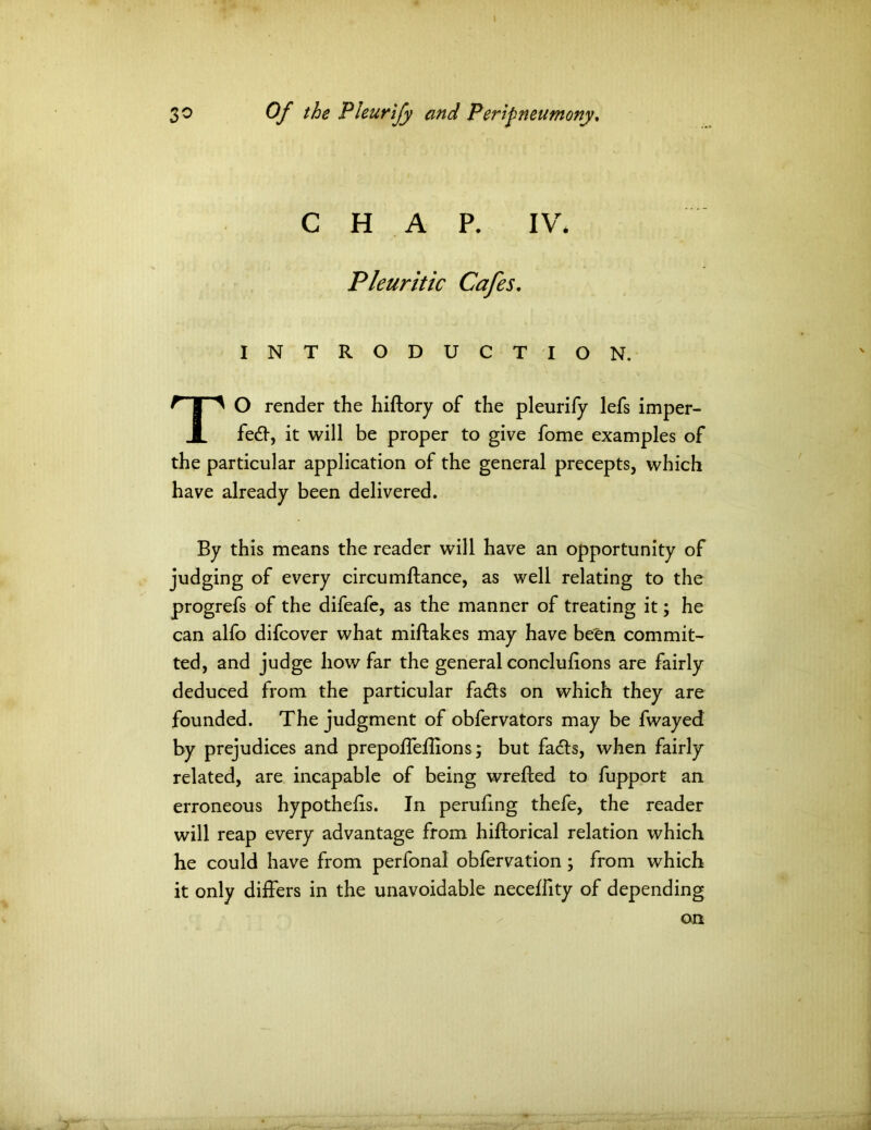 CHAP. IV* Pleuritic Cafes. INTRODUCTION. TO render the hiftory of the pleurify lefs imper- fect, it will be proper to give fome examples of the particular application of the general precepts, which have already been delivered. By this means the reader will have an opportunity of judging of every circumftance, as well relating to the progrefs of the difeafe, as the manner of treating it; he can alfo difcover what miftakes may have betn commit- ted, and judge how far the general conclulions are fairly deduced from the particular fadts on which they are founded. The judgment of obfervators may be fwayed by prejudices and prepoffeflions; but facts, when fairly related, are incapable of being wrefted to fupport an erroneous hypothecs. In peruflng thefe, the reader will reap every advantage from hiftorical relation which he could have from perfonal obfervation; from which it only differs in the unavoidable neceffity of depending on