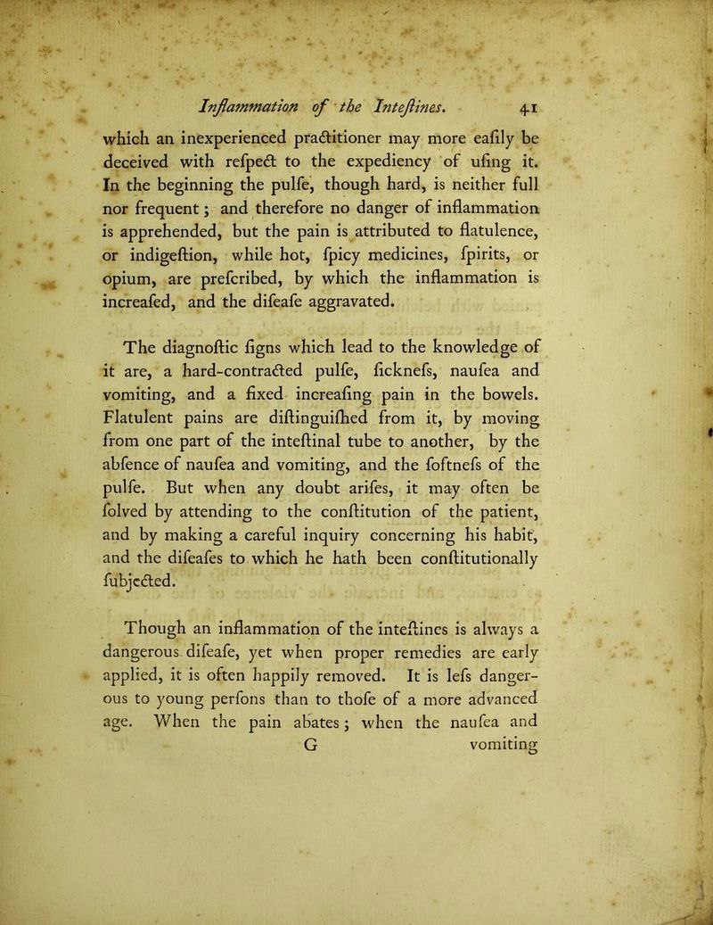 which an inexperienced practitioner may more eafily be deceived with refpeCt to the expediency of ufing it. In the beginning the pulfe, though hard, is neither full nor frequent; and therefore no danger of inflammation is apprehended, but the pain is attributed to flatulence, or indigeftion, while hot, fpicy medicines, fpirits, or opium, are prefcribed, by which the inflammation is increafed, and the difeafe aggravated. The diagnoftic figns which lead to the knowledge of it are, a hard-contraCted pulfe, flcknefs, naufea and vomiting, and a fixed increafing pain in the bowels. Flatulent pains are diftinguifhed from it, by moving from one part of the inteflinal tube to another, by the abfence of naufea and vomiting, and the foftnefs of the pulfe. But when any doubt arifes, it may often be folved by attending to the conflitution of the patient, and by making a careful inquiry concerning his habit, and the difeafes to which he hath been conftitutionally fubjcdted. Though an inflammation of the inteflines is always a dangerous difeafe, yet when proper remedies are early applied, it is often happily removed. It is lefs danger- ous to young perfons than to thofe of a more advanced age. When the pain abates; when the naufea and G vomiting