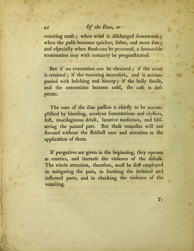 vomiting ceafe ; when wind is difcharged downwards ; when the pulfe becomes quicker, fofter, and more free; and efpecially when ftoolscan be procured, a favourable termination may with certainty be prognofticated. But if no evacuation can be obtained ; if the urine is retained ; if the vomiting increafeth, and is accom- panied with belching and hiccup ; if the belly fwells, and the extremities become cold^ the cafe is def- perate. The cure of the iliac paflion is chiefly to be accom- plifhed by bleeding, anodyne fomentations and clyfters, foft, mucilaginous drink, laxative medicines, and blis- tering the pained part. But thefe remedies will not fucceed without the ftridleft care and attention in the application of them. If purgatives are given in the beginning, they operate as emetics, and increafe the violence of the difeafe. The whole attention, therefore, muft be firfl: employed in mitigating the pain, in foothing the irritated and inflamed parts, and in checking the violence of the vomiting. Tc