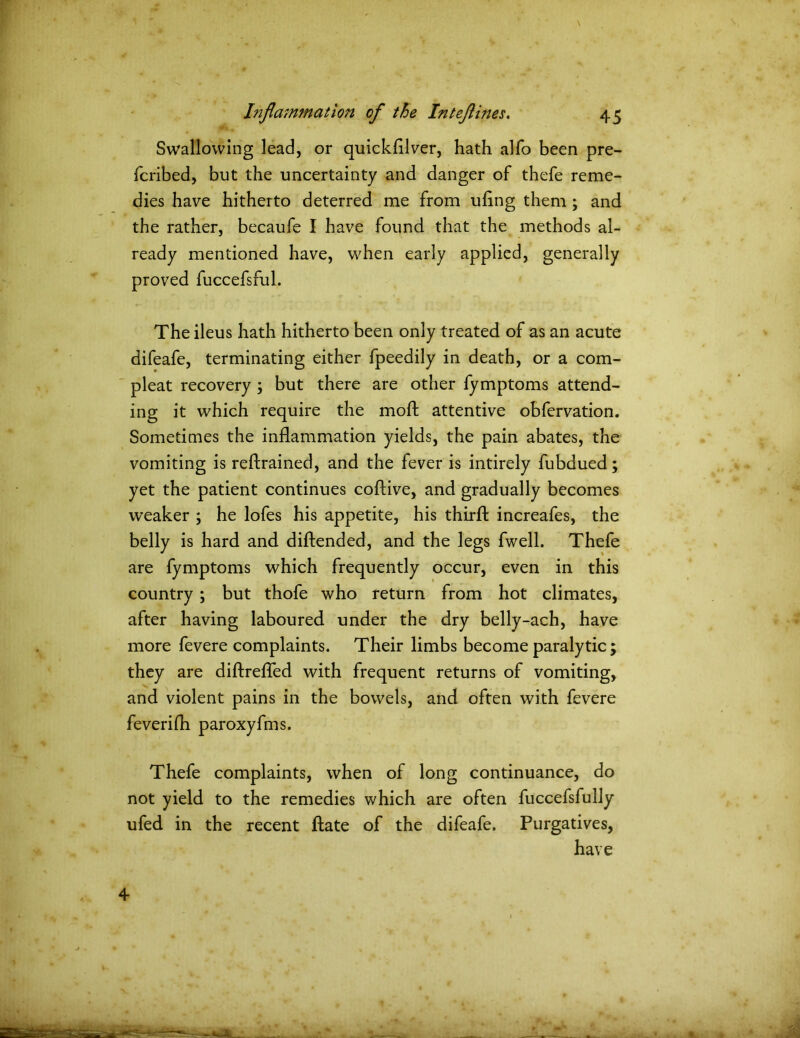 Swallowing lead, or quickfllver, hath alfo been pre- fcribed, but the uncertainty and danger of thefe reme- dies have hitherto deterred me from uflng them; and the rather, becaufe I have found that the methods al- ready mentioned have, when early applied, generally proved fuccefsful. The ileus hath hitherto been only treated of as an acute difeafe, terminating either fpeedily in death, or a com- pleat recovery ; but there are other fymptoms attend- ing it which require the moft attentive obfervation. Sometimes the inflammation yields, the pain abates, the vomiting is reftrained, and the fever is intirely fubdued; yet the patient continues coftive, and gradually becomes weaker ; he lofes his appetite, his thirfl: increafes, the belly is hard and diftended, and the legs fwell. Thefe are fymptoms which frequently occur, even in this country ; but thofe who return from hot climates, after having laboured under the dry belly-ach, have more fevere complaints. Their limbs become paralytic ; they are diftrefled with frequent returns of vomiting, and violent pains in the bowels, and often with fevere feverifh paroxyfms. Thefe complaints, when of long continuance, do not yield to the remedies which are often fuccefsfully ufed in the recent ftate of the difeafe. Purgatives, have 4