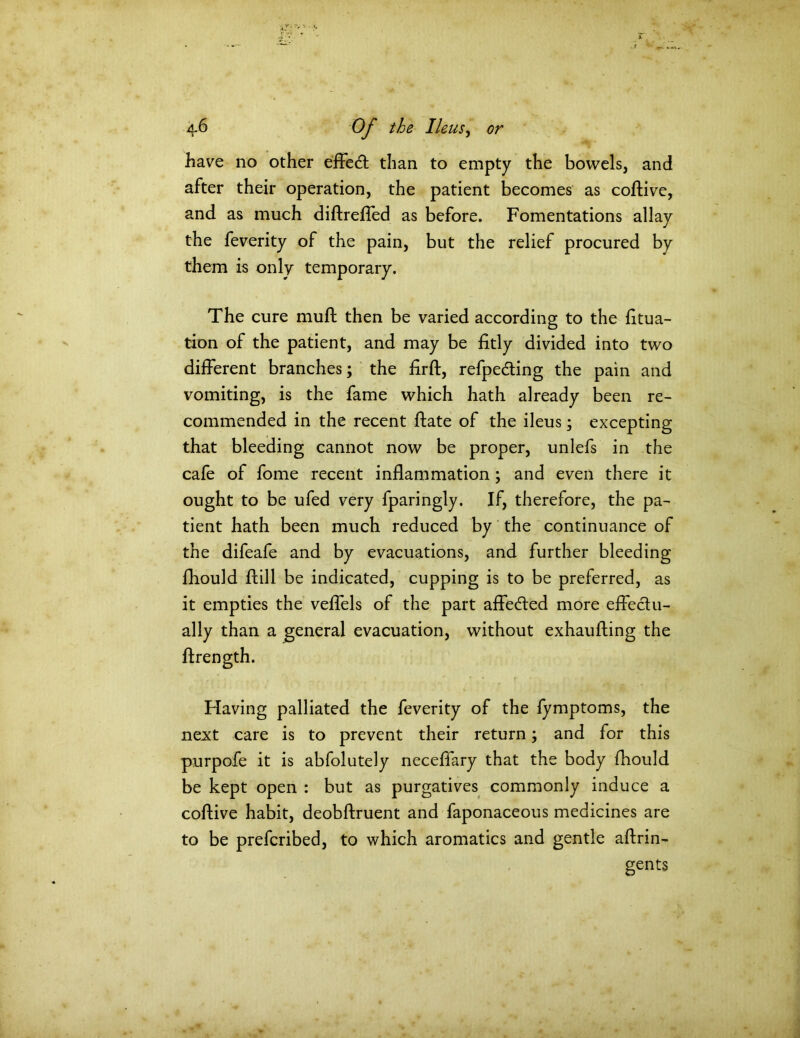 have no other effedt than to empty the bowels, and after their operation, the patient becomes as coftive, and as much diftrefled as before. Fomentations allay the feverity of the pain, but the relief procured by them is only temporary. The cure muft then be varied according to the fitua- tion of the patient, and may be fitly divided into two different branches; the firfl, refpedting the pain and vomiting, is the fame which hath already been re- commended in the recent ftate of the ileus; excepting that bleeding cannot now be proper, unlefs in the cafe of fome recent inflammation; and even there it ought to be ufed very fparingly. If, therefore, the pa- tient hath been much reduced by the continuance of the difeafe and by evacuations, and further bleeding fhould ftill be indicated, cupping is to be preferred, as it empties the veffels of the part affedled more effectu- ally than a general evacuation, without exhauffing the ftrength. Having palliated the feverity of the fymptoms, the next care is to prevent their return; and for this purpofe it is abfolutely neceffary that the body fhould be kept open : but as purgatives commonly induce a coffive habit, deobffruent and faponaceous medicines are to be prefcribed, to which aromatics and gentle affrin- gents