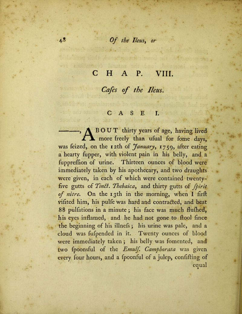 CHAP. VIII. Cafes of the Ileus. CASE I. 5 A B O U T thirty years of age, having lived .ZjL more freely than ufual for fome days, was feized, on the 12th of January, 1759, a^ter eating a hearty fupper, with violent pain in his belly, and a fuppreflion of urine. Thirteen ounces of blood were immediately taken by his apothecary, and two draughts were given, in each of which were contained twenty- five gutts of EinSl. Thehaica, and thirty gutts of fpirit of jiitre. On the 13th in the morning, when I firfl: viflted him, his pulfe was hard and contracted, and beat 88 pulfations in a minute; his face was much flufhed, his eyes inflamed, and he had not gone to ftool flnce the beginning of his illnefs; his urine was pale, and a cloud was fufpended in it. Twenty ounces of blood were immediately taken ; his belly was fomented, and two fpoonsful of the Emulf Camphorata was given every four hours, and a fpoonful of a julep, confiding of equal
