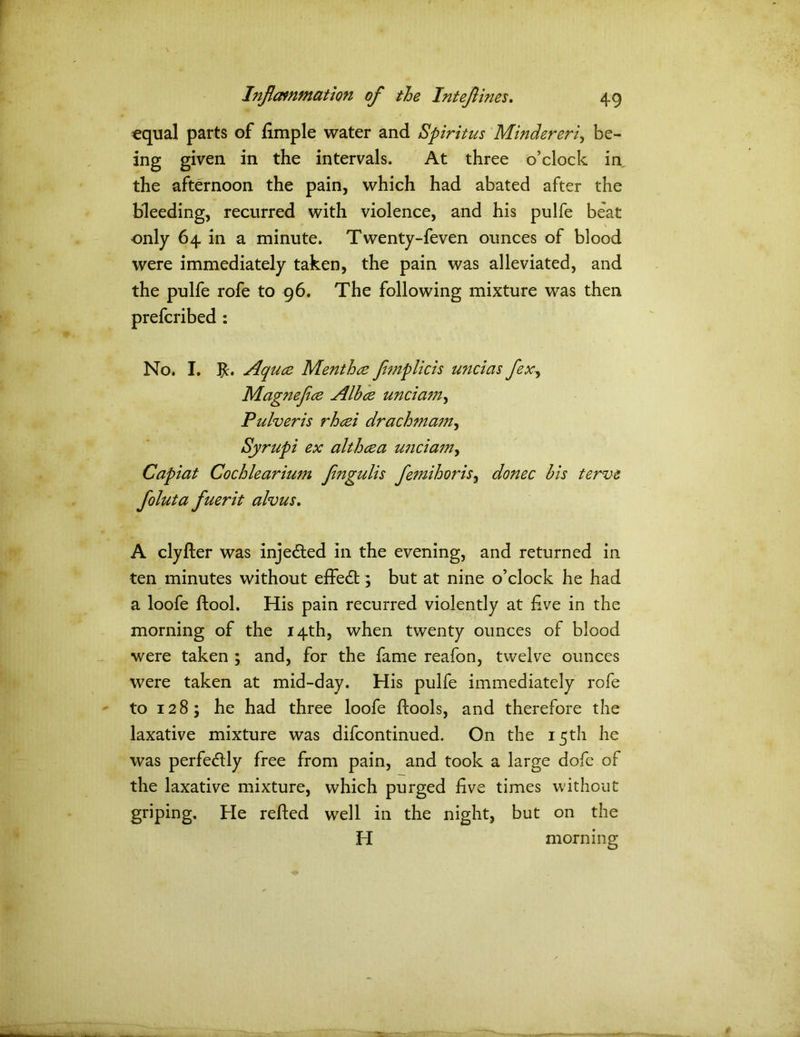 equal parts of fimple water and Spiritus Mindereri, be- ing given in the intervals. At three o’clock in the afternoon the pain, which had abated after the bleeding, recurred with violence, and his pulfe beat only 64 in a minute. Twenty-feven ounces of blood were immediately taken, the pain was alleviated, and the pulfe rofe to 96. The following mixture was then prefcribed : No. I. Jc. Aquce Menthce femplicis uncias flex, Magnefice Albce unciam, Pulveris rhcei drachmam, Syrupi ex althcea unciam, Capiat Cochlearium Jingulis femihoris, donee bis terve foluta fuerit alvus. A clyfler was injected in the evening, and returned in ten minutes without effedt; but at nine o’clock he had a loofe ftool. His pain recurred violently at five in the morning of the 14th, when twenty ounces of blood were taken ; and, for the fame reafon, twelve ounces were taken at mid-day. His pulfe immediately rofe to 128; he had three loofe ftools, and therefore the laxative mixture was difeontinued. On the 15th he was perfectly free from pain, and took a large dofe of the laxative mixture, which purged five times without griping. He relied well in the night, but on the H morning