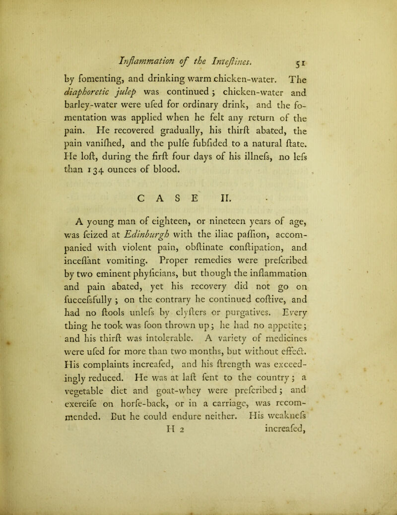 by fomenting, and drinking warm chicken-water. The diaphoretic julep was continued \ chicken-water and barley-water were ufed for ordinary drink, and the fo- mentation was applied when he felt any return of the pain. He recovered gradually, his third abated, the pain vanifhed, and the pulfe fubflded to a natural date. He lod, during the fird four days of his illnefs, no lefs than 134 ounces of blood. CASE II. A young man of eighteen, or nineteen years of age, was feized at Edinburgh with the iliac padion, accom- panied with violent pain, obdinate condipation, and inceflant vomiting. Proper remedies were prefcribed by two eminent phylicians, but though the inflammation and pain abated, yet his recovery did not go on fuccefsfully ; on the contrary he continued codive, and had no dools unlefs by ciyders or purgatives. Every thing he took was foon thrown up; he had no appetite; and his third v/as intolerable. A variety of medicines were ufed for more than two months, but without eflebt. His complaints increafed, and his drength was exceed- ingly reduced. He was at lad fent to the country; a vegetable diet and goat-whey were prefcribed; and exercife on horfe-back, or in a carriage, was recom- mended. But he could endure neither. His weaknefs PI 2 increafed,