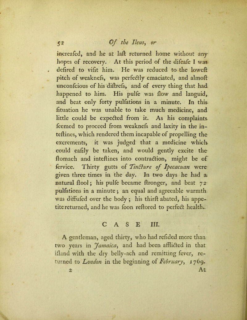 increafed, and fie at lad returned home without any hopes of recovery. At this period of the difeafe I was defired to vifit him. He was reduced to the lowed: pitch of weaknefs, was perfectly emaciated, and almod unconfcious of his didrefs, and of every thing that had happened to him. His pulfe was flow and languid, and beat only forty pulfations in a minute. In this fituation he was unable to take much medicine, and little could be expedted from it. As his complaints feemed to proceed from weaknefs and laxity in the in- teffines, which rendered them incapable of propelling the excrements, it was judged that a medicine which- could eafily be taken, and would gently excite the domach and intedines into contraction, might be of fervice. Thirty gutts of FinElure of Ipecacuan were given three times in the day. In two days he had a natural ftool \ his pulfe became ftronger, and beat 72 pulfations in a minute \ an equal and agreeable warmth was diffufed over the body ; his third abated, his appe- tite returned, and he was foon reftored to perfedt health.. CASE III. A gentleman, aged thirty, who had redded more than two years in famaica, and had been afflicted in that ifland with the dry belly-ach and remitting fever, re- turned to London in the beginning of February, 1769. At 2