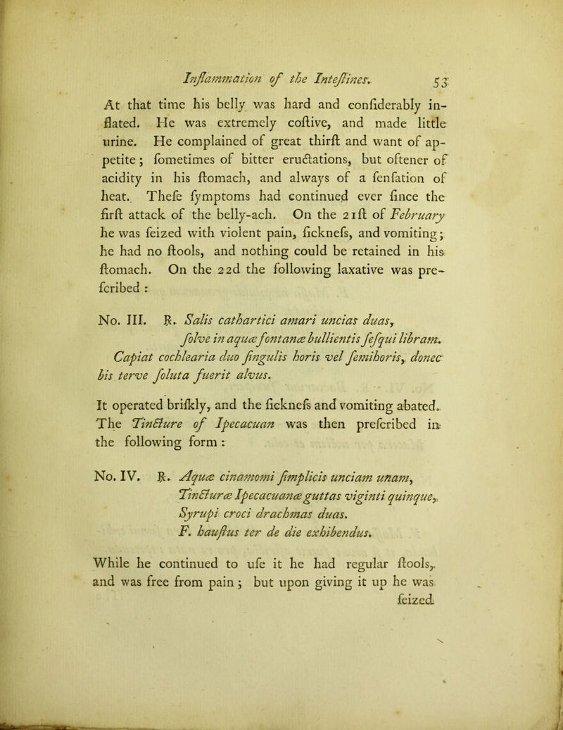 At that time his belly was hard and conflderably in- flated. He was extremely coflive, and made little urine. He complained of great thirft and want of ap- petite ; fometimes of bitter emulations, but oftener of acidity in his flomach, and always of a fenfation of heat.. Thefe fymptoms had continued ever flnce the firft attack of the belly-ach. On the 21ft of February he was feized with violent pain, flcknefs, and vomiting; he had no ftools, and nothing could be retained in his flomach. On the 22d the following laxative was pre- ferred No. III. fl. Salts cathartici amari unci as duasy folve in aqucefo?itance bullientis fefqui lib ram. Capiat cochlearia duo fengulis horis vel femihorisy donee bis terve foluta fuerit alvus. It operated brilkly, and the flcknefs and vomiting abated.. The FinSlure of Ipecacuan was then preferibed in the following form : No. IV. fl. Aquae cinamomi fmplicis unciam unam^ I'm&urce Ipecacuance guttas viginti quinque>: Syrupi croci drachmas duas. F. haujlus ter de die exhibendus. While he continued to ufe it he had regular floolsy and was free from pain; but upon giving it up he was feized: