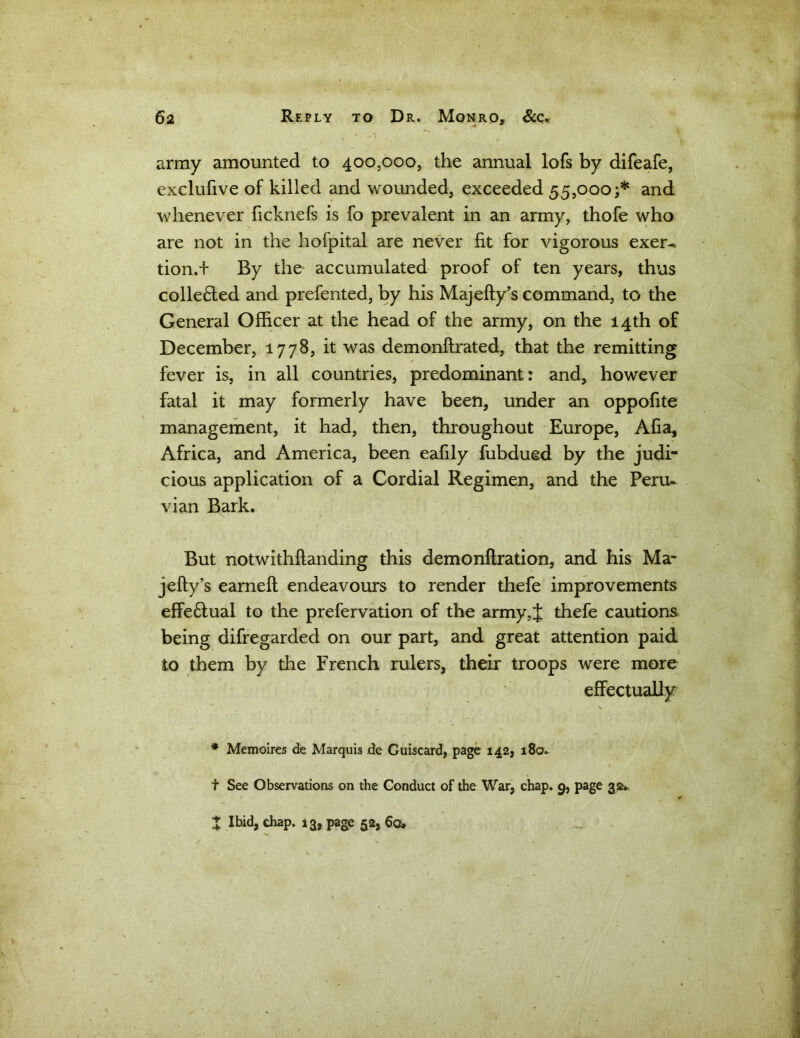 army amounted to 400,000, the annual lofs by difeafe, exclufive of killed and wounded, exceeded 55,000;* and whenever ficknefs is fo prevalent in an army, thofe who are not in the hofpital are never fit for vigorous exer- tion.'!' By the accumulated proof of ten years, thus colle6ted and prefented, by his Majefty’s command, to the General Officer at the head of the army, on the 14th of December, 1778, it was demonftrated, that the remitting fever is, in all countries, predominant: and, however fatal it may formerly have been, under an oppofite management, it had, then, throughout Europe, Alia, Africa, and America, been eafily fubdued by the judi- cious application of a Cordial Regimen, and the Peru- vian Bark. But notwithflanding this demo nitration, and his Ma- jefty’s earneft endeavours to render thefe improvements effe£tual to the prefervation of the army,J thefe cautions being difregarded on our part, and great attention paid to them by the French rulers, their troops were more effectually - v \ # Memoires de Marquis de Guiscard, page 142, 180* t See Observations on the Conduct of the War, chap. 9, page 32* X Ibid, chap. 13, page 52, 60,