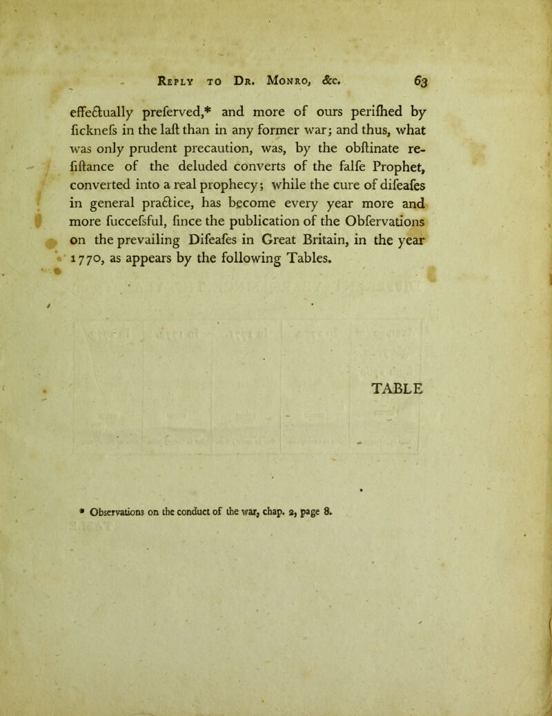 effe£lually preferved,* and more of ours periflied by ficknefs in the laft than in any former war; and thus, what was only prudent precaution, was, by the obftinate re- fiflance of the deluded converts of the falfe Prophet, converted into a real prophecy; while the cure of difeafes in general pra&ice, has become every year more and more fuccefsful, fince the publication of the Obfervations on the prevailing Difeafes in Great Britain, in the year 1770, as appears by the following Tables* TABLE * Observations on the conduct of the war, chap. 2, page 8*