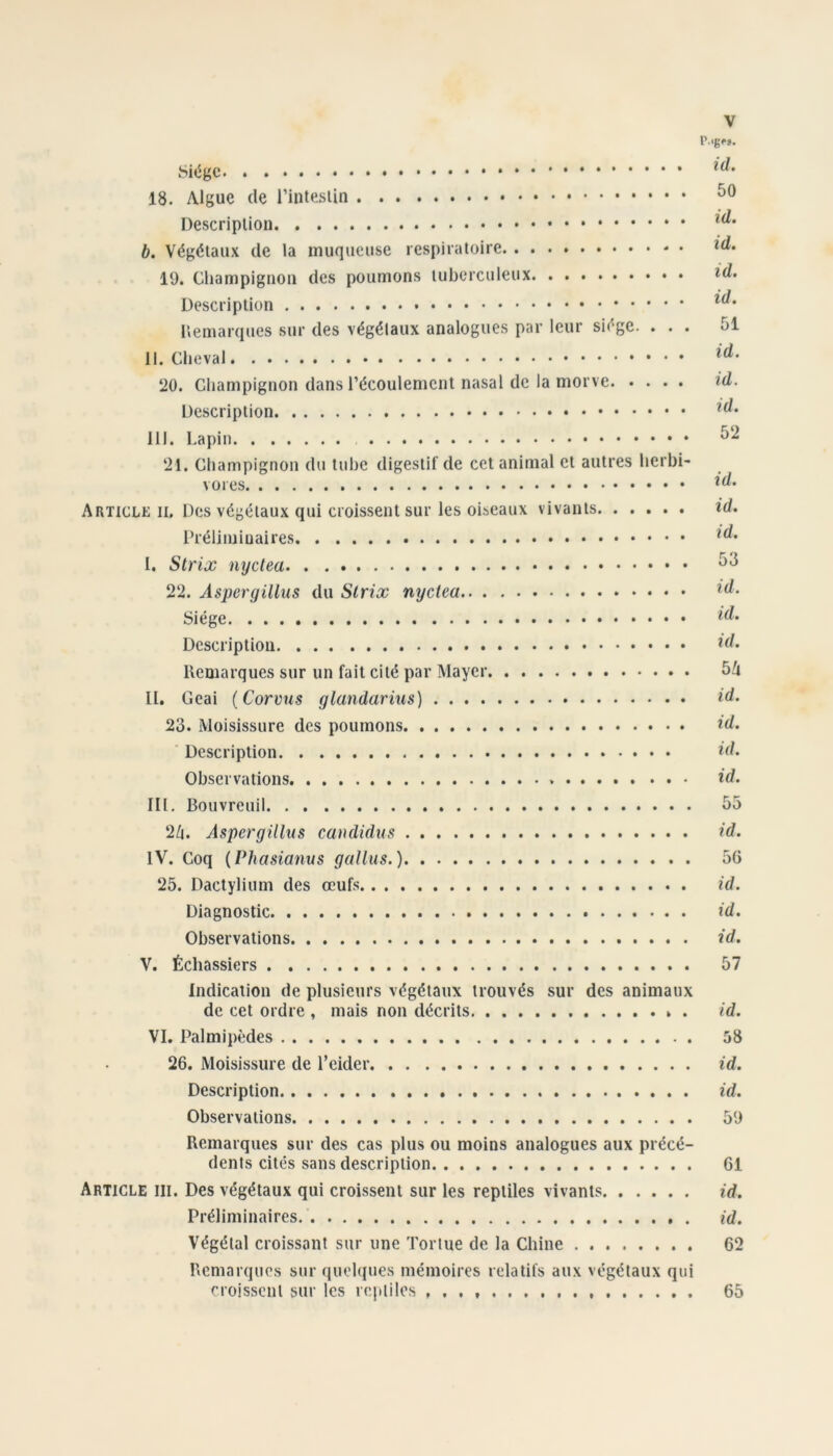 l’. 18. Algue de Descriplion b. Végétaux de la muqueuse respiratoire 19. Cliampignoii des poumons tuberculeux Description Uemarques sur des végétaux analogues par leur siège. ... 51 II. Cheval î20. Champignon dans l’écoulement nasal de la morve id. Description III. Lapin ‘21. Champignon du tube digestif de cet animal et autres herbi- vores Article il Des végétaux qui croissent sur les oiseaux vivants id. I. Strix nyctea 2‘2. Aspergillus du Slrix nyctea Siège Description id- Remarques sur un fait cité par Mayer 5ù II. Geai (Corvus glandarius) id. 23. Moisissure des poumons id. Description id. Observations id. III. Bouvreuil 55 ‘2Zi. Aspergillus candidus id. IV. Coq {Phasianus gallus.) 56 25. Dactyliiim des œufs id. Diagnostic id. Observations id. V. Échassiers 57 Indication de plusieurs végétaux trouvés sur des animaux de cet ordre , mais non décrits id. VI. Palmipèdes 58 26. Moisissure de l’eider id. Description id. Observations 59 Remarques sur des cas plus ou moins analogues aux précé- dents cités sans description 61 Article ili. Des végétaux qui croissent sur les reptiles vivants id. Préliminaires. id. Végétal croissant sur une Tortue de la Chine 62 Remarques sur quel({ues mémoires relatifs aux végétaux qui croissent sur les rejpliles 65