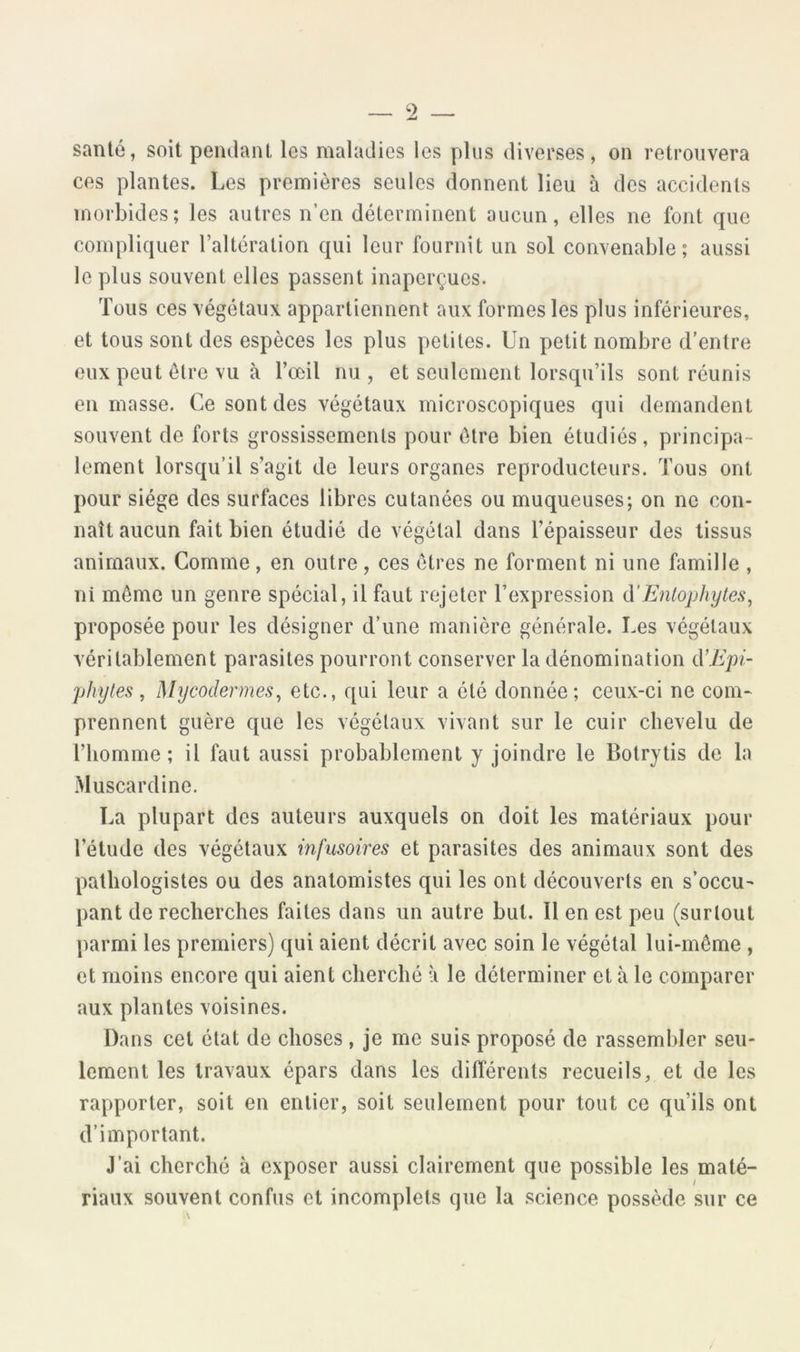 52 — santé, soit pendant les maladies les plus diverses, on retrouvera ces plantes. Les premières seules donnent lieu à des accidents morbides; les autres n’en déterminent aucun, elles ne font que compliquer l’altération qui leur fournit un sol convenable; aussi le plus souvent elles passent inaperçues. Tous ces végétaux appartiennent aux formes les plus inférieures, et tous sont des espèces les plus petites. Un petit nombre d’entre eux peut être vu à l’œil nu, et seulement lorsqu’ils sont réunis en masse. Ce sont des végétaux microscopiques qui demandent souvent de forts grossissements pour être bien étudiés, principa- lement lorsqu’il s’agit de leurs organes reproducteurs. Tous ont pour siège des surfaces libres cutanées ou muqueuses; on ne con- naît aucun fait bien étudié de végétal dans l’épaisseur des tissus animaux. Comme, en outre, ces êtres ne forment ni une famille , ni même un genre spécial, il faut rejeter l’expression à’Enlophyles^ proposée pour les désigner d’une manière générale. Les végétaux véritablement parasites pourront conserver la dénomination iX'Epi- phytes, Mycodermes, etc., qui leur a été donnée; ceux-ci ne com- prennent guère que les végétaux vivant sur le cuir chevelu de l’homme; il faut aussi probablement y joindre le Botrytis de la Muscardine. La plupart des auteurs auxquels on doit les matériaux pour l’étude des végétaux infusoires et parasites des animaux sont des pathologistes ou des anatomistes qui les ont découverts en s’occu- pant de recherches faites dans un autre but. Il en est peu (surtout parmi les premiers) qui aient décrit avec soin le végétal lui-même , et moins encore qui aient cherché à le déterminer et à le comparer aux plantes voisines. Dans cet état de choses, je me suis proposé de rassembler seu- lement les travaux épars dans les différents recueils, et de les rapporter, soit en entier, soit seulement pour tout ce qu’ils ont d’important. J’ai cherché à exposer aussi clairement que possible les maté- riaux souvent confus et incomplets que la .science possède sur ce