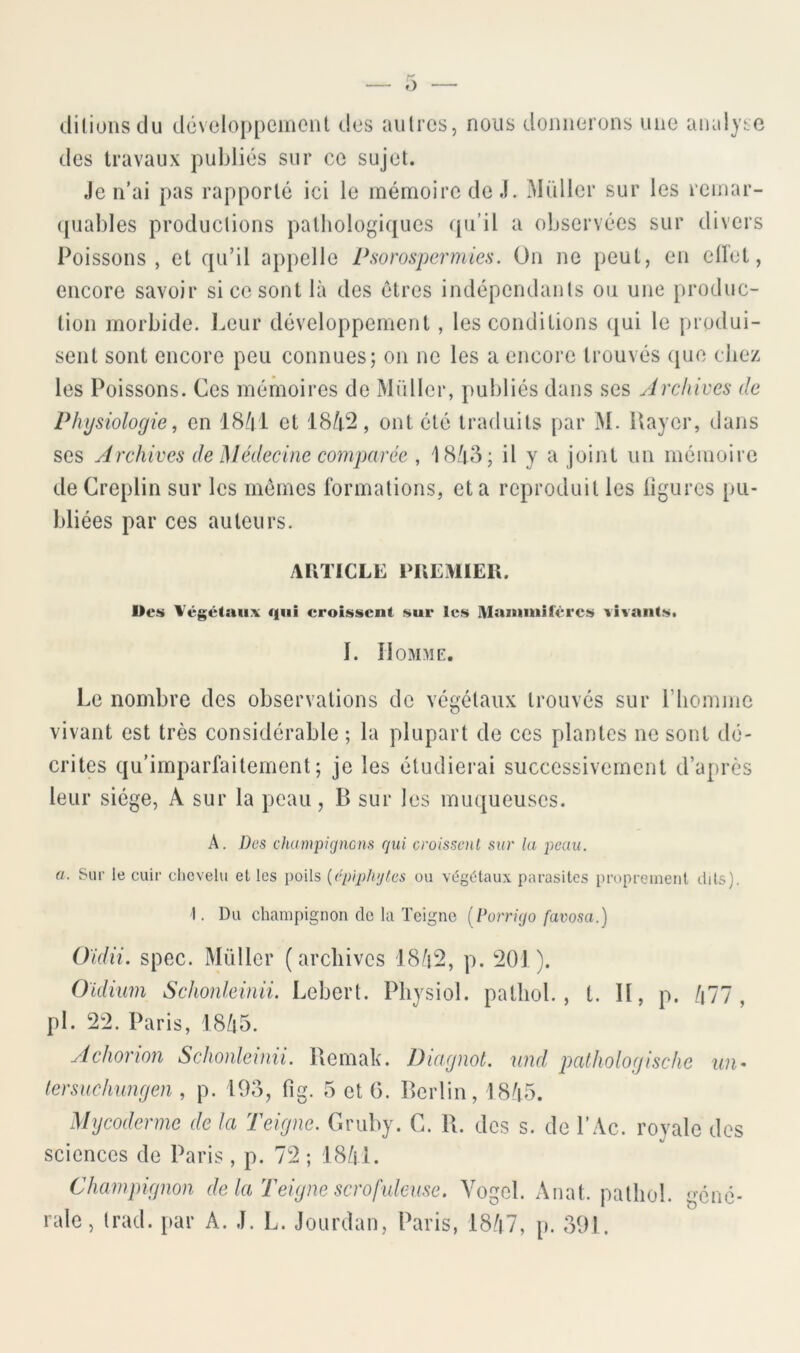 diliullsdu dcvcIoppemoiU des autres, nous donnerons une analyse des travaux publiés sur ce sujet. Je n’ai pas rapporté ici le mémoire de J. Millier sur les remar- quables productions pathologiques (pi’il a observées sur divers Poissons, et qu’il appelle Psorospermies. On ne peut, en ellet, encore savoir si ce sont là des êtres indépendants ou une produc- tion morbide. I.eur développement, les conditions qui le produi- sent sont encore peu connues; on ne les a encore trouvés (pjc chez les Poissons. Ces mémoires do Millier, publiés dans ses Archives de Physiologie, en 18/| i et 18/i2, ont été traduits par M. Payer, dans ses Archives de Médecine co^nparée , 18à8; il y n joint un mémoire deCreplin sur les memes formations, et a reproduit les ligures pu- bliées par ces auteurs. AUTICLE PREMIER. Des Végétaux qui croissent sur les Maïuniilêrcs vivants. I. îlOMME. >S Le nombre des observations de végétaux trouvés sur riiomme vivant est très considérable ; la plupart de ces plantes ne sont dé- crites qu’imparfaiternent; je les étudierai successivement d’aprè leur siège, A sur la peau, B sur les muqueuses. A. Des champignons gui croissmil sur la peau, a. Sur le cuir clicvelu et les poils {cpipliyles ou végétaux parasites proprement dits). 1. Du champignon de la Teigne [Porrigo favosa.) Oidii. spec. Millier (archives J8à2, p. 201). Oïdium Schonleinii. Lebcrt. Physiol. pathol. , t. Il, p. /i77 , pl. 22. Paris, l8/i5. Achorion Schonleinii. Uemak. Diagnot. und, palhologische uii' tersuchungen , p. 195, tig. 5 et 6. Berlin, 18à5. Mycoderme de la Teigne. Gruby. C. R. des s. de l’Ac. royale des sciences de Paris , p. 72 ; J8/il. Champignon de la Teigne scrofuleuse. Yogcl. Anat. pathol. gene- rale, trad. {>ar A. J. L. Jourdan, Paris, 18/t7, [>. 591.