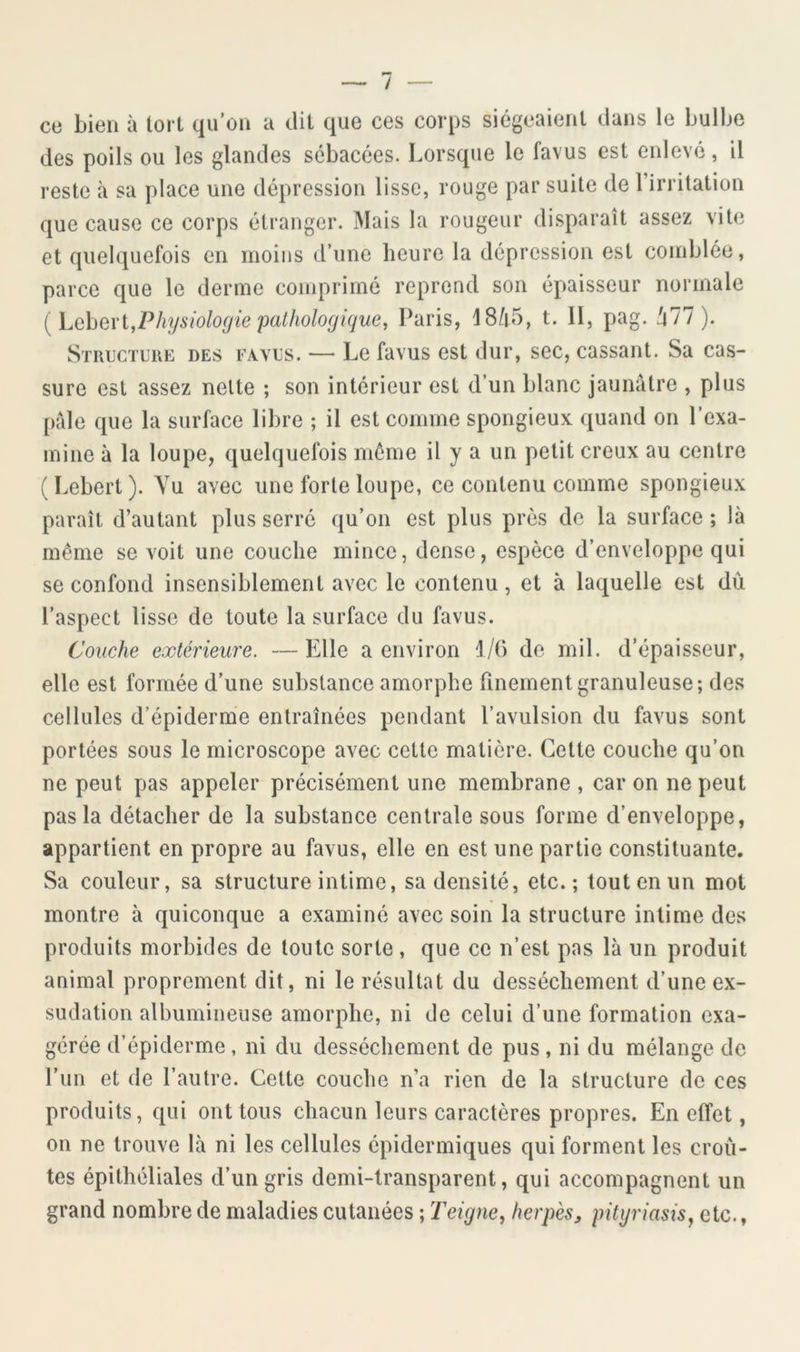 / ce bien à lort qu’on a dil que ces corps siégeaient dans le bulbe des poils ou les glandes sébacées. Lorsque le favus est enlevé, il reste à sa place une dépression lisse, rouge par suite de l’irritation que cause ce corps étranger. Mais la rougeur di.sparaît assez vite et quelquefois en moins d’une heure la dépression est comblée, parce que le derme comprimé reprend son épaisseur normale [h(ihe\'i,Physiolo(jie palhologique, Paris, 18/|5, t. II, pag. ^77). Structure des favus. — Le favus est dur, sec, cassant. Sa cas- sure est assez nette ; son intérieur est d’un blanc jaunâtre , plus pâle que la surface libre ; il est comme spongieux quand on l’exa- mine à la loupe, quelquefois même il y a un petit creux au centre ( Lebert ). Yu avec une forte loupe, ce contenu comme spongieux paraît d’autant plus serré qu’on est plus près de la surface ; là même se voit une couche mince, dense, espèce d’enveloppe qui se confond insensiblement avec le contenu, et à laquelle est dù l’aspect lisse de toute la surface du favus. Couche extérieure. —Elle a environ 1/6 do mil. d’épaisseur, elle est formée d’une substance amorphe finement granuleuse; des cellules d’épiderme entraînées pendant l’avulsion du favus sont portées sous le microscope avec cette matière. Cette couche qu’on ne peut pas appeler précisément une membrane , car on ne peut pas la détacher de la substance centrale sous forme d’enveloppe, appartient en propre au favus, elle en est une partie constituante. Sa couleur, sa structure intime, sa densité, etc.; tout en un mot montre à quiconque a examiné avec soin la structure intime des produits morbides de toute sorte, que ce n’est pas là un produit animal proprement dit, ni le résultat du dessèchement d’une ex- sudation albumineuse amorphe, ni de celui d’une formation exa- gérée d’épiderme, ni du dessèchement de pus, ni du mélange de l’un et de l’autre. Cette couche n’a rien de la structure de ces produits, qui ont tous chacun leurs caractères propres. En effet, on ne trouve là ni les cellules épidermiques qui forment les croû- tes épithéliales d’un gris demi-transparent, qui accompagnent un grand nombre de maladies cutanées ; Teigne^ herpès, pityriasisj etc.,