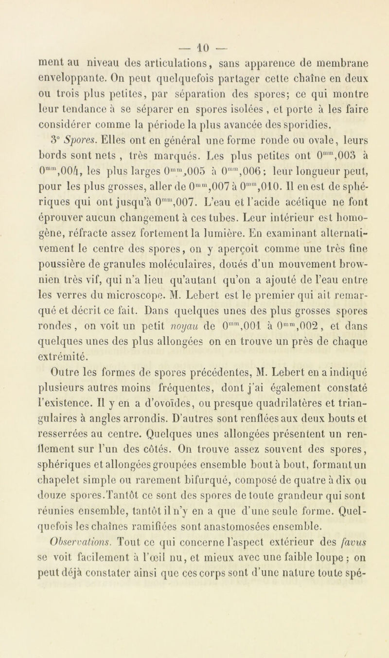 ment au niveau des articulations, sans apparence de membrane enveloppante. On peut quelquefois partager cette chaîne en deux ou trois plus petites, par séparation des spores; ce qui montre leur tendance à se séparer en spores isolées , et porte à les faire considérer comme la période la plus avancée des sporidies. 3“ Spores. Elles ont en général une forme ronde ou ovale, leurs bords sont nets , très marqués. Les plus petites ont 0‘“,00o à les plus larges 0'‘^005 à ()‘“\006; leur longueur peut, pour les plus grosses, aller de 0'“'“,()07 à 0'“'“,010. Il en est de sphé- riques qui ont jusqu’à 007. L’eau et l’acide acétique ne font éprouver aucun changement à ces tubes. Leur intérieur est homo- gène, réfracte assez fortement la lumière. En examinant alternati- vement le centre des spores, on y aperçoit comme une très fine poussière de granules moléculaires, doués d’un mouvement brow- nien très vif, qui n’a lieu qu’autant qu’on a ajouté de l’eau entre les verres du microscope. M. Lebert est le premier qui ait remar- qué et décrit ce fait. Dans quelques unes des plus grosses spores rondes, on voit un petit noyau de 0“\00i à0‘‘,002, et dans quelques unes des plus allongées on en trouve un près de chaque extrémité. Outre les formes de spores précédentes, M. Lebert en a indiqué plusieurs autres moins fréquentes, dont j’ai également constaté l’existence. Il y en a d’ovoïdes, ou presque quadrilatères et trian- gulaires à angles arrondis. D’autres sont renflées aux deux bouts et resserrées au centre. Quelques unes allongées présentent un ren- dement sur l’un des côtés. On trouve assez souvent des spores, sphériques et allongées groupées ensemble bouta bout, formant un chapelet simple ou rarement bifurqué, composé de quatre à dix ou douze spores.Tantôt ce sont des spores de toute grandeur qui sont réunies ensemble, tantôt il n’y en a que d’une seule forme. Quel- quefois les chaînes ramifiées sont anastomosées ensemble. Observations. Tout ce qui concerne l’aspect extérieur des favus se voit facilement à l’œil nu, et mieux avec une faible loupe ; on peut déjà constater ainsi que ces corps sont d’une nature toute spé-