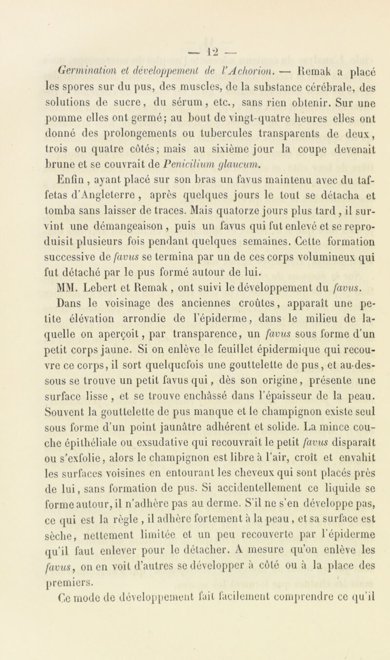 1*2 Germination et développement de l'Achorion. — Kcmak a placé les spores sur du pus, des muscles, de la substance cérébrale, des solutions de sucre, du sérum, etc., sans rien obtenir. Sur une pomme elles ont germé; au bout de vingt-quatre heures elles ont donné des prolongements ou tubercules transparents de deux, trois ou quatre côtés; mais au sixième jour la coupe devenait brune et se couvrait de Penicilium glaucum. Enfin , ayant placé sur son bras un favus maintenu avec du taf- fetas d’Angleterre , après quelques jours le tout se détacha et tomba sans laisser de traces. Mais quatorze jours plus tard, il sur- vint une démangeaison, puis un favus qui fut enlevé et se repro- duisit plusieurs fois pendant quelques semaines. Celte formation successive favus se termina par un de ces corps volumineux qui fut détaché par le pus formé autour de lui. MM. Lebert et Remak , ont suivi le développement du favus. Dans le voisinage des anciennes croûtes, apparaît une pe- tite élévation arrondie de l’épiderme, dans le milieu de la- quelle on aperçoit, par transparence, un favus sous forme d’un petit corps jaune. Si on enlève le feuillet épidermique qui recou- vre ce corps, il sort quelquefois une gouttelette de pus, et au-des- sous se trouve un petit favus qui, dès son origine, présente une surface lisse, et se trouve enchâssé dans l’épaisseur de la peau. Souvent la gouttelette de pus manque et le champignon existe seul sous forme d’un point jaunâtre adhérent et solide. La mince cou- che épithéliale ou exsudative qui recouvrait le petit favus disparaît ou s^exfolie, alors le champignon est libre à l’air, croît et envahit les surfaces voisines en entourant les cheveux qui sont placés près de lui, sans formation de pus. Si accidentellement ce liquide se forme autour, il n’adhère pas au derme. S’il ne s’en développe pas, ce qui est la règle , il adhère fortement à la peau, et sa surface est sèche, nettement limitée et un peu recouverte par l’épiderme qu’il faut enlever pour le détacher. A mesure qu’on enlève les favus y on en voit d’autres se développer à côté ou à la place des premiers. Oc mode de développement fait facilement conq»rendre ce qu’il