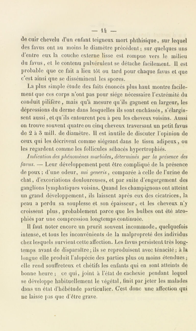 de cuir chevelu d’un enfant teigneux mort phthisique, sur lequel des favus ont au moins le diamètre précédent ; sur quelques uns d’entre eux la couche externe lisse est rompue vers le milieu du favus, et le contenu pulvérulent se détache facilement. Il est probable que ce fait a lieu tôt ou tard pour chaque favus et que c’est ainsi que se disséminent les spores. La plus simple étude des faits énoncés plus haut montre facile- ment que ces corps n’ont pas pour siège nécessaire l’extrémité du conduit pilifère, mais qu’à mesure qu’ils gagnent en largeur, les dépressions du derme dans lesquelles ils sont enchâssés, s’élargis- sent aussi, et qu’ils entourent peu à peu les cheveux voisins. Aussi on trouve souvent quatre ou cinq cheveux traversant un petit favus de 2 à 3 mill. de diamètre. Il est inutile de discuter l’opinion de ceux qui les décrivent comme siégeant dans le tissu adipeux, ou les regardent comme les follicules sébacés hypertrophiés. [ndication des phénomènes morbides, déterminés par la présence des favus. — Leur développement peut être compliqué de la présence de poux ; d’une odeur, sui generis, comparée à celle de l’urine de chat, d’excoriations douloureuses, et par suite d’engorgement des ganglions lymphatiques voisins. Quand les champignons ont atteint un grand développement, ils laissent après eux des cicatrices, la peau a perdu sa souplesse et son épaisseur, et les cheveux n’y croissent plus, probablement parce que les bulbes ont été atro- phiés par une compression longtemps continuée. Il faut noter encore un prurit souvent incommode, quelquefois intense, et tous les inconvénients de la malpropreté des individus chez lesquels survient cette affection. Les favus persistent très long- temps avant de disparaître;ils se reproduisent avec ténacité; à la longue elle produit l’alopécie des parties plus ou moins étendues ; elle rend souffreteux et chétifs les enfants qui en sont atteints de bonne heure ; ce qui, joint à l'état de cachexie pendant lequel se développe habituellement le végétal, finit par jeter les malades dans un état d’hébétude particulier. C’est donc une affection qui ne laisse pas que d’être grave.