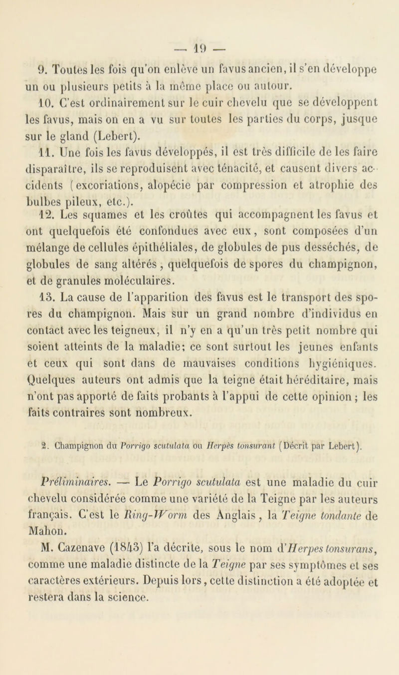 -- 19 — 9. Toutes les fois qu’on enlève un favusancien, il s’en développe un ou j)Iusieurs petits à la même place ou autour. 10. C’est ordinairement sur le cuir chevelu que se développent les favus, mais on en a vu sur toutes les parties du corps, jusque sur le gland (Lebert). 11. Une fois les favus développés, il est très difficile de les faire disparaître, ils se reproduisent avec ténacité, et causent divers ac ■ cidents (excoriations, alopécie par compression et atrophie des bulbes pileux, etc.). 12. Les squames et les croûtes qui accompagnent les favus et ont quelquefois été confondues avec eux, sont composées d’un mélange de cellules épithéliales, de globules de pus desséchés, de globules de sang altérés, quelquefois de spores du champignon, et de granules moléculaires. 13. La cause de l’apparition des favus est le transport des spo- res du champignon. Mais sur un grand nombre d’individus en contact avec les teigneux, il n’y en a qu’un très petit nombre qui soient atteints de la maladie; ce sont surtout les jeunes enfants et ceux qui sont dans de mauvaises conditions hygiéniques. Quelques auteurs ont admis que la teigne était héréditaire, mais n’ont pas apporté de faits probants à l’appui de cette opinion ; les faits contraires sont nombreux. 2. Champignon du Porrigo scutulata ou Herpès tonsurant (Décrit par Lebert). Préliminaires. — Le Porrigo scutulata est une maladie du cuir chevelu considérée comme une variété de la Teigne par les auteurs français. C’est le Ring-TVorm des Anglais, la Teigne tondante de Mahon. M. Gazenave (18û3) l’a décrite, sous le nom àlierpestonsurans, comme une maladie distincte de la Teigne par ses symptômes et ses caractères extérieurs. Depuis lors, cette distinction a été adoptée et restera dans la science.