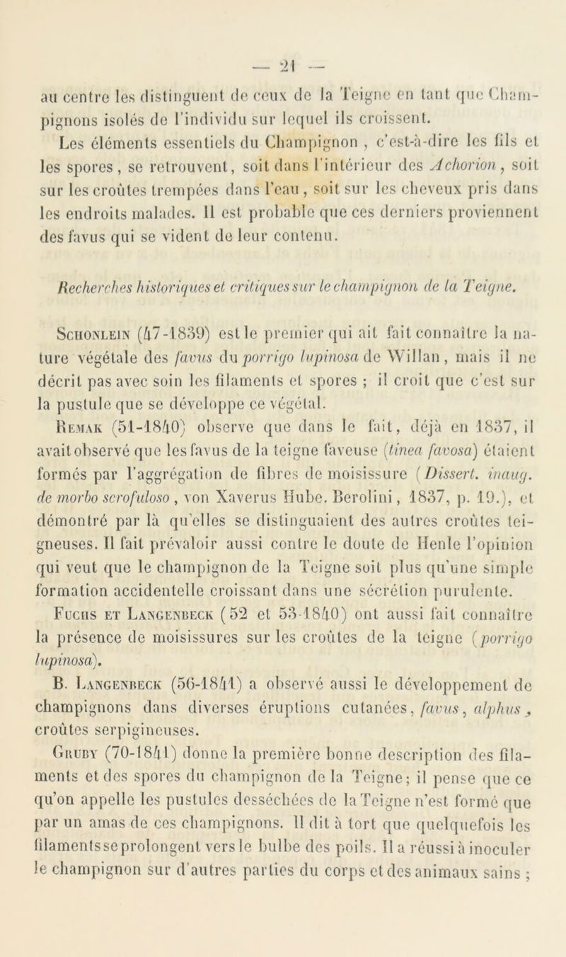 au centre les distinguent de ceux de la Teigne en tant que (diani- pignons isolés de l’individu sur lequel ils croissent. Les éléments essentiels du Champignon , c’est-à-dire les fils et les spores, se retrouvent, soit dans l’intéiieur des Âchonon^ soit sur les croûtes trempées dans l’eau , soit sur les cheveux pris dans les endroits malades. 11 est probable que ces derniers proviennent des fa vu s qui se vident de leur contenu. Recherches historiques et critiques sur lechcunpiqnon de la Teigne. SciioiNLEiN (Û7-1859) est le premier (jui ait fait connaître la na- ture végétale des j'avus du lupinosado, Willan, mais il jie décrit pas avec soin les filaments et spores ; il croit que c’est sur la pustule que se dévcIo[)pe ce végétal. liE.MAK (51-18Û0) ol)sorve que dans le fait, déjà en 1837, il avaitohservé que lesfavus de la teigne faveuse [tinea favosa) étaient formés par l’aggrégation de fibres de moisissure {Dissert, inaug. de rnorbo scrofidoso , von Xaverus Hube. Berolini, 1837, p. 19.), et démontré par là qu’elles se distinguaient des autres croûtes tei- gneuses. Il fait prévaloir aussi contre le doute de llenle l’opinion qui veut que le champignon de la Teigne soit plus qu’une simple formation accidentelle croissant dans une sécrétion purulente. Fucus ET Laxgexbeck (5'2 et 53-18Ù0) ont aussi fait connaître la présence de moisissures sur les croûtes de la teigne (porrigo lupinosa). B. 1 .ANGENRECK (56-18/|l) a obsei’vé aussi le développement de champignons dans diverses éruptions cui^nées, favus, alphus j croûtes serpigineuses. OiiuBY (70-18Ai) donne la première bonne description des fila- ments et des spores du champignon de la Teigne; il pense que ce qu’on appelle les pustules desséchées de la Teigne n’est formé que par un amas de ces champignons. 11 dit à tort que quelquefois les filaments se prolongent vers le bulbe des poils. Il a réussi à inoculer le champignon sur d’autres parties du corps et des animaux sains ;