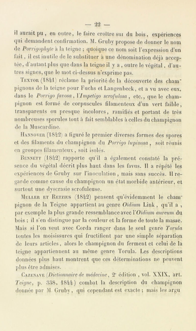 — '2^2 — il aurait pu , en outre, le taire croître sui du bois, expériences qui demandent confirmation. M. Gruby propose de donner le nom de Porrigophyte à la teigne ; quoique ce nom soit l’expression d’un lait, il est inutile de le substituer à une dénomination déjà accep- tée, d'autant plus (|ue dans la teigne il y a , outre le végétal, d’au- tres signes, que le mot ci-dessus n’exprime pas. Textou (18/rl) réclame la priorité de la découverte des cham pignons de la teigne pour Fuchs et Langenbeck, et a vu avec eux, dans le Porrigo favosa, Vimpetigo scrofvlosa , etc., que le cham- pignon est formé de corpuscules filamenteux d’un vert faible, transparents ou presque incolores, ramifiés et portant de très nombreuses sporules tout à fait semblables à celles du champignon de la Muscardine. Haina’ovek (18à2) a figuré le premier diverses formes des spores et des filaments du champignon du Porrigo lupinosa, soit réunis en groupes filamenteux , soit isolés. Bexxett (I8/F2) rapporte qu’il a également conslaté la pré- sence du végétal décrit plus haut dans les favus. Il a répété les expériences de Gruby sur l’inoculation, mais sans succès, lire- garde comme cause du champignon un état morbide antérieur, et surtout une dyscrasie scrofuleuse. Muller et Retzius (18/t2) pensent qu’évidemment le chanr pignon de la Teigne appartient au genre Oïdium Link , qu'il a , par exemple la plus grande ressemblance avec VOïdium aureum du bois ; il s’en distingue par la couleur et la forme de toute la masse. Mais si Ton veut avec Corda ranger dans le seul genre Torula toutes les moisissures qui fructifient par une simple séparation de leurs articles, alors le champignon du ferment et celui de la teigne appartiennent au même genre Torula. Les descriptions données plus haut montrent que ces déterminations ne peuvent plus être admises. Cazexave {Dictionnaire de médecine^ 2® édition , vol. XXIX, art. Teigne, p. 808, 18/i7i) combat la description du champignon donnée par M. Gruby, qui cependant est exacte; mais les argu