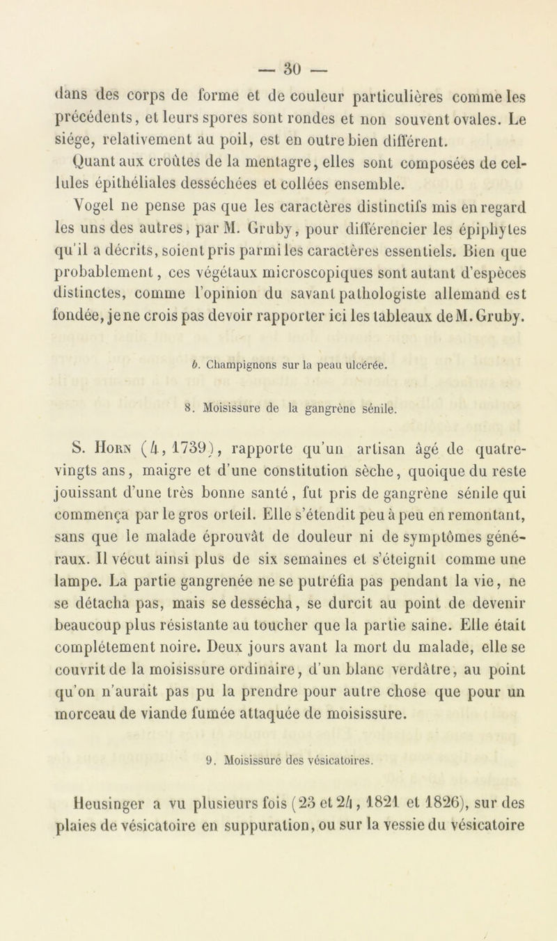 — 3U — dans des corps de forme et de couleur particulières comme les précédents, et leurs spores sont rondes et non souvent ovales. Le siège, relativement au poil, est en outre bien différent. Quant aux croûtes de la mentagre, elles sont composées de cel- lules épithéliales desséchées et collées ensemble. Vogel ne pense pas que les caractères distinctifs mis en regard les uns des autres, par M. Gruby, pour différencier les épiphyles qu’il a décrits, soient pris parmi les caractères essentiels. Bien que probablement, ces végétaux microscopiques sont autant d’espèces distinctes, comme l’opinion du savant pathologiste allemand est fondée, jene crois pas devoir rapporter ici les tableaux de M. Gruby. b. Champignons sur la peau ulcérée. 8. Moisissure de la gangrène sénile. S. Horn (/|.,1739), rapporte qu’un artisan âgé de quatre- vingts ans, maigre et d’une constitution sèche, quoique du reste jouissant d’une très bonne santé , fut pris de gangrène sénile qui commença par le gros orteil. Elle s’étendit peu à peu en remontant, sans que le malade éprouvât de douleur ni de symptômes géné- raux. Il vécut ainsi plus de six semaines et s’éteignit comme une lampe. La partie gangrenée ne se putréfia pas pendant la vie, ne se détacha pas, mais se dessécha, se durcit au point de devenir beaucoup plus résistante au toucher que la partie saine. Elle était complètement noire. Deux jours avant la mort du malade, elle se couvrit de la moisissure ordinaire, d’un blanc verdâtre, au point qu’on n’aurait pas pu la prendre pour autre chose que pour un morceau de viande fumée attaquée de moisissure. 9. Moisissure des vésicatoires. Heusinger a vu plusieurs fois (23 et2/i, 1821 et 1826), sur des plaies de vésicatoire en suppuration, ou sur la vessie du vésicatoire