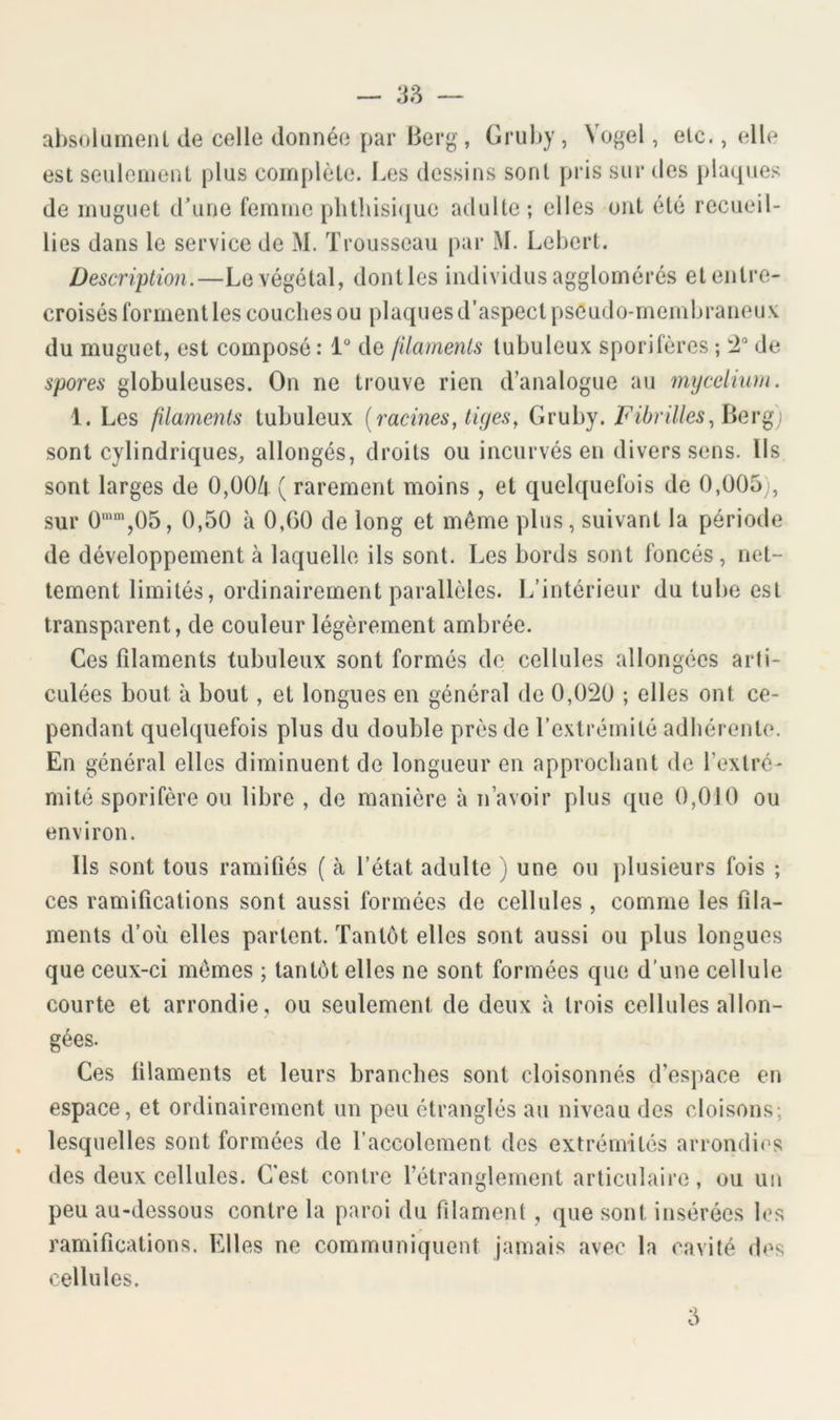 38 ahsoliimenl de celle donnée par Berg, Griil))', Vogel, elc., elle est seulcnienl plus complète. Les dessins sont pris sur des plaques de muguet d’une femme plitldsi(iue adulte ; elles ont été recueil- lies dans le service de M. Trousseau par M. Lebert. Description.—Le végétal, dont les individus agglomérés et entre- croisés forment les couches ou plaques d’aspect pseudo-membraneux du muguet, est composé: 1“ de jilamenis tubuleux sporifères ; :2“ de spores globuleuses. On ne trouve rien d’analogue au mycélium. 1. Les filaments tubuleux {racines, tiyes^ Gruby. Fibrilles,her) sont cylindriques, allongés, droits ou incurvés en divers sens. Ils sont larges de 0,00k ( rarement moins , et quelquefois de 0,005,, sur 0'',05, 0,50 à 0,00 de long et même plus, suivant la période de développement à laquelle ils sont. Les bords sont foncés, net- tement limités, ordinairement parallèles. L’intérieur du tube est transparent, de couleur légèrement ambrée. Ces filaments tubuleux sont formés de cellules allongées arti- culées bout à bout, et longues en général de 0,020 ; elles ont ce- pendant quelquefois plus du double près de l’extrémité adhérente. En général elles diminuent de longueur en approchant de l’extré- mité sporifère ou libre , de manière à n’avoir plus que 0,0J0 ou environ. Ils sont tous ramifiés ( à l’état adulte ) une ou plusieurs fois ; ces ramifications sont aussi formées de cellules , comme les fila- ments d’où elles partent. Tantôt elles sont aussi ou plus longues que ceux-ci mêmes ; tantôt elles ne sont formées que d’une cellule courte et arrondie , ou seulement de deux à trois cellules allon- gées. Ces filaments et leurs branches sont cloisonnés d’espace en espace, et ordinairement un peu étranglés au niveau des cloisons; . lesquelles sont formées de l’accolement des extrémités arrondies des deux cellules. C’est contre l’étranglement articulaire, ou un peu au-dessous contre la paroi du filament , que sont insérées les ramifications. Elles ne connmuniquent jamais avec la cavité des cellules. 5