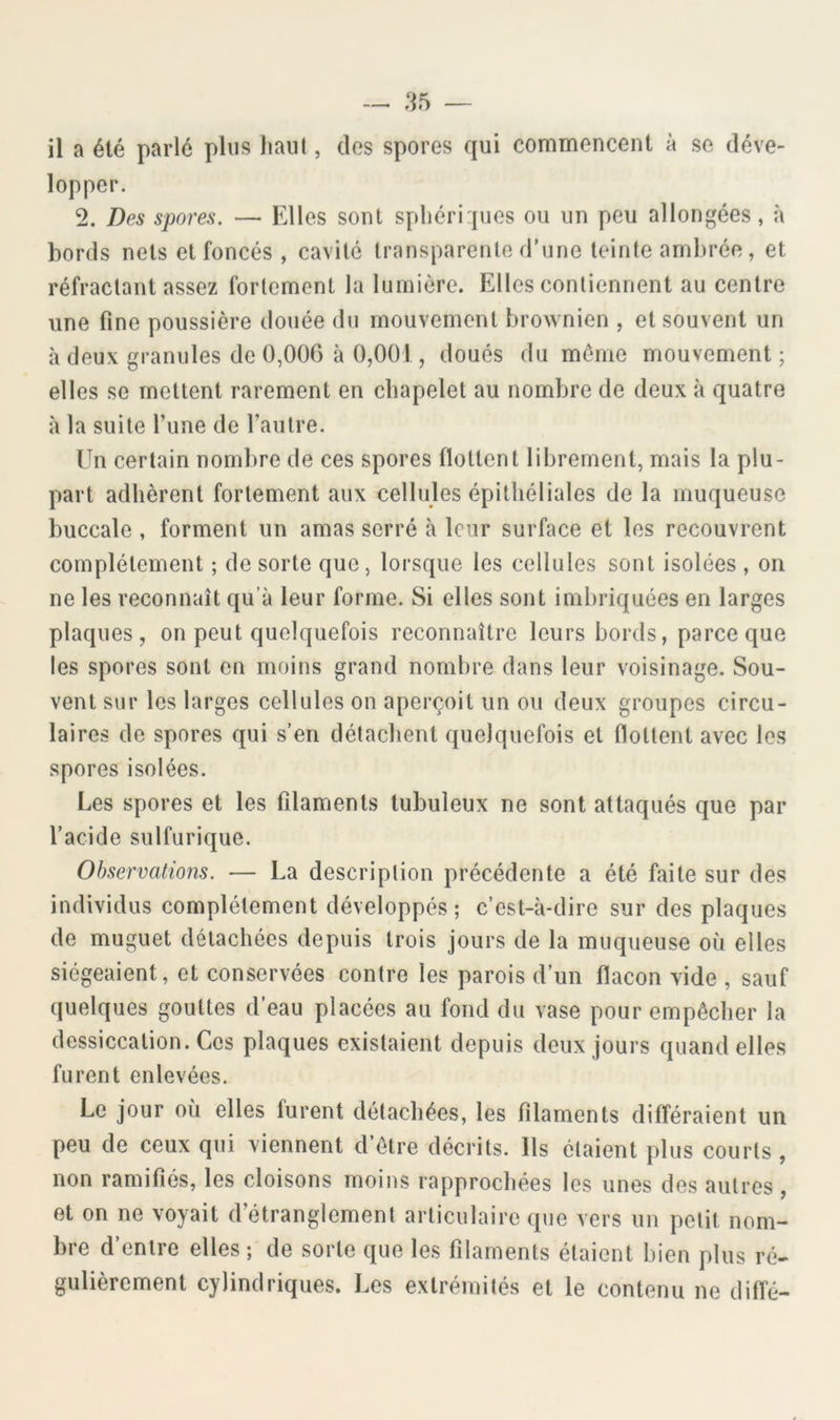 il a été parlé pins liaul, dos spores qui commencent à se déve- lopper. 2. Des spores. — Elles sont spliéri jues ou un peu allongées, à bords nets et foncés , cavité transparente d’une teinte ambrée, et réfractant assez fortement la lumière. Elles contiennent au centre une fine poussière douée du mouvement brownien , et souvent un à deux granules de 0,00G à 0,001, doués du môme mouvement; elles se mettent rarement en chapelet au nombre de deux à quatre à la suite l’une de l’autre. Un certain nombre de ces spores flottent librement, mais la plu- part adhèrent fortement aux cellules épithéliales de la muqueuse buccale , forment un amas serré à leur surface et les recouvrent complètement ; de sorte que, lorsque les cellules sont isolées , on ne les reconnaît qu’à leur forme. Si elles sont imbriquées en larges plaques, on peut quelquefois reconnaître leurs bords, parce que les spores sont en moins grand nombre dans leur voisinage. Sou- vent sur les larges cellules on aperçoit un ou deux groupes circu- laires de spores qui s’en détachent quelquefois et flottent avec les spores isolées. Les spores et les filaments tubuleux ne sont attaqués que par l’acide sulfurique. Observations. — La description précédente a été faite sur des individus complètement développés; c’est-à-dire sur des plaques de muguet détachées depuis trois jours de la muqueuse où elles siégeaient, et conservées contre les parois d’un flacon vide , sauf quelques gouttes d’eau placées au fond du vase pour empêcher la dessiccation. Ces plaques existaient depuis deux jours quand elles furent enlevées. Le jour où elles furent détachées, les filaments différaient un peu de ceux qui viennent d’ôtre décrits. Ils étaient plus courts , non ramifiés, les cloisons moins rapprochées les unes des autres , et on ne voyait d’étranglement articulaire que vers un petit nom- bre d’entre elles ; de sorte que les filaments étaient bien plus ré- gulièrement cylindriques. Les extrémités et le contenu ne diffé-